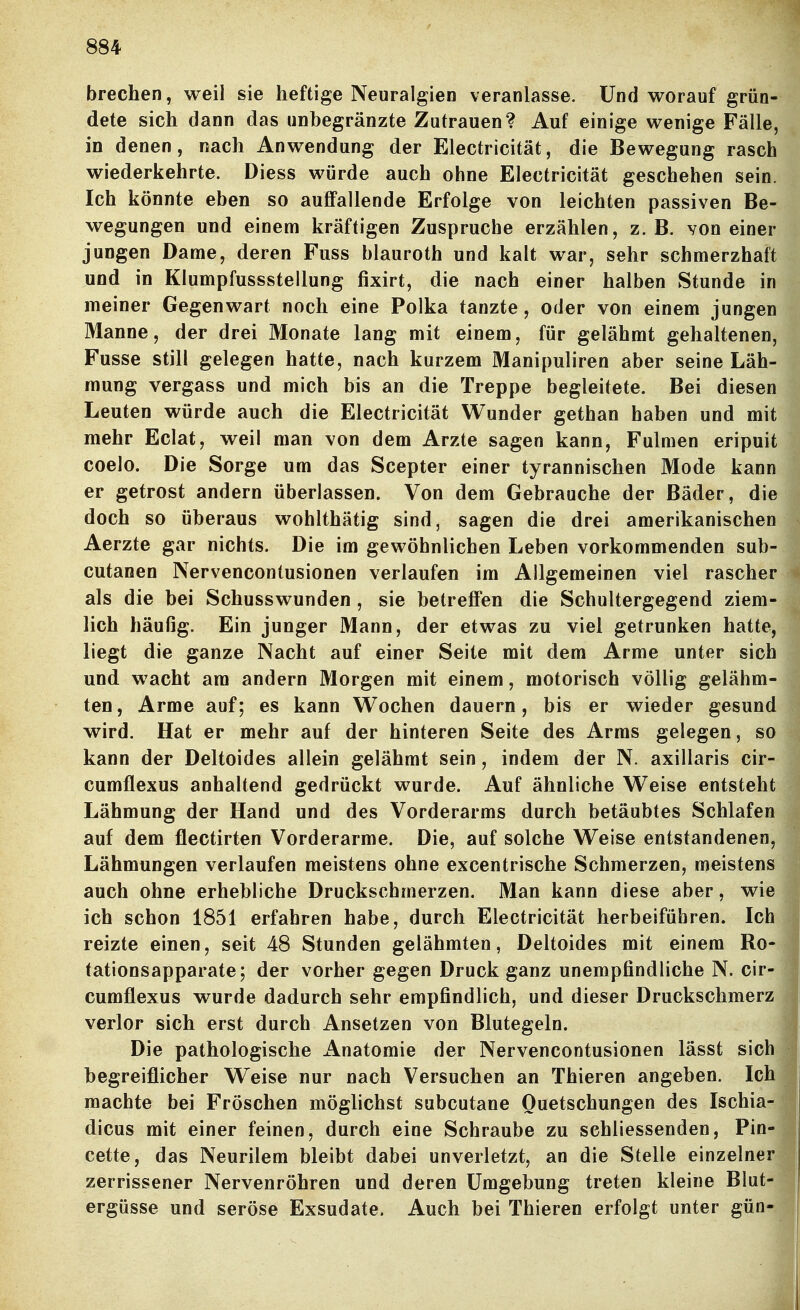 brechen, weil sie heftige Neuralgien veranlasse. Und worauf grün- dete sich dann das unbegränzte Zutrauen? Auf einige wenige Fälle, in denen, nach Anwendung der Electricität, die Bewegung rasch wiederkehrte. Diess würde auch ohne Electricität geschehen sein. Ich könnte eben so auffallende Erfolge von leichten passiven Be- wegungen und einem kräftigen Zuspruche erzählen, z.B. von einer jungen Dame, deren Fuss blauroth und kalt war, sehr schmerzhaft und in Klumpfussstellung fixirt, die nach einer halben Stunde in meiner Gegenwart noch eine Polka tanzte, oder von einem jungen Manne, der drei Monate lang mit einem, für gelähmt gehaltenen, Fusse still gelegen hatte, nach kurzem Manipuliren aber seine Läh- mung vergass und mich bis an die Treppe begleitete. Bei diesen Leuten würde auch die Electricität Wunder gethan haben und mit mehr Eclat, weil man von dem Arzte sagen kann, Fulmen eripuit coelo. Die Sorge um das Scepter einer tyrannischen Mode kann er getrost andern überlassen. Von dem Gebrauche der Bäder, die doch so überaus wohlthätig sind, sagen die drei amerikanischen Aerzte gar nichts. Die im gewöhnlichen Leben vorkommenden sub- cutanen Nervencontusionen verlaufen im Allgemeinen viel rascher als die bei Schusswunden , sie betreffen die Schultergegend ziem- lich häufig. Ein junger Mann, der etwas zu viel getrunken hatte, liegt die ganze Nacht auf einer Seite mit dem Arme unter sich und wacht am andern Morgen mit einem, motorisch völlig gelähm- ten, Arme auf; es kann Wochen dauern, bis er wieder gesund wird. Hat er mehr auf der hinteren Seite des Arms gelegen, so kann der Deltoides allein gelähmt sein, indem der N. axillaris cir- cumflexus anhaltend gedrückt wurde. Auf ähnliche Weise entsteht Lähmung der Hand und des Vorderarms durch betäubtes Schlafen auf dem flectirten Vorderarme. Die, auf solche Weise entstandenen, Lähmungen verlaufen meistens ohne excentrische Schmerzen, meistens auch ohne erhebliche Druckschmerzen. Man kann diese aber, wie ich schon 1851 erfahren habe, durch Electricität herbeiführen. Ich reizte einen, seit 48 Stunden gelähmten, Deltoides mit einem Ro- tationsapparate; der vorher gegen Druck ganz unempfindliche N. cir- cumflexus wurde dadurch sehr empfindlich, und dieser Druckschmerz verlor sich erst durch Ansetzen von Blutegeln. Die pathologische Anatomie der Nervencontusionen lässt sich begreiflicher Weise nur nach Versuchen an Thieren angeben. Ich machte bei Fröschen möglichst subcutane Quetschungen des Ischia- dicus mit einer feinen, durch eine Schraube zu schliessenden, Pin- cette, das Neurilem bleibt dabei unverletzt, an die Stelle einzelner zerrissener Nervenröhren und deren Umgebung treten kleine Blut- ergüsse und seröse Exsudate. Auch bei Thieren erfolgt unter gün-