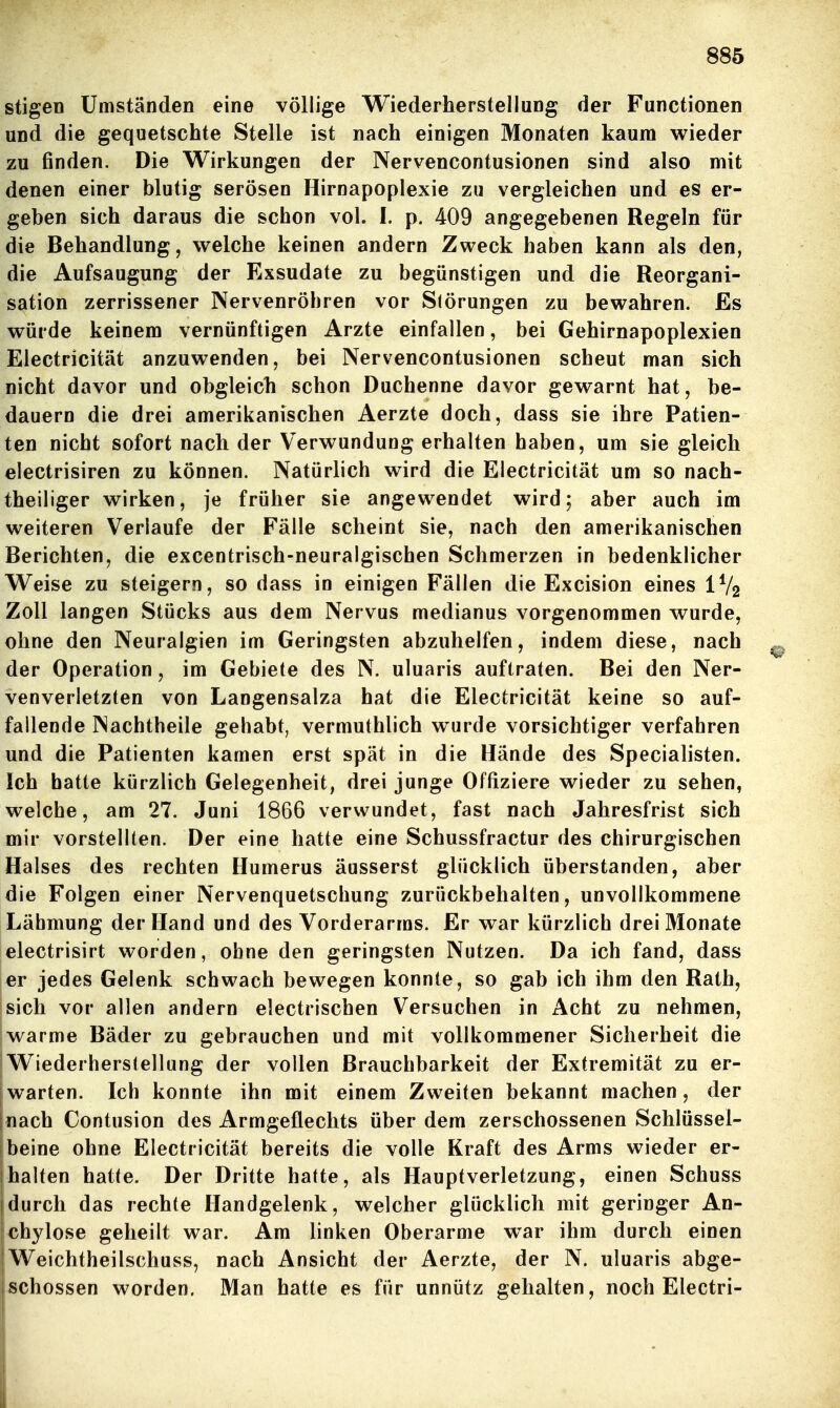 stigeD Umständen eine völlige Wiederherstellung der Functionen und die gequetschte Stelle ist nach einigen Monaten kaum wieder zu finden. Die Wirkungen der Nervencontusionen sind also mit denen einer blutig serösen Hirnapoplexie zu vergleichen und es er- geben sich daraus die schon vol. I. p. 409 angegebenen Regeln für die Behandlung, welche keinen andern Zweck haben kann als den, die Aufsaugung der Exsudate zu begünstigen und die Reorgani- sation zerrissener Nervenröhren vor Slörungen zu bewahren. Es würde keinem vernünftigen Arzte einfallen, bei Gehirnapoplexien Electricität anzuwenden, bei Nervencontusionen scheut man sich nicht davor und obgleich schon Duchenne davor gewarnt hat, be- dauern die drei amerikanischen Aerzte doch, dass sie ihre Patien- ten nicht sofort nach der Verwundung erhalten haben, um sie gleich electrisiren zu können. Natürlich wird die Electricität um so nach- theiliger wirken, je früher sie angewendet wird; aber auch im weiteren Verlaufe der Fälle scheint sie, nach den amerikanischen Berichten, die excentrisch-neuralgischen Schmerzen in bedenklicher Weise zu steigern, so dass in einigen Fällen die Excision eines IV2 Zoll langen Stücks aus dem Nervus medianus vorgenommen wurde, ohne den Neuralgien im Geringsten abzuhelfen, indem diese, nach der Operation, im Gebiete des N. uluaris auftraten. Bei den Ner- venverletzten von Langensalza hat die Electricität keine so auf- fallende Nachtheile gehabt, vermuthlich wurde vorsichtiger verfahren und die Patienten kamen erst spät in die Hände des Specialisten. Ich hatte kürzlich Gelegenheit, drei junge Offiziere wieder zu sehen, welche, am 27. Juni 1866 verwundet, fast nach Jahresfrist sich mir vorstellten. Der eine hatte eine Schussfractur des chirurgischen Halses des rechten Humerus äusserst glücklich überstanden, aber die Folgen einer Nervenquetschung zurückbehalten, unvollkommene Lähmung der Hand und des Vorderarms. Er war kürzlich drei Monate electrisirt worden, ohne den geringsten Nutzen. Da ich fand, dass er jedes Gelenk schwach bewegen konnte, so gab ich ihm den Rath, sich vor allen andern electrischen Versuchen in Acht zu nehmen, warme Bäder zu gebrauchen und mit vollkommener Sicherheit die Wiederherstellung der vollen Brauchbarkeit der Extremität zu er- warten. Ich konnte ihn mit einem Zweiten bekannt machen, der nach Contusion des Armgeflechts über dem zerschossenen Schlüssel- beine ohne Electricität bereits die volle Kraft des Arms wieder er- halten hatte. Der Dritte hatte, als Hauptverletzung, einen Schuss durch das rechte Handgelenk, welcher glücklich mit geringer An- chylose geheilt war. Am linken Oberarme war ihm durch einen I Weichtheilschuss, nach Ansicht der Aerzte, der N. uluaris abge- schossen worden. Man hatte es für unnütz gehalten, noch Electri-