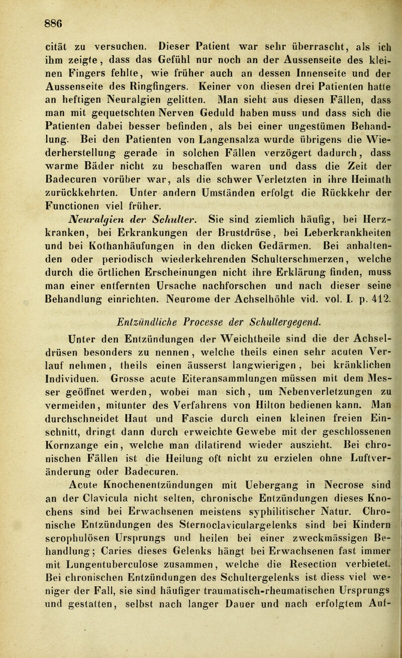 cität za versuchen. Dieser Patient war sehr überrascht, als ich ihm zeigte, dass das Gefühl nur noch an der Aussenseite des klei- nen Fingers fehlte, wie früher auch an dessen Innenseite und der Aussenseite des Ringfingers. Keiner von diesen drei Patienten hatte an heftigen Neuralgien gelitten. Man sieht aus diesen Fällen, dass man mit gequetschten Nerven Geduld haben muss und dass sich die Patienten dabei besser befinden , als bei einer ungestümen Behand- lung. Bei den Patienten von Langensalza wurde übrigens die Wie- derherstellung gerade in solchen Fällen verzögert dadurch, dass warme Bäder nicht zu beschaffen waren und dass die Zeit der Badecuren vorüber war, als die schwer Verletzten in ihre Heimath zurückkehrten. Unter andern Umständen erfolgt die Rückkehr der Functionen viel früher. Neuralgien der Schulter. Sie sind ziemlich häufig, bei Herz- kranken, bei Erkrankungen der Brustdriise, bei Leberkrankheiten und bei Kothanhäufungen in den dicken Gedärmen. Bei anhalten- den oder periodisch wiederkehrenden Schulterschmerzen, welche durch die örtlichen Erscheinungen nicht ihre Erklärung finden, muss man einer entfernten Ursache nachforschen und nach dieser seine Behandlung einrichten. Neurome der Achselhöhle vid. vol. L p. 412. Entzündliche Processe der Schultergegend. Unter den Entzündungen der Weichtheile sind die der Achsel- drüsen besonders zu nennen , welche theils einen sehr acuten Ver- lauf nehmen, theils einen äusserst langwierigen, bei kränklichen Individuen. Grosse acute Eiteransammlungen müssen mit dem Mes- ser geöffnet werden, wobei man sich, um Nebenverletzungen zu vermeiden, mitunter des Verfahrens von Hilton bedienen kann. 31an durchschneidet Haut und Fascie durch einen kleinen freien Ein- schnitt, dringt dann durch erweichte Gewebe mit der geschlossenen Kornzange ein, welche man dilatirend wieder auszieht. Bei chro- nischen Fällen ist die Heilung oft nicht zu erzielen ohne Luftver- änderung oder Badecuren. Acute Knochenentzündungen mit Uebergang in Necrose sind an der Clavicula nicht selten, chronische Entzündungen dieses Kno- chens sind bei Erwachsenen meistens syphilitischer Natur. Chro- nische Entzündungen des Sternoclaviculargelenks sind bei Kindern scrophulösen Ursprungs und heilen bei einer zweckmässigen Be- handlung; Caries dieses Gelenks hängt bei Erwachsenen fast immer mit Lungentuberculose zusammen, welche die Resection verbietet. Bei chronischen Entzündungen des Schultergelenks ist diess viel we- niger der Fall, sie sind häufiger traumatisch-rheumatischen Ursprungs und gestatten, selbst nach langer Dauer und nach erfolgtem Auf-