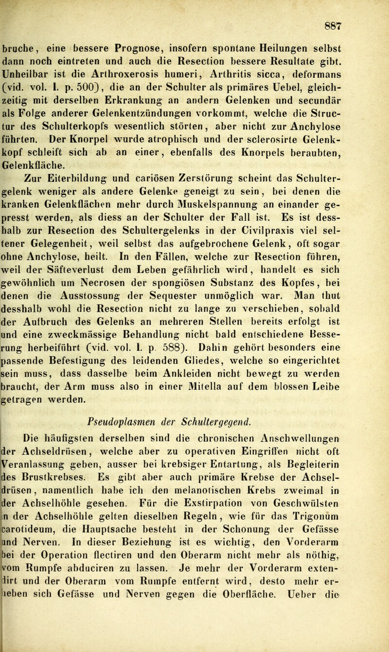 brache, eine bessere Prognose, insofern spontane Heilungen selbst dann noch eintreten und auch die Resection bessere Resultate gibt. Unheilbar ist die Arthroxerosis humeri, Arthritis sicca, deformans (vid. vol. I. p. 500), die an der Schulter als primäres üebel, gleich- zeitig mit derselben Erkrankung an andern Gelenken und secundär als Folge anderer Gelenkentzündungen vorkommt, welche die Struc- tur des Schulterkopfs wesentlich störten, aber nicht zur Anchylose führten. Der Knorpel wurde atrophisch und der sclerosirte Gelenk- kopf schleift sich ab an einer, ebenfalls des Knorpels beraubten, Gelenkfläche. Zur Eiterbildung und cariösen Zerstörung scheint das Schulter- gelenk weniger als andere Gelenke geneigt zu sein, bei denen die kranken Gelenkflächen mehr durch Muskelspannung an einander ge- presst werden, als diess an der Schulter der Fall ist. Es ist dess- halb zur Resection des Schultergelenks in der Civilpraxis viel sel- tener Gelegenheit, weil selbst das aufgebrochene Gelenk, oft sogar ohne Anchylose, heilt. In den Fällen, welche zur Resection führen, weil der Säfteverlust dem Leben gefährlich wird , handelt es sich gewöhnlich um Necrosen der spongiösen Substanz des Kopfes, bei denen die Ausstossung der Sequester unmöglich war. Man thut desshalb wohl die Resection nicht zu lange zu verschieben, sobald der Aufbruch des Gelenks an mehreren Stellen bereits erfolgt ist und eine zweckmässige Behandlung nicht bald entschiedene Besse- rung herbeiführt (vid. vol. L p. 588). Dahin gehört besonders eine passende Befestigung des leidenden Gliedes, welche so eingerichtet sein muss, dass dasselbe beim Ankleiden nicht bewegt zu werden braucht, der Arm muss also in einer Mitella auf dem blossen Leibe getragen werden. Pseudoplasmen der Schultergegend. Die häufigsten derselben sind die chronischen Anschwellungen der Achseldrüsen, welche aber zu operativen Eingriffen nicht oft Veranlassung geben, ausser bei krebsiger Entartung, als Begleiterin des Brustkrebses. Es gibt aber auch primäre Krebse der Achsel- jdrüsen, namentlich habe ich den melanotischen Krebs zweimal in [der Achselhöhle gesehen. Für die Exstirpation von Geschwülsten in der Achselhöhle gelten dieselben Regeln , wie für das Trigonum icarotideum, die Hauptsache besteht in der Schonung der Gefässe and Nerven. In dieser Beziehung ist es wichtig, den Vorderarm bei der Operation flectiren und den Oberarm nicht mehr als nöthig, vom Rumpfe abduciren zu lassen. Je mehr der Vorderarm exten- ^irt und der Oberarm vom Rumpfe entfernt wird, desto mehr er- (leben sich Gefässe und Nerven gegen die Oberfläche. Ueber die