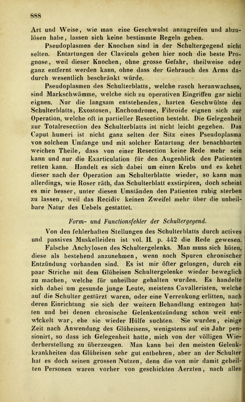 Art und Weise, wie man eine Geschwulst anzugreifen und abzu- lösen habe, lassen sich keine bestimmte Regeln geben. Pseudoplasmen der Knochen sind in der Schultergegend nicht selten. Entartungen der Clavicula geben hier noch die beste Pro- gnose, weil dieser Knochen, ohne grosse Gefahr, theilweise oder ganz entfernt werden kann, ohne dass der Gebrauch des Arms da- durch wesentlich beschränkt würde. Pseudoplasmen des Schulterblatts, welche rasch heranwachsen, sind Markschwämme, welche sich zu operativen Eingriffen gar nicht eignen. Nur die langsam entstehenden, harten Geschwülste des Schulterblatts, Exostosen, Enchondrorae, Fibroide eignen sich zur Operation, welche oft in partieller Resection besteht. Die Gelegenheit zur Totalresection des Schulterblatts ist nicht leicht gegeben. Das Caput humeri ist nicht ganz selten der Sitz eines Pseudoplasma von solchem Umfange und mit solcher Entartung der benachbarten weichen Theile, dass von einer Resection keine Rede mehr sein kann und nur die Exarticulation für den Augenblick den Patienten retten kann. Handelt es sich dabei um einen Krebs und es kehrt dieser nach der Operation am Schulterblatte wieder, so kann man allerdings, wie Roser räth, das Schulterblatt exstirpiren, doch scheint es mir besser, unter diesen Umständen den Patienten ruhig sterben zu lassen, weil das Recidiv keinen Zweifel mehr über die unheil- bare Natur des Uebels gestattet. Form- und Functions fehler der Schullergegend. Von den fehlerhaften Stellungen des Schulterblatts durch actives und passives Muskelleiden ist vol. II. p. 442 die Rede gewesen. Falsche Anchylosen des Schultergelenks. Man muss sich hüten, diese als bestehend anzunehmen, wenn noch Spuren chronischer Entzündung vorhanden sind. Es ist mir öfter gelungen, durch ein paar Striche mit dem Glöheisen Schultergelenke wieder beweglich zu machen, welche für unheilbar gehalten wurden. Es handelte sich dabei um gesunde junge Leute, meistens Cavalleristen, welchei auf die Schulter gestürzt waren, oder eine Verrenkung erlitten, nach deren Einrichtung sie sich der w^eitern Behandlung entzogen hat- ten und bei denen chronische Gelenkentzündung schon weit ent-' wickelt war, ehe sie wieder Hülfe suchten. Sie wurden, einige Zeit nach Anwendung des Glüheisens, wenigstens auf ein Jahr pen- sionirt, so dass ich Gelegenheit hatte, mich von der völligen Wie- derherstellung zu überzeugen. Man kann bei den meisten Gelenk- krankheiten das Glüheisen sehr gut entbehren, aber an der Schulter hat es doch seinen grossen Nutzen, denn die von mir damit geheil- ten Personen waren vorher von geschickten Aerzten, nach allen