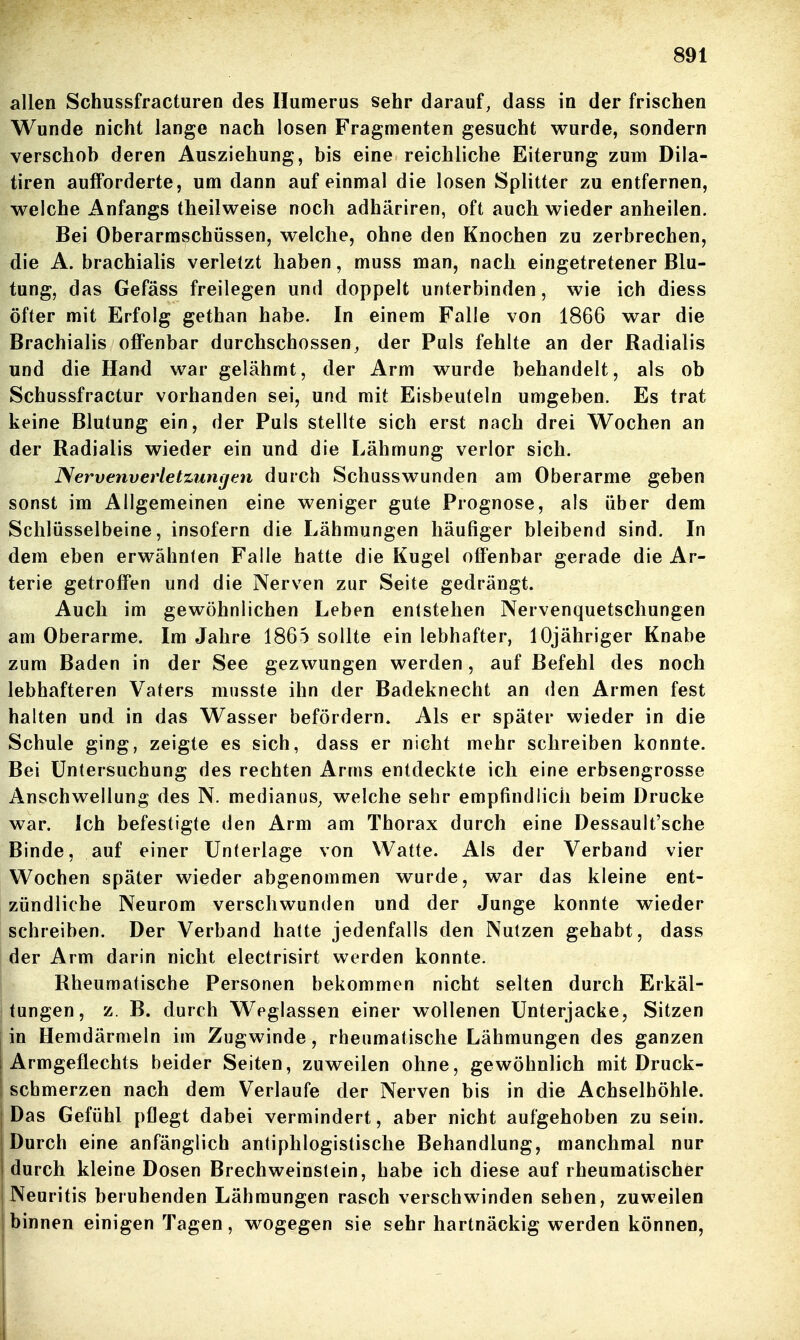 allen Schussfractureo des Huraerus sehr darauf, dass in der frischen Wunde nicht lange nach losen Fragmenten gesucht wurde, sondern verschob deren Ausziehung, bis eine reichliche Eiterung zum Dila- tiren aufforderte, um dann auf einmal die losen Splitter zu entfernen, welche Anfangs theilweise noch adhäriren, oft auch wieder anheilen. Bei Oberarmschüssen, welche, ohne den Knochen zu zerbrechen, die A. brachialis verletzt haben, muss man, nach eingetretener Blu- tung, das Gefäss freilegen und doppelt unterbinden, wie ich diess öfter mit Erfolg gethan habe. In einem Falle von 1866 war die Brachialis offenbar durchschossen, der Puls fehlte an der Radialis und die Hand war gelähmt, der Arm wurde behandelt, als ob Schussfractur vorhanden sei, und mit Eisbeuteln umgeben. Es trat keine Blutung ein, der Puls stellte sich erst nach drei Wochen an der Radialis wieder ein und die Lähmung verlor sich. Nervenverletzuntjcn durch Schusswunden am Oberarme geben sonst im Allgemeinen eine weniger gute Prognose, als über dem Schlüsselbeine, insofern die Lähmungen häufiger bleibend sind. In dem eben erwähnten Falle hatte die Kugel offenbar gerade die Ar- terie getroffen und die Nerven zur Seite gedrängt. Auch im gewöhnlichen Leben entstehen Nervenquetschungen am Oberarme. Im Jahre 1865 sollte ein lebhafter, lOjähriger Knabe zum Baden in der See gezwungen werden, auf Befehl des noch lebhafteren Vaters miisste ihn der Badeknecht an den Armen fest halten und in das Wasser befördern. Als er später wieder in die Schule ging, zeigte es sich, dass er nicht mehr schreiben konnte. Bei Untersuchung des rechten Arms entdeckte ich eine erbsengrosse Anschwellung des N. medianus, welche sehr emptindiich beim Drucke war. Ich befestigte den Arm am Thorax durch eine Dessault'sche Binde, auf einer Unterlage von Watte. Als der Verband vier Wochen später wieder abgenommen wurde, war das kleine ent- zündliche Neurom verschwunden und der Junge konnte wieder schreiben. Der Verband hatte jedenfalls den Nutzen gehabt, dass der Arm darin nicht electrisirt werden konnte. Rheumatische Personen bekommen nicht selten durch Erkäl- i tungen, z. B. durch Weglassen einer wollenen Unterjacke, Sitzen in Hemdärnieln im Zugwinde, rheumatische Lähmungen des ganzen I Armgeflechts beider Seiten, zuweilen ohne, gewöhnlich mit Druck- schmerzen nach dem Verlaufe der Nerven bis in die Achselhöhle. Das Gefühl pflegt dabei vermindert, aber nicht aufgehoben zu sein. Durch eine anfänglich antiphlogistische Behandlung, manchmal nur i durch kleine Dosen Brechweinstein, habe ich diese auf rheumatischer Neuritis beruhenden Lähmungen rasch verschwinden sehen, zuweilen I binnen einigen Tagen, wogegen sie sehr hartnäckig werden können, I