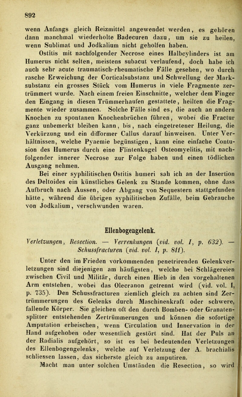 wenn Anfangs gleich Reizmittel angewendet werden, es gehören dann manchmal wiederholte Badecuren dazu, um sie zu heilen, wenn Sublimat und Jodkalium nicht geholfen haben. Ostitis mit nachfolgender Necrose eines Halbcylinders ist am Humerus nicht selten, meistens subacut verlaufend, doch habe ich auch sehr acute traumatisch-rheumatische Fälle gesehen, wo durch rasche Erweichung der Corticalsubstanz und Schwellung der Mark- substanz ein grosses Stück vom Humerus in viele Fragmente zer- trümmert wurde. Nach einem freien Einschnitte, welcher dem Finger den Eingang in diesen Trümmerhaufen gestattete, heilten die Frag- mente wieder zusammen. Solche Fälle sind es, die auch an andern Knochen zu spontanen Knochenbrüchen führen, wobei die Fractur ganz unbemerkt bleiben kann, bis, nach eingetretener Heilung, die Verkürzung und ein difformer Gallus darauf hinweisen. Unter Ver- hältnissen, welche Pyaemie begünstigen, kann eine einfache Contu- sion des Humerus durch eine Flintenkugel Osteomyelitis, mit nach- folgender innerer Necrose zur Folge haben und einen tödlichen Ausgang nehmen. Bei einer syphilitischen Ostitis humeri sah ich an der Insertion des Deltoides ein künstliches Gelenk zu Stande kommen, ohne dass Aufbruch nach Aussen, oder Abgang von Sequestern stattgefunden hätte, während die übrigen syphilitischen Zufälle, beim Gebrauche von Jodkalium, verschwunden waren. Ellenbogengelenk. Verletzungen y Resection. — Verrenkungen (vid. vol. /, p. 632). Schussfraduren (vid. vol. /, p. SO). Unter den im Frieden vorkommenden penetrirenden Gelenkver- letzungen sind diejenigen am häufigsten, welche bei Schlägereien zwischen Civil und Militär, durch einen Hieb in den vorgehaltenen Arm entstehen, wobei das Olecranon getrennt wird (vid. vol. I, p. 735). Den Schussfracturen ziemlich gleich zu achten sind Zer- trümmerungen des Gelenks durch Maschinenkraft oder schwere, fallende Körper. Sie gleichen oft den durch Bomben- oder Granaten- splitter entstehenden Zertrümmerungen und können die sofortige Amputation erheischen, wenn Circulation und Innervation in der Hand aufgehoben oder wesentlich gestört sind. Hat der Puls an der Radialis aufgehört, so ist es bei bedeutenden Verletzungen des Ellenbogengelenks, welche auf Verletzung der A. brachialis schliessen lassen, das sicherste gleich zu amputiren. Macht man unter solchen Umständen die Resection, so wird