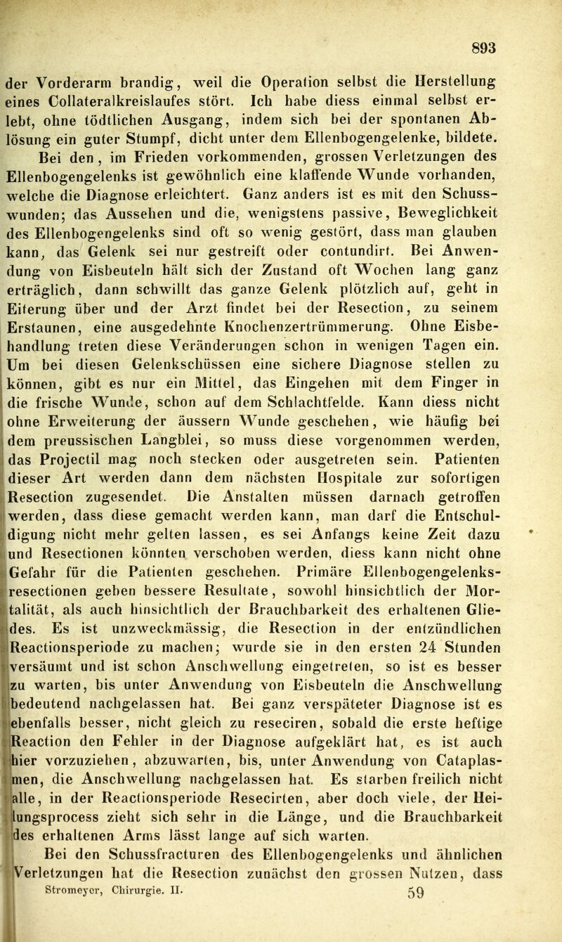 der Vorderarm brandig, weil die Opera(ion selbst die Herstellung eines Collateralkreislaufes stört. Ich habe diess einmal selbst er- lebt, ohne tödtlichen Ausgang, indem sich bei der spontanen Ab- lösung ein guter Stumpf, dicht unter dem Ellenbogengeienke, bildete. Bei den, im Frieden vorkommenden, grossen Verletzungen des Ellenbogengelenks ist gewöhnlich eine klaffende Wunde vorhanden, welche die Diagnose erleichtert. Ganz anders ist es mit den Schuss- wunden; das Aussehen und die, wenigstens passive, Beweglichkeit des Ellenbogengelenks sind oft so wenig gestört, dass man glauben kann, das Gelenk sei nur gestreift oder contundirt. Bei Anwen- dung von Eisbeuteln hält sich der Zustand oft W^ochen lang ganz erträglich, dann schwillt das ganze Gelenk plötzlich auf, geht in Eiterung über und der Arzt findet bei der Resection, zu seinem Erstaunen, eine ausgedehnte Knoclienzertrümmerung. Ohne Eisbe- handlung treten diese Veränderungen schon in wenigen Tagen ein. Um bei diesen Gelenkschüssen eine sichere Diagnose stellen zu können, gibt es nur ein Mittel, das Eingehen mit dem Finger in die frische Wunde, schon auf dem Schlachtlelde. Kann diess nicht ohne Erweiterung der äussern Wunde geschehen, wie häufig bei dem preussischen Langblei, so muss diese vorgenommen werden, I das Projectil mag noch stecken oder ausgetreten sein. Patienten I dieser Art werden dann dem nächsten Hospitale zur sofortigen Resection zugesendet. Die Anstalten müssen darnach getroffen jwerden, dass diese gemacht werden kann, man darf die Entschul- [digung nicht mehr gelten lassen, es sei Anfangs keine Zeit dazu lund Resectionen könnten verschoben werden, diess kann nicht ohne 1 Gefahr für die Patienten geschehen. Primäre Ellenbogengelenks- resectionen geben bessere Resultate, sowohl hinsichtlich der Mor- talität, als auch hinsichtlich der Brauchbarkeit des erhaltenen Glie- Ides. Es ist unzweckmässig, die Resection in der entzündlichen iReactionsperiode zu machen; wurde sie in den ersten 24 Stunden versäumt und ist schon Anschwellung eingetreten, so ist es besser zu warten, bis unter Anwendung von Eisbeuteln die Anschwellung bedeutend nachgelassen hat. Bei ganz verspäteter Diagnose ist es ebenfalls besser, nicht gleich zu reseciren, sobald die erste heftige Reaction den Fehler in der Diagnose aufgeklärt hat, es ist auch hier vorzuziehen, abzuwarten, bis, unter Anwendung von Cataplas- men, die Anschwellung nachgelassen hat. Es starben freilich nicht alle, in der Reactionsperiode Resecirten, aber doch viele, der Hei- lungsprocess zieht sich sehr in die Länge, und die Brauchbarkeit des erhaltenen Arms lässt lange auf sich warten. Bei den Schussfracturen des Ellenbogengelenks und ähnlichen Verletzungen hat die Resection zunächst den grossen Nutzen, dass Stromeyor, Chirurgie. II.