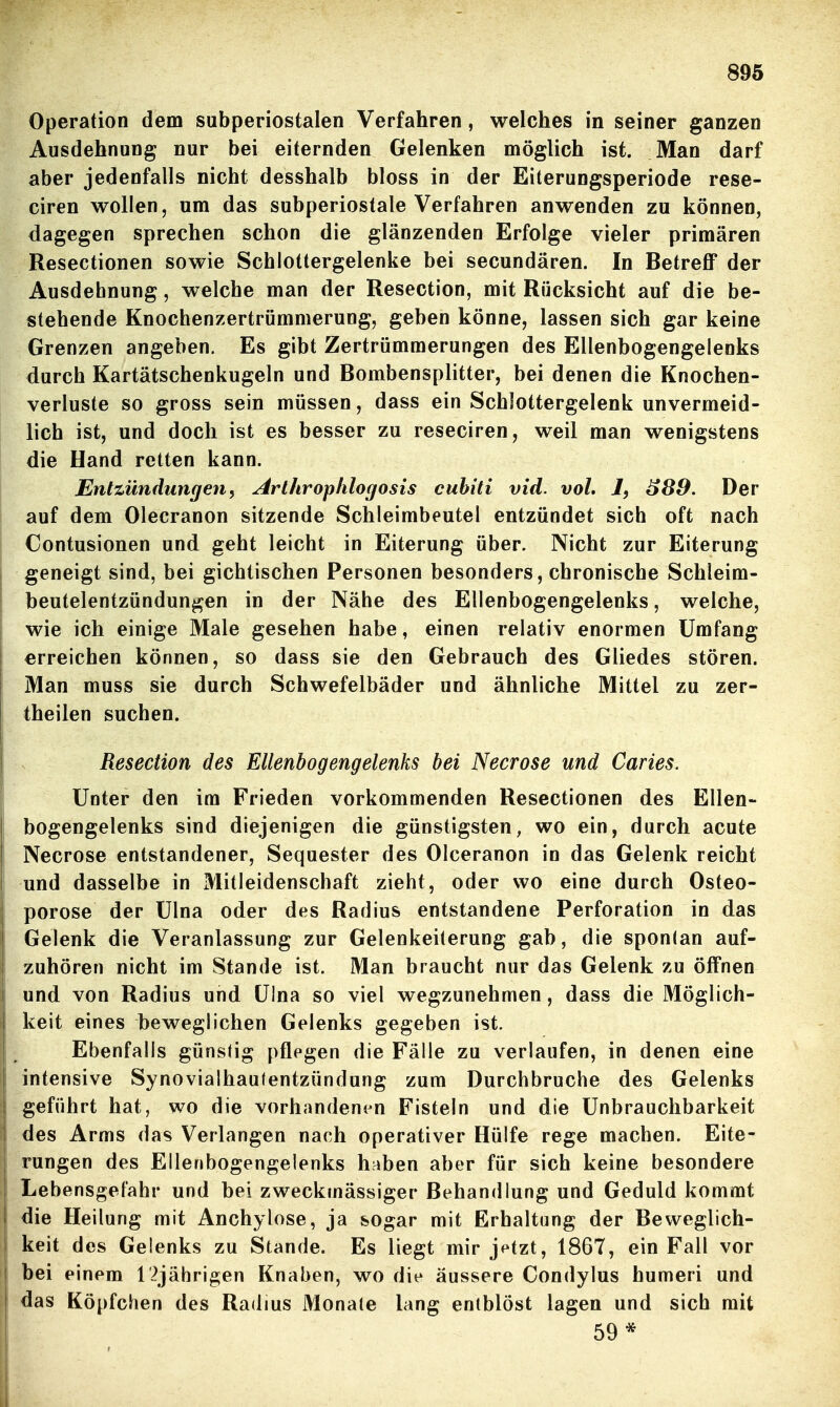 Operation dem subperiostalen Verfahren, welches in seiner ganzen Ausdehnung nur bei eiternden Gelenken möglich ist. Man darf aber jedenfalls nicht desshalb bloss in der Eiterungsperiode rese- ciren wollen, um das subperiostale Verfahren anwenden zu können, dagegen sprechen schon die glänzenden Erfolge vieler primären Resectionen sowie Schlottergelenke bei secundären. In Betreff der Ausdehnung, welche man der Resection, mit Rücksicht auf die be- stehende Knochenzertrümmerung, geben könne, lassen sich gar keine Grenzen angeben. Es gibt Zertrümmerungen des Ellenbogengelenks durch Kartätschenkugeln und Bombensplitter, bei denen die Knochen- verluste so gross sein müssen, dass ein Schlottergelenk unvermeid- lich ist, und doch ist es besser zu reseciren, weil man wenigstens die Hand retten kann. Entzündungen, Arlhrophlogosis cuhiti vid. vol. 1, ^89. Der auf dem Olecranon sitzende Schleimbeutel entzündet sich oft nach Contusionen und geht leicht in Eiterung über. Nicht zur Eiterung geneigt sind, bei gichtischen Personen besonders, chronische Schleim- beutelentzündungen in der Nähe des Ellenbogengelenks, welche, wie ich einige Male gesehen habe, einen relativ enormen Umfang erreichen können, so dass sie den Gebrauch des Gliedes stören. Man muss sie durch Schwefelbäder und ähnliche Mittel zu zer- theilen suchen. Resection des Ellenbogengelenks bei Necrose und Caries. Unter den im Frieden vorkommenden Resectionen des Ellen- bogengelenks sind diejenigen die günstigsten, wo ein, durch acute Necrose entstandener, Sequester des Olceranon in das Gelenk reicht und dasselbe in Mitleidenschaft zieht, oder wo eine durch Osteo- porose der Ulna oder des Radius entstandene Perforation in das Gelenk die Veranlassung zur Gelenkeiterung gab, die sponlan auf- zuhören nicht im Stande ist. Man braucht nur das Gelenk zu öffnen und von Radius und Ulna so viel wegzunehmen, dass die Möglich- keit eines beweglichen Gelenks gegeben ist. Ebenfalls günstig pflegen die Fälle zu verlaufen, in denen eine intensive Synovialhaufentzündung zum Durchbruche des Gelenks geführt hat, wo die vorhandenen Fisteln und die Unbrauchbarkeit ! des Arms das Verlangen nach operativer Hülfe rege machen. Eite- rungen des Ellenbogengelenks haben aber für sich keine besondere I Lebensgefahr und bei zweckmässiger Behandlung und Geduld kommt ! die Heilung mit Anchylose, ja sogar mit Erhaltung der Beweglich- keit des Gelenks zu Stande. Es liegt mir j^tzt, 1867, ein Fall vor j bei einem 12jährigen Knaben, wo die äussere Condylus humeri und I das Köpfchen des Radius Monate lang entblöst lagen und sich mit 59*