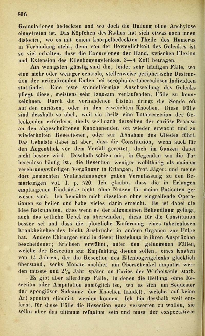 Granulationen bedeckten und wo doch die Heilung obne Anchylose eingetreten ist. Das Köpfchen des Radius hat sich etwas nach innen dislocirt, wo es mit einem knorpelbedeckten Theile des Humerus in Verbindung steht, denn von der Beweglichkeit des Gelenkes ist so viel erhalten, dass die Excursionen der Hand, zwischen Flexion und Extension des Ellenbogengelenkes, 3—4 Zoll betragen. Am wenigsten günstig sind die, leider sehr häufigen Fälle, wo eine mehr oder weniger centrale, stellenweise peripherische Destruc- tion der articulirenden Enden bei scrophulös-tuberculösen Individuen stattfindet. Eine feste spindelförmige Anschwellung des Gelenks pflegt diese, meistens sehr langsam verlaufenden^ Fälle zu kenn- zeichnen. Durch die vorhandenen Fisteln dringt die Sonde oft auf den cariösen, oder in den erweichten Knochen. Diese Fälle .sind desshalb so übel, weil sie theils eine Totalresection der Ge- lenkenden erfordern, theils weil nach derselben der cariöse Process an den abgeschnittenen Knochenenden oft wieder erwacht und zu wiederholten Resectionen, oder zur Abnahme des Gliedes führt. Das üebelste dabei ist aber, dass die Constitution, wenn auch für den Augenblick vor dem Verfall gerettet, doch im Ganzen dabei nicht besser wird. Desshalb schien mir, in Gegenden wo die Tu- berculose häufig ist, die Resection weniger wohlthätig als meinem verehrungswürdigen Vorgänger in Erlangen, Prof. Jäger; und meine dort gemachten Wahrnehmungen gaben Veranlassung zu den Be- merkungen vol. I, p. 520. Ich glaube, dass die in Erlangen empfangenen Eindrücke nicht ohne Nutzen für meine Patienten ge- wesen sind. Ich bemühte mich dieselben ohne eingreifende Opera« tionen zu heilen und habe vieles darin erreicht. Es ist dabei die Idee festzuhalten, dass wenn es der allgemeinen Behandlung gelingt, auch das örtliche üebel zu überwinden, diess für die Constitution besser sei und dass die plötzliche Entfernung eines tuberculösen Krankheitsheerdes leicht Ausbrüche in andern Organen zur Folge hat. Andere Chirurgen sind in dieser Beziehung in ihren Ansprüchen bescheidener; Erichsen erwähnt, unter den gelungenen Fällen, welche der Resection zur Empfehlung dienen sollen, eines Knaben von 14 Jahren, der die Resection des Ellenbogengelenks glücklich überstand, sechs Monate nachher am Oberschenkel amputirt wer- den musste und Jahr später an Caries der Wirbelsäule starb. Es gibt aber allerdings Fälle, in denen die Heilung ohne Re- section oder Amputation unmöglich ist, wo es sich um Sequester der spongiösen Substanz der Knochen handelt, welche auf keine Art spontan eliminirt werden können. Ich bin desshalb weit ent- fernt, für diese Fälle die Resection ganz verwerfen zu wollen, sie sollte aber das ultimum refugium sein und muss der exspectativen