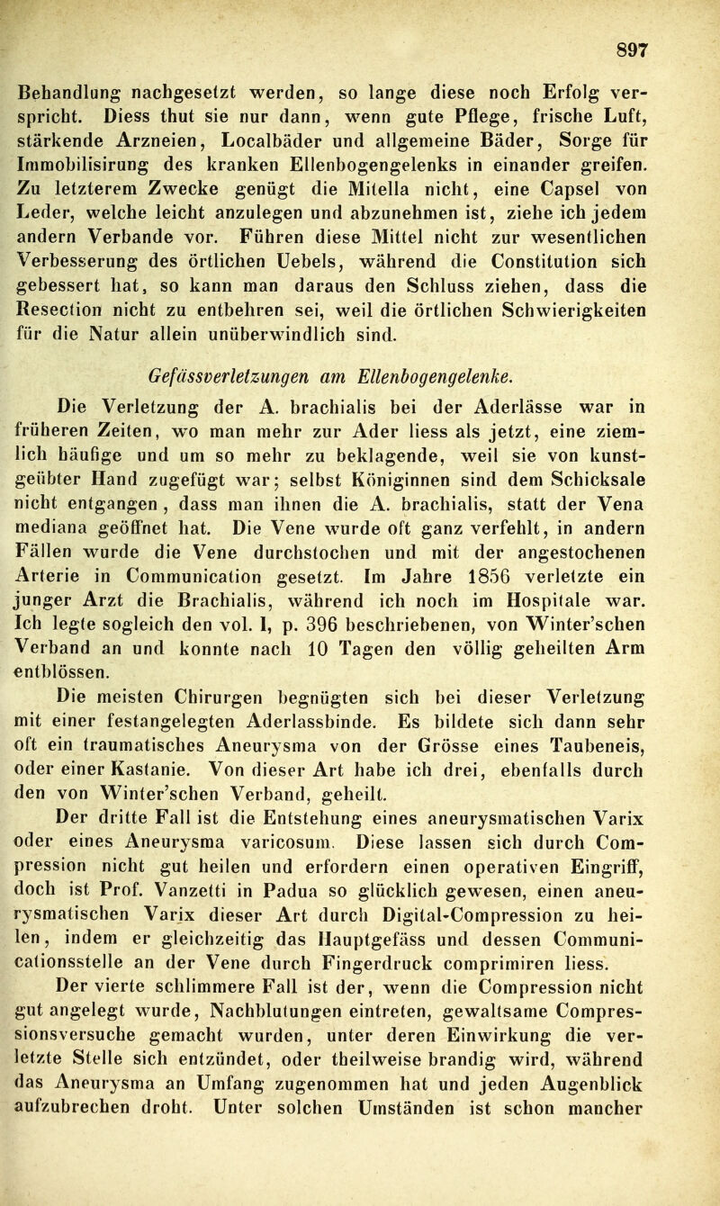 Behandlung nachgesetzt werden, so lange diese noch Erfolg ver- spricht. Diess thut sie nur dann, wenn gute Pflege, frische Luft, stärkende Arzneien, Localbäder und allgemeine Bäder, Sorge für Immobilisirung des kranken Ellenbogengelenks in einander greifen. Zu letzterem Zwecke genügt die Mitella nicht, eine Capsel von Leder, welche leicht anzulegen und abzunehmen ist, ziehe ich jedem andern Verbände vor. Führen diese Mittel nicht zur wesentlichen Verbesserung des örtlichen Uebels, während die Constitution sich gebessert hat, so kann man daraus den Schluss ziehen, dass die Resection nicht zu entbehren sei, weil die örtlichen Schwierigkeiten für die Natur allein unüberwindlich sind. Gefässverletzungen am Ellenbogengelenke, Die Verletzung der A. brachialis bei der Aderlässe war in früheren Zeiten, wo man mehr zur Ader Hess als jetzt, eine ziem- lich häufige und um so mehr zu beklagende, weil sie von kunst- geübter Hand zugefügt war; selbst Königinnen sind dem Schicksale nicht entgangen , dass man ihnen die A. brachialis, statt der Vena mediana geöffnet hat. Die Vene wurde oft ganz verfehlt, in andern Fällen wurde die Vene durchstochen und mit der angestochenen Arterie in Communication gesetzt. Im Jahre 1856 verletzte ein junger Arzt die Brachialis, während ich noch im Hospitale war. Ich legte sogleich den vol. 1, p. 396 beschriebenen, von W^inter'schen Verband an und konnte nach 10 Tagen den völlig geheilten Arm entblössen. Die meisten Chirurgen begnügten sich bei dieser Verletzung mit einer festangelegten Aderlassbinde. Es bildete sich dann sehr oft ein traumatisches Aneurysma von der Grösse eines Taubeneis, oder einer Kastanie. Von dieser Art habe ich drei, ebenfalls durch den von V^inter'schen Verband, geheilt. Der dritte Fall ist die Entstehung eines aneurysmatischen Varix oder eines Aneurysma varicosum. Diese lassen sich durch Cora- pression nicht gut heilen und erfordern einen operativen EingriflF, doch ist Prof. Vanzetti in Padua so glücklich gewesen, einen aneu- rysmatischen Varix dieser Art durch DigitaUCompression zu hei- len , indem er gleichzeitig das Hauptgefäss und dessen Communi- cationsstelle an der Vene durch Fingerdruck comprimiren liess. Der vierte schlimmere Fall ist der, wenn die Compression nicht gut angelegt wurde, Nachblutungen eintreten, gewaltsame Compres- sionsversuche gemacht wurden, unter deren Einwirkung die ver- letzte Stelle sich entzündet, oder theilweise brandig wird, während das Aneurysma an Umfang zugenommen hat und jeden Augenblick aufzubrechen droht. Unter solchen Umständen ist schon mancher