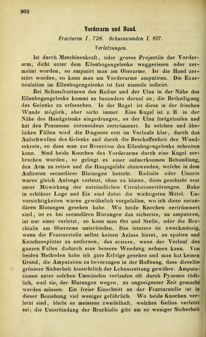 Torderarm und Hand. Fracturen I, 728. Schusswunden I, 8i7. Verletzungen. Ist durch Maschinenkraft, oder grosse Projectile der Vorder- arm, dicht unter dem Ellenbogengelenke weggerissen oder zer- malmt worden, so amputirt man am Oberarme. Ist die Hand zer- stört worden, so kann man am Vorderarme amputiren. Die Exar- ticulation im Ellenbogengelenke ist fast niemals indicirt. Bei Schassfracturen des Radius und der Ulna in der Nähe des Ellenbogengelenks kommt es besonders darauf an, die Betheihgung des Gelenks zu erforschen. In der Regel ist diess in der frischen Wunde möglich, aber nicht immer. Eine Kugel ist z. B. in der Nähe des Handgelenks eingedrungen, an der Ulna fortgelaufen und hat den Processus coronoideus zertrümmert. In solchen und ähn- lichen Fällen wird die Diagnose erst im Verlaufe klar, durch das Aufschwellen des Gelenks und durch die Beschaffenheit des Wund- sekrets, so dass man zur Resection des Ellenbogengelenks schreiten kann. Sind beide Knochen des Vorderarms durch eine Kugel zer- brochen worden, so gelingt es einer aufmerksamen Behandlung, den Arm zu retten und die Hauptgefahr abzuwenden, welche in dem Auftreten secundärer Blutungen besteht. Radialis oder ülnaris waren gleich Anfangs verletzt, ohne zu bluten, diess geschieht erst unter Mitwirkung der entzündlichen Circulationsstörungen. Ruhe in erhöhter Lage und Eis sind dabei die wichtigsten Mittel. Un- vorsichtigkeiten waren gewöhnlich vorgefallen, wo ich diese secun- dären Blutungen gesehen habe. Wo beide Knochen zertrümmert sind, ist es bei secundären Blutungen das sicherste, zu amputiren, ist nur einer verletzt, so kann man Ort und Stelle, oder die Bra- chialis am Oberarme unterbinden. Das letztere ist zweckmässige wenn die Fracturstelle selbst keinen Anlass bietet, zu spalten und Knochensplitter zu entfernen, das erstere, wenn der Verlauf des ganzen Falles dadurch eine bessere Wendung nehmen kann. Von beiden Methoden habe ich gute Erfolge gesehen und man hat keinen Grund, die Amputation zu bevorzugen in der Hoffnung, dass dieselbe grössere Sicherheit hinsichtlich der Lebensrettung gewähre. Amputa- tionen unter solchen Umständen verlaufen oft durch Pyaemie tödt- lich, weil sie, der Blutungen wegen, zu ungeeigneter Zeit gemacht werden müssen. Ein freier Einschnitt an der Fracturstelle ist in dieser Beziehung viel weniger gefährlich. Wo beide Knochen ver- letzt sind, bleibt es meistens zweifelhaft, welches Gefäss verletzt sei; die Unterbindung der Brachialis gibt um so weniger Sicherheit