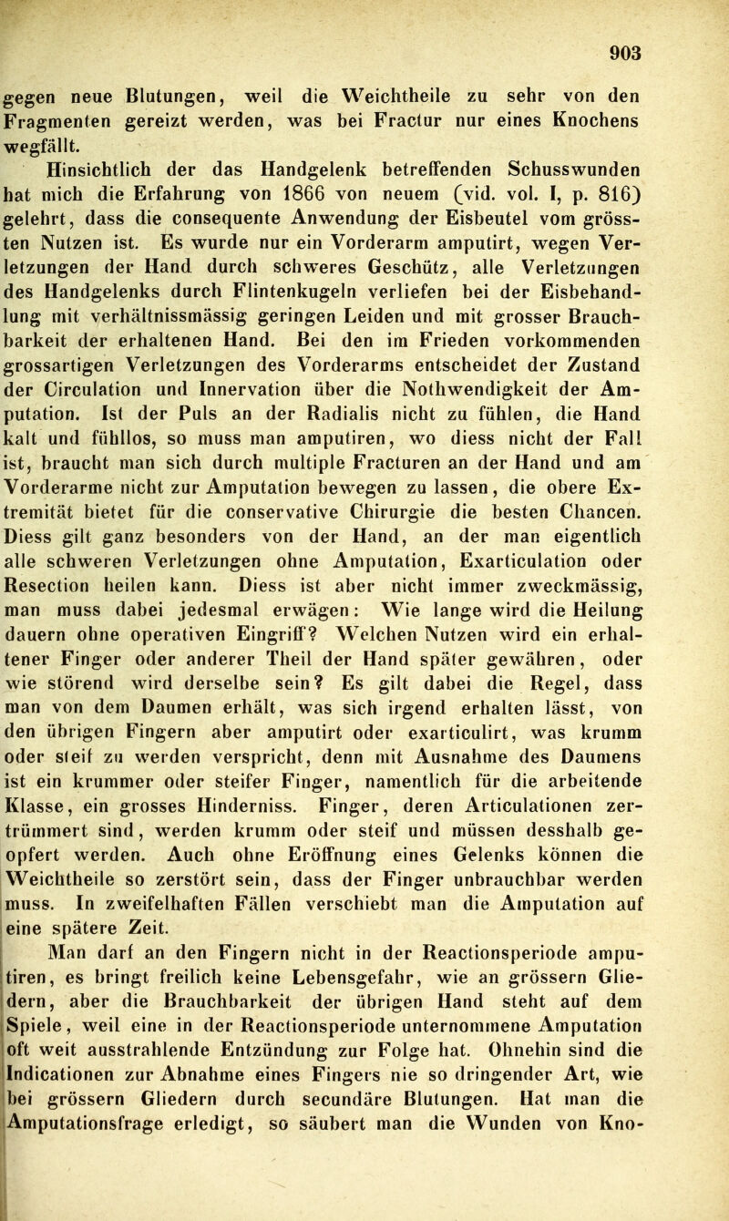 gegen neue Blutungen, weil die Weichtheile zu sehr van den Fragmenten gereizt werden, was bei Fractur nur eines Knochens wegfällt. Hinsichtlich der das Handgelenk betreffenden Schusswunden hat mich die Erfahrung von 1866 von neuem (vid. vol. I, p. 816) gelehrt, dass die consequente Anwendung der Eisbeutel vom gröss- ten Nutzen ist. Es wurde nur ein Vorderarm amputirt, wegen Ver- letzungen der Hand durch schweres Geschütz, alle Verletzungen des Handgelenks durch Flintenkugeln verliefen bei der Eisbehand- lung mit verhältnissmässig geringen Leiden und mit grosser Brauch- barkeit der erhaltenen Hand. Bei den im Frieden vorkommenden grossartigen Verletzungen des Vorderarms entscheidet der Zustand der Circulation und Innervation über die Nothwendigkeit der Am- putation. Ist der Puls an der Radialis nicht zu fühlen, die Hand kalt und fühllos, so muss man amputiren, wo diess nicht der Fall ist, braucht man sich durch multiple Fracturen an der Hand und am Vorderarme nicht zur Amputation bewegen zu lassen, die obere Ex- tremität bietet für die conservative Chirurgie die besten Chancen. Diess gilt ganz besonders von der Hand, an der man eigentlich alle schweren Verletzungen ohne Amputation, Exarticulation oder Resection heilen kann. Diess ist aber nicht immer zweckmässig, man muss dabei jedesmal erwägen: Wie lange wird die Heilung dauern ohne operativen Eingriff? Welchen Nutzen wird ein erhal- tener Finger oder anderer Theil der Hand später gewähren, oder wie störend wird derselbe sein? Es gilt dabei die Regel, dass man von dem Daumen erhält, was sich irgend erhalten lässt, von den übrigen Fingern aber amputirt oder exarticulirt, was krumm oder steif zu werden verspricht, denn mit Ausnahme des Daumens ist ein krummer oder steifer Finger, namentlich für die arbeitende Klasse, ein grosses Hinderniss. Finger, deren Articulationen zer- trümmert sind, werden krumm oder steif und müssen desshalb ge- opfert werden. Auch ohne Eröffnung eines Gelenks können die Weichtheile so zerstört sein, dass der Finger unbrauchbar werden muss. In zweifelhaften Fällen verschiebt man die Amputation auf eine spätere Zeit. j Man darf an den Fingern nicht in der Reactionsperiode ampu- itiren, es bringt freilich keine Lebensgefahr, wie an grössern Glie- dern, aber die Brauchbarkeit der übrigen Hand steht auf dem Spiele, weil eine in der Reactionsperiode unternommene Amputation oft weit ausstrahlende Entzündung zur Folge hat. Ohnehin sind die Indicationen zur Abnahme eines Fingers nie so dringender Art, wie bei grössern Gliedern durch secundäre Blutungen. Hat man die iAmputationsfrage erledigt, so säubert man die Wunden von Kno-