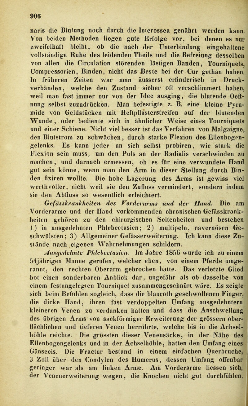 naris die Blutung noch durch die Inlerossea genährt werden kann. Von beiden Methoden liegen gute Erfolge vor, bei denen es nur zweifelhaft bleibt, ob die nach der Unterbindung eingehaltene vollständige Ruhe des leidenden Theils und die Befreiung desselben von allen die CIrculation störenden lästigen Banden, Tourniquets, Compressorien, Binden, nicht das Beste bei der Cur gethan haben. In früheren Zeiten war man äusserst erfinderisch in Druck- verbänden, welche den Zustand sicher oft verschlimmert haben, weil man fast immer nur von der Idee ausging, die blutende Oefi- nung selbst zuzudrücken. Man befestigte z. B. eine kleine Pyra- mide von Geldstücken mit Heftpflästerstreifen auf der blutenden Wunde, oder bediente sich in ähnlicher Weise eines Tourniquets und einer Schiene. Nicht viel besser ist das Verfahren von Malgaigne, den Blulstrom zu schwächen, durch starke Flexion des Ellenbogen- gelenks. Es kann jeder an sich selbst probiren, wie stark die Flexion sein muss^ um den Puls an der Radialis verschwinden zu machen, und darnach ermessen, ob es für eine verwundete Hand gut sein könne, wenn man den Arm in dieser Stellung durch Bin- den fixiren wollte. Die hohe Lagerung des Arms ist gewiss viel werthvoller, nicht weil sie den Zufluss vermindert, sondern indem sie den Abfluss so wesentlich erleichtert. Gefässkranhiieiten des Vorderarms und der Hand, Die am Vorderarme und der Hand vorkommenden chronischen Gefässkrank- heiten gehören zu den chirurgischen Seltenheiten und bestehen 1) in ausgedehnten Phlebectasien; 2) multipeln, cavernösen Ge- schwülsten ; 3) Allgemeiner Gefässerweiterung. Ich kann diese Zu- stände nach eigenen Wahrnehmungen schildern. Ausgedehnte Phlebectasien. Im Jahre 1856 wurde ich zu einem 54jährigen Manne gerufen, welcher eben, von einem Pferde umge- rannt, den rechten Oberarm gebrochen hatte. Das verletzte Glied bot einen sonderbaren Anblick dar, ungefähr als ob dasselbe von einem festangelegten Tourniquet zusammengeschnürt wäre. Es zeigte sich beim Befühlen sogleich, dass die blauroth geschwollenen Finger, die dicke Hand, ihren fast verdoppelten Umfang ausgedehntem kleineren Venen zu verdanken hatten und dass die Anschwellung des übrigen Arms von sackförmiger Erweiterung der grössern ober-| flächlichen und tieferen Venen herrührte, welche bis in die Achsel-J höhle reichte. Die grössten dieser Venensäcke, in der Nähe desi Ellenbogengelenks und in der Achselhöhle, hatten den Umfang eines! Gänseeis. Die Fractur bestand in einem einfachen Ouerbruche, 3 Zoll über den Condylen des Humerus, dessen Umfang offenbar geringer war als am linken Arme. Am Vorderarme liessen sich, | der Venenerweiterung wegen, die Knochen nicht .gut durchfühlen. 1'