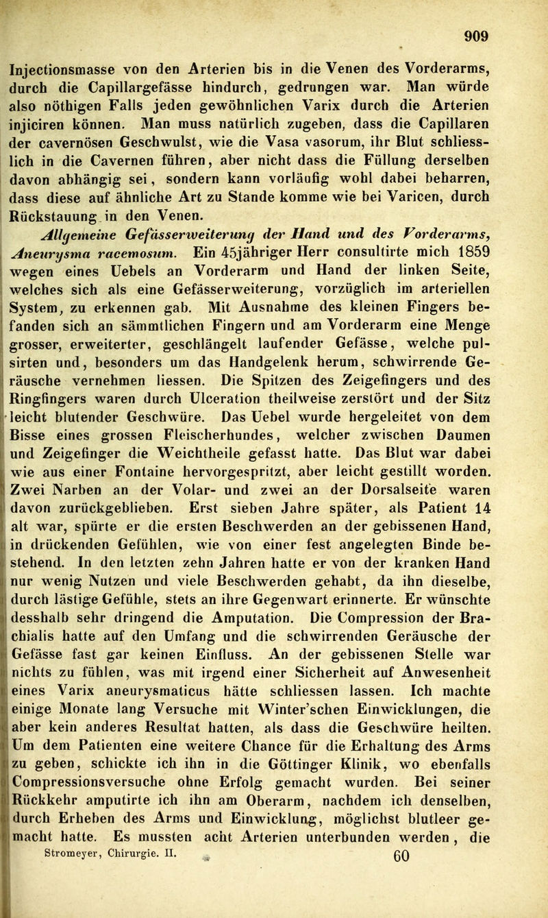 lojectionsmasse von den Arterien bis in die Venen des Vorderarms, durch die Capillargefässe hindurch, gedrungen war. Man würde also nöthigen Falls jeden gewöhnlichen Varix durch die Arterien injiciren können. Man muss natürlich zugeben, dass die Capillaren der cavernösen Geschwulst, wie die Vasa vasorum, ihr Blut schliess- lich in die Cavernen führen, aber nicht dass die Füllung derselben davon abhängig sei, sondern kann vorläufig wohl dabei beharren, dass diese auf ähnliche Art zu Stande komme wie bei Varicen, durch i Rückstauung in den Venen. Allgemeine Gefasserweiterung der Hand und des Vorderarms, Aneurysma racemosiim. Ein 45jähriger Herr consultirte mich 1859 wegen eines üebels an Vorderarm und Hand der linken Seite, welches sich als eine Gefässerweiterung, vorzüglich im arteriellen System, zu erkennen gab. Mit Ausnahme des kleinen Fingers be- fanden sich an sämmtlichen Fingern und am Vorderarm eine Menge grosser, erweiterter, geschlängelt laufender Gefässe, welche pul- sirten und, besonders um das Handgelenk herum, schwirrende Ge- räusche vernehmen Hessen. Die Spitzen des Zeigefingers und des Ringfingers waren durch Ulceration theilweise zerstört und der Sitz leicht blutender Geschwüre. Das Uebel wurde hergeleitet von dem Bisse eines grossen Fleischerhundes, welcher zwischen Daumen und Zeigefinger die Weichtheile gefasst hatte. Das Blut war dabei wie aus einer Fontaine hervorgesprilzt, aber leicht gestillt worden. Zwei Narben an der Volar- und zwei an der Dorsalseite waren davon zurückgeblieben. Erst sieben Jahre später, als Patient 14 alt war, spürte er die ersten Beschwerden an der gebissenen Hand, in drückenden Gefühlen, wie von einer fest angelegten Binde be- stehend. In den letzten zehn Jahren hatte er von der kranken Hand nur wenig Nutzen und viele Beschwerden gehabt, da ihn dieselbe, durch lästige Gefühle, stets an ihre Gegenwart erinnerte. Erwünschte desshalb sehr dringend die Amputation. Die Compression der Bra- chialis hatte auf den Umfang und die schwirrenden Geräusche der Gefässe fast gar keinen Einfluss. An der gebissenen Stelle war nichts zu fühlen, was mit irgend einer Sicherheit auf Anwesenheit eines Varix aneurysmaticus hätte schliessen lassen. Ich machte einige Monate lang Versuche mit Winter'schen Einwicklungen, die aber kein anderes Resultat hatten, als dass die Geschwüre heilten. Um dem Patienten eine weitere Chance für die Erhaltung des Arms zu geben, schickte ich ihn in die Göttinger Klinik, wo ebenfalls Compressionsversuche ohne Erfolg gemacht wurden. Bei seiner Rückkehr amputirte ich ihn am Oberarm, nachdem ich denselben, durch Erheben des Arms und Einwickluog, möglichst blutleer ge- macht hatte. Es mussten acht Arterien unterbunden werden , die Stromeyer, Chirurgie. II. ^, gQ