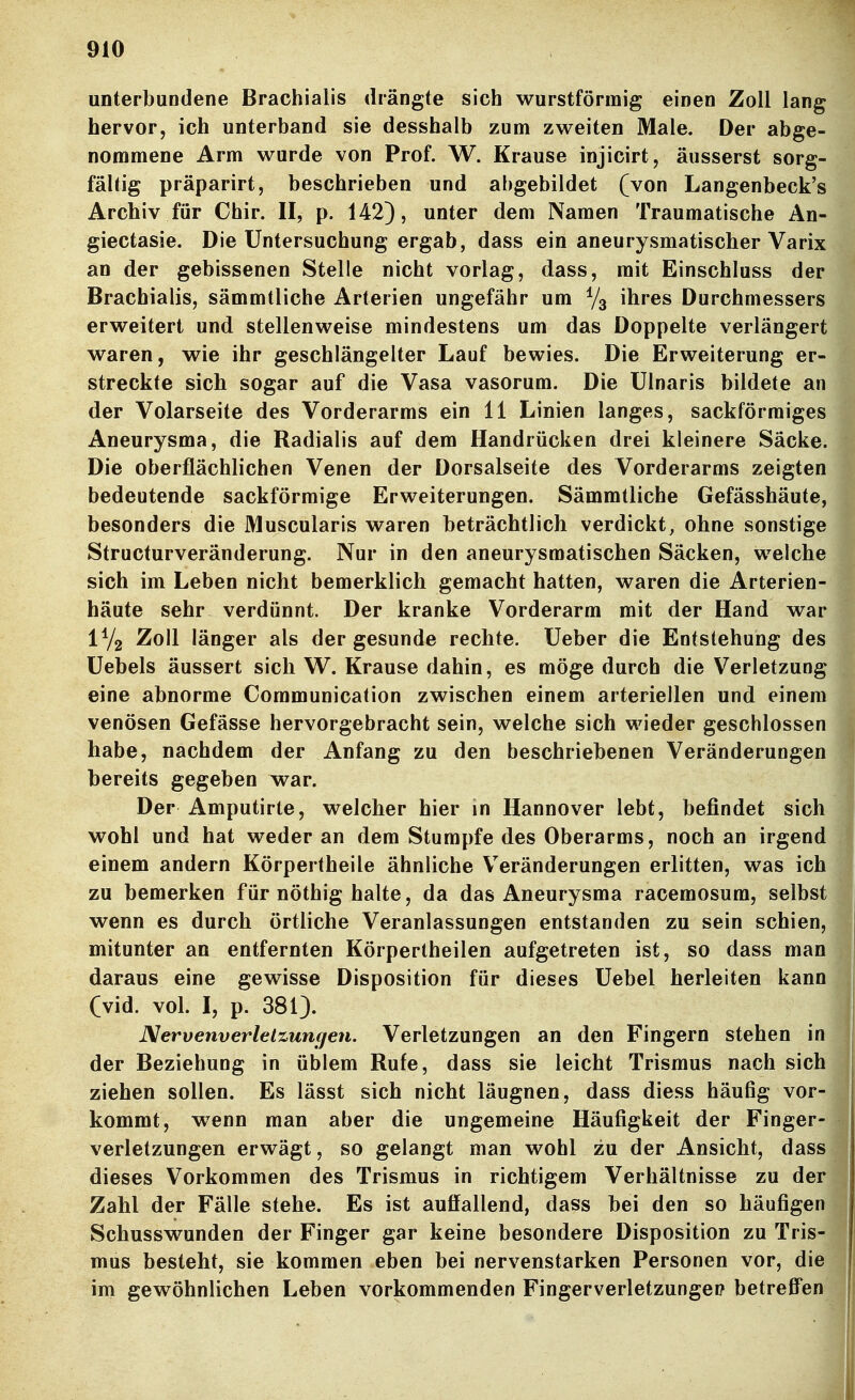 unterbundene Brachialis drängte sich wurstförmig einen Zoll lang hervor, ich unterband sie desshalb zum zweiten Male. Der abge- nommene Arm wurde von Prof. W. Krause injicirt, äusserst sorg- fältig präparirt, beschrieben und abgebildet (von Langenbeck's Archiv für Chir. II, p. 142), unter dem Namen Traumatische An- giectasie. Die Untersuchung ergab, dass ein aneurysmatischer Varix an der gebissenen Stelle nicht vorlag, dass, mit Einschluss der Brachialis, sämmtliche Arterien ungefähr um ^/^ ihres Durchmessers erweitert und stellenweise mindestens um das Doppelte verlängert waren, wie ihr geschlängelter Lauf bewies. Die Erweiterung er- streckte sich sogar auf die Vasa vasorum. Die Ulnaris bildete an der Volarseite des Vorderarms ein 11 Linien langes, sackförmiges Aneurysma, die Radialis auf dem Handrücken drei kleinere Säcke. Die oberflächlichen Venen der Dorsalseite des Vorderarms zeigten bedeutende sackförmige Erweiterungen. Sämmtliche Gefässhäute, besonders die Muscularis waren beträchtlich verdickt, ohne sonstige Structurveränderung. Nur in den aneurysmatischen Säcken, welche sich im Leben nicht bemerklich gemacht hatten, waren die Arterien- häute sehr verdünnt. Der kranke Vorderarm mit der Hand war Zoll länger als der gesunde rechte. Ueber die Entstehung des üebels äussert sich W. Krause dahin, es möge durch die Verletzung eine abnorme Communication zwischen einem arteriellen und einem venösen Gefässe hervorgebracht sein, welche sich wieder geschlossen habe, nachdem der Anfang zu den beschriebenen Veränderungen bereits gegeben war. Der Amputirte, welcher hier in Hannover lebt, befindet sich wohl und hat weder an dem Stumpfe des Oberarms, noch an irgend einem andern Körpertheile ähnliche Veränderungen erlitten, was ich zu bemerken für nöthig halte, da das Aneurysma racemosum, selbst wenn es durch örtliche Veranlassungen entstanden zu sein schien, mitunter an entfernten Körpertheilen aufgetreten ist, so dass man daraus eine gewisse Disposition für dieses üebel herleiten kann Cvid. vol. I, p. 381). Nervenverlelzunqen. Verletzungen an den Fingern stehen in der Beziehung in üblem Rufe, dass sie leicht Trismus nach sich ziehen sollen. Es lässt sich nicht läugnen, dass diess häufig vor- kommt, wenn man aber die ungemeine Häufigkeit der Finger- verletzungen erwägt, so gelangt man wohl zu der Ansicht, dass dieses Vorkommen des Trismus in richtigem Verhältnisse zu der Zahl der Fälle stehe. Es ist auffallend, dass bei den so häufigen Schusswunden der Finger gar keine besondere Disposition zu Tris- mus besteht, sie kommen eben bei nervenstarken Personen vor, die im gewöhnlichen Leben vorkommenden Fingerverletzunget? betreffen