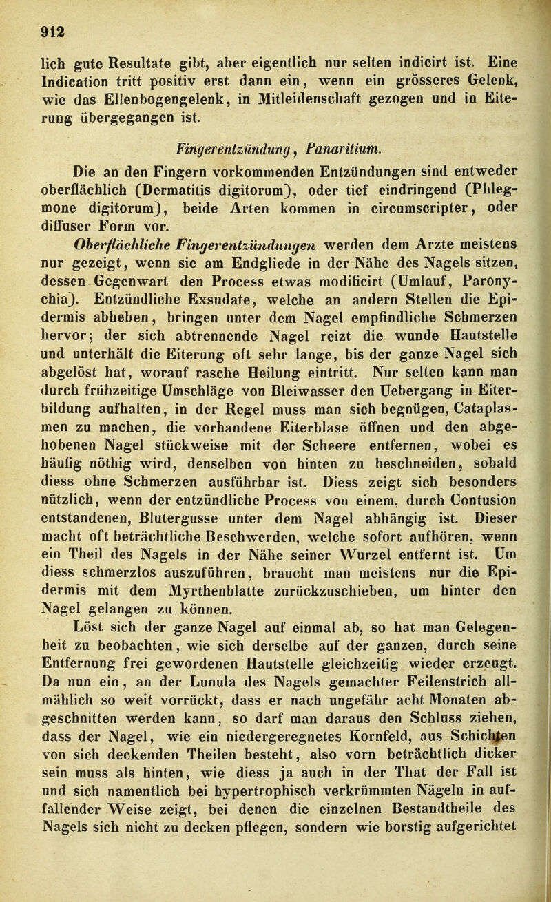 lieh gute Resultate gibt, aber eigentlich nur selten indicirt ist. Eine Indication tritt positiv erst dann ein, wenn ein grösseres Gelenk, wie das Ellenbogengelenk, in Mitleidenschaft gezogen und in Eite- rung übergegangen ist. Fingerentzündung, Panaritium. Die an den Fingern vorkommenden Entzündungen sind entweder oberflächlich (Dermatitis digitorum), oder tief eindringend (Phleg- mone digitorum), beide Arten kommen in circumscripter, oder diffuser Form vor. Oberflächliche Fingerentzündungen werden dem Arzte meistens nur gezeigt, wenn sie am Endgliede in der Nähe des Nagels sitzen, dessen Gegenwart den Process etwas modificirt (Umlauf, Parony- chia). Entzündliche Exsudate, welche an andern Stellen die Epi- dermis abheben, bringen unter dem Nagel empfindliche Schmerzen hervor; der sich abtrennende Nagel reizt die wunde Hautstelle und unterhält die Eiterung oft sehr lange, bis der ganze Nagel sich abgelöst hat, worauf rasche Heilung eintritt. Nur selten kann man durch frühzeitige Umschläge von Bleiwasser den Uebergang in Eiter- bildung aufhalfen, in der Regel muss man sich begnügen, Cataplas- men zu machen, die vorhandene Eiterblase öffnen und den abge- hobenen Nagel stückweise mit der Scheere entfernen, wobei es häufig nöthig wird, denselben von hinten zu beschneiden, sobald diess ohne Schmerzen ausführbar ist. Diess zeigt sich besonders nützlich, wenn der entzündliche Process von einem, durch Contusion entstandenen, Blutergusse unter dem Nagel abhängig ist. Dieser macht oft beträchtliche Beschwerden, welche sofort aufhören, wenn ein Theil des Nagels in der Nähe seiner Wurzel entfernt ist. Um diess schmerzlos auszuführen, braucht man meistens nur die Epi- dermis mit dem Myrthenblatte zurückzuschieben, um hinter den Nagel gelangen zu können. Löst sich der ganze Nagel auf einmal ab, so hat man Gelegen- heit zu beobachten, wie sich derselbe auf der ganzen, durch seine Entfernung frei gewordenen Hautstelle gleichzeitig wieder erzeugt. Da nun ein, an der Lunula des Nagels gemachter Feilenstrich all- mählich so weit vorrückt, dass er nach ungefähr acht Monaten ab- geschnitten werden kann, so darf man daraus den Schluss ziehen, dass der Nagel, wie ein niedergeregnetes Kornfeld, aus Schichten von sich deckenden Theilen besteht, also vorn beträchtlich dicker sein muss als hinten, wie diess ja auch in der That der Fall ist und sich namentlich bei hypertrophisch verkrümmten Nägeln in auf- fallender Weise zeigt, bei denen die einzelnen Bestandtheile des Nagels sich nicht zu decken pflegen, sondern wie borstig aufgerichtet