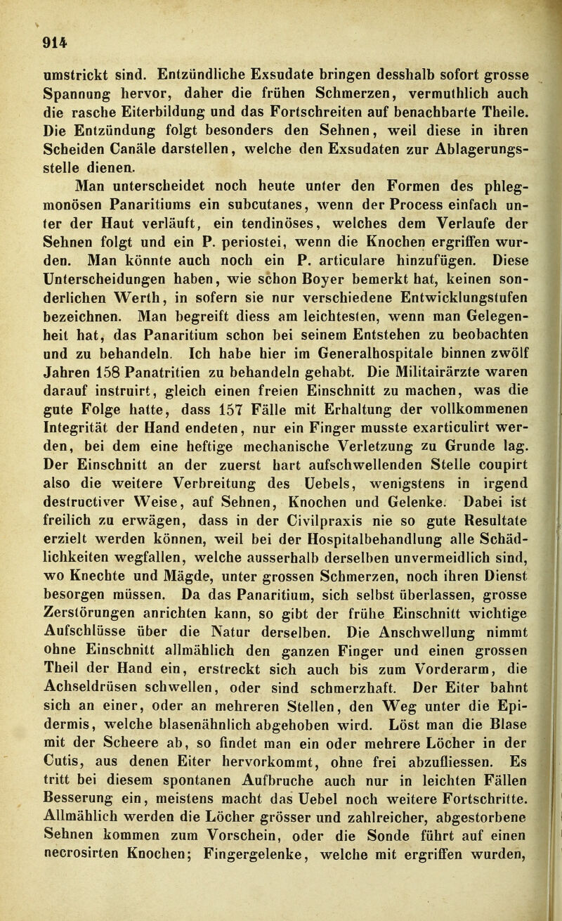 umstrickt sind. Entzündliche Exsudate bringen desshalb sofort grosse Spannung hervor, daher die frühen Schmerzen, vermuthlich auch die rasche Eiterbildung und das Fortschreiten auf benachbarte Theile. Die Entzündung folgt besonders den Sehnen, weil diese in ihren Scheiden Canäle darstellen, welche den Exsudaten zur Ablagerungs- stelle dienen. Man unterscheidet noch heute unter den Formen des phleg- monösen Panaritiums ein subcutanes, wenn der Process einfach un- ter der Haut verläuft, ein tendinöses, welches dem Verlaufe der Sehnen folgt und ein P. periostei, wenn die Knochen ergriffen wur- den. Man könnte auch noch ein P. articulare hinzufügen. Diese Unterscheidungen haben, wie schon Boyer bemerkt hat, keinen son- derlichen Werth, in sofern sie nur verschiedene Entwicklungstufen bezeichnen. Man begreift diess am leichtesten, wenn man Gelegen- heit hat, das Panaritium schon bei seinem Entstehen zu beobachten und zu behandeln. Ich habe hier im Generalhospitale binnen zwölf Jahren 158 Panatritien zu behandeln gehabt. Die Militairärzte waren darauf instruirt, gleich einen freien Einschnitt zu machen, was die gute Folge hatte, dass 157 Fälle mit Erhaltung der vollkommenen Integrität der Hand endeten, nur ein Finger musste exarticulirt wer- den, bei dem eine heftige mechanische Verletzung zu Grunde lag. Der Einschnitt an der zuerst hart aufschwellenden Stelle coupirt also die weitere Verbreitung des üebels, wenigstens in irgend destructiver Weise, auf Sehnen, Knochen und Gelenke. Dabei ist freilich zu erwägen, dass in der Civilpraxis nie so gute Resultate erzielt werden können, weil bei der Hospitalbehandlung alle Schäd- lichkeiten wegfallen, welche ausserhalb derselben unvermeidlich sind, wo Knechte und Mägde, unter grossen Schmerzen, noch ihren Dienst besorgen müssen. Da das Panaritium, sich selbst überlassen, grosse Zerstörungen anrichten kann, so gibt der frühe Einschnitt wichtige Aufschlüsse über die Natur derselben. Die Anschwellung nimmt ohne Einschnitt allmählich den ganzen Finger und einen grossen Theil der Hand ein, erstreckt sich auch bis zum Vorderarm, die Achseldrüsen schwellen, oder sind schmerzhaft. Der Eiter bahnt sich an einer, oder an mehreren Stellen, den Weg unter die Epi- dermis, welche blasenähnlich abgehoben wird. Löst man die Blase mit der Scheere ab, so findet man ein oder mehrere Löcher in der Cutis, aus denen Eiter hervorkommt, ohne frei abzufliessen. Es tritt bei diesem spontanen Aufbruche auch nur in leichten Fällen Besserung ein, meistens macht das Uebel noch weitere Fortschritte. Allmählich werden die Löcher grösser und zahlreicher, abgestorbene Sehnen kommen zum Vorschein, oder die Sonde führt auf einen necrosirten Knochen; Fingergelenke, welche mit ergriffen wurden.