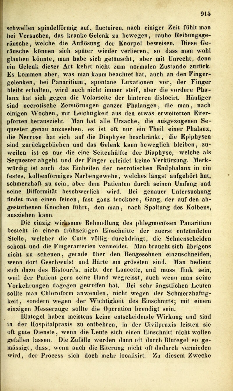 schwellen spindelförmig auf, fluctuiren, nach einiger Zeit fühlt man j bei Versuchen, das kranke Gelenk zu bewegen, rauhe Reibungsge- räusche, welche die Auflösung der Knorpel beweisen. Diese Ge- räusche können sich später wieder verlieren, so dass man wohl i glauben könnte, man habe sich getäuscht, aber mit Unrecht, denn ein Gelenk dieser Art kehrt nicht zum normalen Zustande zurück. Es kommen aber, was man kaum beachtet hat, auch an den Finger- j gelenken, bei Panaritium, spontane Luxationen vor, der Finger bleibt erhalten, wird auch nicht immer steif, aber die vordere Pha- lanx hat sich gegen die Volarseite der hinteren dislocirt. Häufiger sind necrotische Zerstörungen ganzer Phalangen, die man, nach einigen Wochen, mit Leichtigkeit aus den etwas erweiterten Eiter- pforten herauszieht. Man hat alle Ursache, die ausgezogenen Se- quester genau anzusehen, es ist oft nur ein Theil einer Phalanx, die Necrose hat sich auf die Diaphyse beschränkt, die Epiphysen sind zurückgeblieben und das Gelenk kann beweglich bleiben, zu- weilen ist es nur die eine Seitenhälfte der Diaphyse, welche als Sequester abgeht und der Finger erleidet keine Verkürzung. Merk- würdig ist auch das Einheilen der necrotischen Endphalanx in ein festes, kolbenförmiges Narbengewebe, welches längst aufgehört hat, schmerzhaft zu sein, aber dem Patienten durch seinen Umfang und seine DifFormität beschwerlich wird. Bei genauer Untersuchung findet man einen feinen, fast ganz trocknen, Gang, der auf den ab- gestorbenen Knochen führt, den man, nach Spaltung des Kolbens, ausziehen kann. Die einzig wirksame Behandlung des phlegmonösen Panaritium besteht in einem frühzeitigen Einschnitte der zuerst entzündeten Stelle, welcher die Cutis völlig durchdringt, die Sehnenscheiden schont und die Fingerarterien vermeidet. Man braucht sich übrigens nicht zu scheuen, gerade über den Beugesehnen einzuschneiden, wenn dort Geschwulst und Härte am grössten sind. Man bedient sich dazu des Bistouri's, nicht der Lancette, und muss flink sein, weil der Patient gern seine Hand wegreisst, auch wenn man seine Vorkehrungen dagegen getroffen hat. Bei sehr ängstlichen Leuten sollte man Chloroform anwenden, nicht wegen der Schmerzhaftig- keit, sondern wegen der Wichtigkeit des Einschnitts; mit einem einzigen Messerzuge sollte die Operation beendigt sein. Blutegel haben meistens keine entscheidende Wirkung und sind in der Hospitalpraxis zu entbehren, in der Civilpraxis leisten sie oft gute Dienste, wenn die Leute sich einen Einschnitt nicht wollen gefallen lassen. Die Zufälle w^erden dann oft durch Blutegel so ge- mässigt, dass, wenn auch die Eiterung nicht oft dadurch vermieden wird, der Process sich doch mehr localisirt. Zu diesem Zwecke