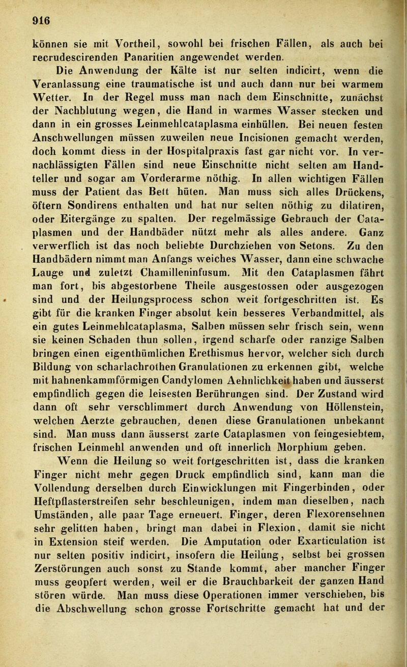 können sie mit Vortheil, sowohl bei frischen Fällen, als auch be recrudescirenden Panaritien angewendet werden. Die Anwendung der Kälte ist nur selten indicirt, wenn die Veranlassung eine traumatische ist und auch dann nur bei warmem Wetter. In der Regel muss man nach dem Einschnitte, zunächst der Nachblutung wegen, die Hand in warmes Wasser stecken und dann in ein grosses Leinmehlcataplasma einhüllen. Bei neuen festen Anschwellungen müssen zuweilen neue Incisionen gemacht werden, doch kommt diess in der Hospitalpraxis fast gar nicht vor. In ver- nachlässigten Fällen sind neue Einschnitte nicht selten am Hand- teller und sogar am Vorderarme nöthig. In allen wichtigen Fällen muss der Patient das Bett hüten. Man muss sich alles Drückens, öftern Sondirens enthalten und hat nur selten nöthig zu dilatiren, oder Eitergänge zu spalten. Der regelmässige Gebrauch der Cata- plasmen und der Handbäder nützt mehr als alles andere. Ganz verwerflich ist das noch beliebte Durchziehen von Setons. Zu den Handbädern nimmt man Anfangs weiches Wasser, dann eine schwache Lauge und zuletzt Chamilleninfusum. Mit den Cataplasmen fährt man fort, bis abgestorbene Theile ausgestossen oder ausgezogen sind und der Heilungsprocess schon weit fortgeschritten ist. Es gibt für die kranken Finger absolut kein besseres Verbandmittel, als ein gutes Leinmehlcataplasma, Salben müssen sehr frisch sein, wenn sie keinen Schaden thun sollen, irgend scharfe oder ranzige Salben bringen einen eigenthümlichen Erethismus hervor, welcher sich durch Bildung von scharlachrothen Granulationen zu erkennen gibt, welche mit hahnenkammförmigen Candylomen Aehnlichkeit haben und äusserst empfindlich gegen die leisesten Berührungen sind. Der Zustand wird dann oft sehr verschlimmert durch Anwendung von Höllenstein, welchen Aerzte gebrauchen^ denen diese Granulationen unbekannt sind. Man muss dann äusserst zarte Cataplasmen von feingesiebtem, frischen Leinmehl anwenden und oft innerlich Morphium geben. Wenn die Heilung so weit fortgeschritten ist, dass die kranken Finger nicht mehr gegen Druck empfindlich sind, kann man die Vollendung derselben durch Ein Wicklungen mit Fingerbinden, oder Heftpflasterstreifen sehr beschleunigen, indem man dieselben, nach Umständen, alle paar Tage erneuert. Finger, deren Flexorensehnen sehr gelitten haben, bringt man dabei in Flexion, damit sie nicht in Extension steif werden. Die Amputation oder Exarticulation ist nur selten positiv indicirt, insofern die Heilung, selbst bei grossen Zerstörungen auch sonst zu Stande kommt, aber mancher Finger muss geopfert werden, weil er die Brauchbarkeit der ganzen Hand stören würde. Man muss diese Operationen immer verschieben, bis die Abschwellung schon grosse Fortschritte gemacht hat und der