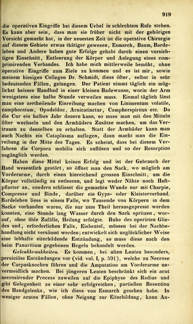 die operativen Eingriffe bei diesem üebel in schlechtem Rufe stehen. Es kann aber sein, dass man sie früher nicht mit der gehörigen Vorsicht gemacht hat, in der neuesten Zeit ist die operative Chirurgie i auf diesem Gebiete etwas thätiger gewesen, Esmarch, Baum, Barde- leben und Andere haben gute Erfolge gehabt durch einen vorsich- tigen Einschnitt, Entleerung der Körper und Anlegung eines com- I primirenden Verbandes. Ich habe mich mittlerweile bemüht, ohne [operative Eingriffe zum Ziele zu kommen und es ist mir, sowie I meinem hiesigen Collegen Dr. Schmidt, diess öfter, selbst in sehr bedeutenden Fällen, gelungen. Der Patient nimmt täglich ein mög- j liehst heisses Handbad in einer kleinen Badewanne, worin der Arm i wenigstens eine halbe Stunde verweilen muss. Einmal täglich lässt man eine zertheilende Einreibung machen von Linimentum volatile, camphoratum, Opodeldoc, Arnicatinctur, Campherspiritus etc. Da die Cur ein halbes Jahr dauern kann, so muss man mit den Mitteln öfter wechseln und den Armbädern Zusätze machen, um das Ver- trauen zu denselben zu erhalten. Statt der Armbäder kann man auch Nachts ein Cataplasma auflegen, dann macht man die Ein- reibung in der Mitte des Tages. Es scheint, dass bei diesem Ver- fahren die Corpora mobilia sich auflösen und so der Resorption fzugänglich werden. Haben diese Mittel keinen Erfolg und ist der Gebrauch der Hand wesentlich gestört, so öffnet man den Sack, wo möglich am Vorderarme, durch einen hinreichend grossen Einschnitt, um die iKörper vollständig zu entleeren, und legt weder Nähte noch Heft- pflaster an, sondern schliesst die gemachte Wunde nur mit Charpie, Compresse und Binde, darüber ein Gyps- oder Kleisterverband. Bardeleben liess in einem Falle, wo Tausende von Körpern in dem Sacke vorhanden waren, die nur zum Theil herausgepresst werden konnten, eine Stunde lang Wasser durch den Sack spritzen , wor- auf, ohne üble Zufälle, Heilung erfolgte. Ruhe des operirten Glie- des und, erforderlichen Falls, Eisbeutel, müssen bei der Nachbe- handlung nicht versäumt werden; entwickelt sich unglücklicher Weise eine lebhafte eiterbildende Entzündung, so muss diese nach den beim Panaritium gegebenen Regeln behandelt werden, Gelenkkrankheiten. Es kommen, bei alten Leuten besonders, iperniciöse Entzündungen vor (vid. vol. I, p. 591), welche zu Necrose der Carpusknochen führen und die Amputation am Vorderarme un- vermeidlich machen. Bei jüngeren Leuten beschränkt sich ein acut jnecrosirender Process zuweilen auf die Epiphyse des Radius und gibt Gelegenheit zu einer sehr erfolgreichen, partiellen Resection des Handgelenks, wie ich diess von Esmarch gesehen habe. In weniger acuten Fällen, ohne Neigung zur Eiterbildung, kann An-