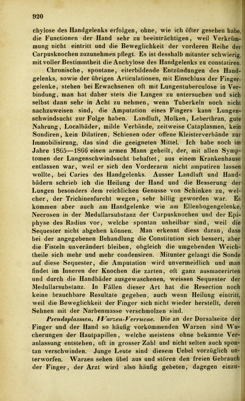 chylose des Handgelenks erfolgen, ohne, wie ich öfter gesehen habe, die Functionen der Hand sehr zu beeinträchtigen, weil Verkrüm- mung nicht eintritt und die Beweglichkeit der vorderen Reihe der Carpusknochen zuzunehmen pflegt. Es ist desshalb mitunter schwierig, mit voller Bestimmtheit dieAnchylose des Handgelenks zu constatiren. Chronische, spontane, eiterbildende Entzündungen des Hand- gelenks, sowie der übrigen Articulationen, mit Einschluss der Finger- gelenke, stehen bei Erwachsenen oft mit Lungentuberculose in Ver- bindung, man hat daher stets die Lungen zu untersuchen und sich selbst dann sehr in Acht zu nehmen, wenn Tuberkeln noch nicht nachzuweisen sind, die Amputation eines Fingers kann Lungen- schwindsucht zur Folge haben. Landluft, Molken, Leberthran, gute Nahrung, Localbäder, milde Verbände, zeitweise Cataplasmen, kein Sondiren, kein Dilatiren, Schienen oder offene Kleisterverbände zur Immobilisirung, das sind die geeigneten Mittel. Ich habe noch im Jahre 1865—1866 einen armen Mann geheilt, der, mit allen Symp- tomen der Lungenschwindsucht behaftet, aus einem Krankenhause entlassen war, weil er sich den Vorderarm nicht amputiren lassen wollte, bei Caries des Handgelenks. Ausser Landluft und Hand- bädern schrieb ich die Heilung der Hand und die Besserung der Lungen besonders dem reichlichen Genüsse von Schinken zu, wel- cher, der Trichinenfurcht wegen, sehr billig geworden war. Es kommen aber auch am Handgelenke wie am Ellenbogengelenke, Necrosen in der Medullarsubstanz der Carpusknochen und der Epi- physe des Radius vor, welche spontan unheilbar sind, weil die Sequester nicht abgehen können. Man erkennt diess daran, dass bei der angegebenen Behandlung die Constitution sich bessert, aber die Fisteln unverändert bleiben, obgleich die umgebenden Weich- theile sich mehr und mehr condensiren. Mitunter gelangt die Sonde auf diese Sequester, die Amputation wird unvermeidlich und man findet im Inneren der Knochen die zarten, oft ganz ausmacerirten und durch die Handbäder ausgewaschenen, weissen Sequester der Medullarsubstanz. In Fällen dieser Art hat die Resection noch keine brauchbare Resultate gegeben, auch wenn Heilung eintritt, weil die Beweglichkeit der Finger sich nicht wieder herstellt, deren Sehnen mit der Narbenmasse verschmolzen sind. Pseudoplasmen, IVarzen-Verrucae. Die an der Dorsalseite der Finger und der Hand so häufig vorkommenden Warzen sind Wu- cherungen der Hautpapillen, welche meistens ohne bekannte Ver- anlassung entstehen, oft in grosser Zahl und nicht selten auch spon- tan verschwinden. Junge Leute sind diesem üebel vorzüglich un-j terworfen. Warzen sehen übel aus und stören den freien Gebrauch <ler Finger, der Arzt wird also häufig gebeten, dagegen einzu-