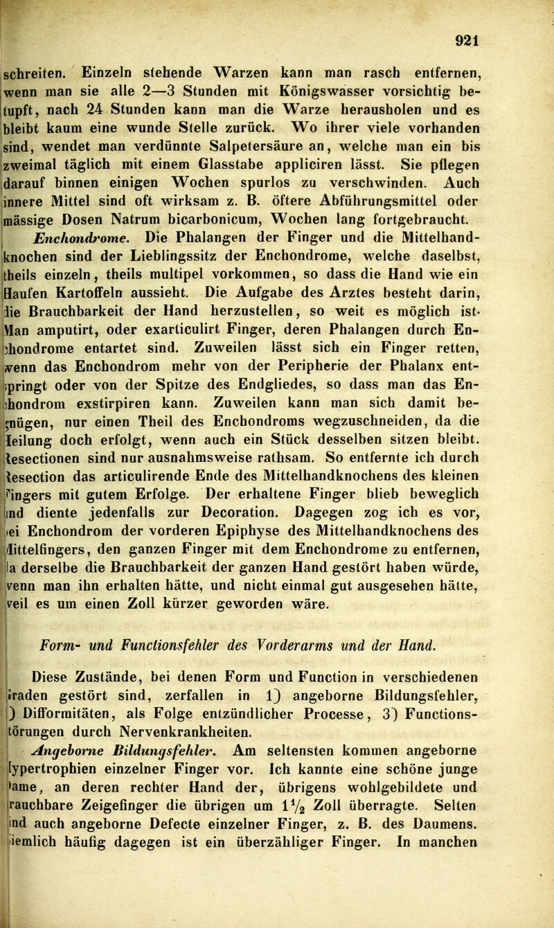 schreiten. Einzeln stehende Warzen kann man rasch entfernen, wenn man sie alle 2—3 Stunden mit Königswasser vorsichtig be- tupft, nach 24 Stunden kann man die Warze herausholen und es bleibt kaum eine wunde Stelle zurück. Wo ihrer viele vorhanden sind, wendet man verdünnte Salpetersäure an, welche man ein bis zweimal täglich mit einem Glasstabe appliciren lässt. Sie pflegen darauf binnen einigen Wochen spurlos zu verschwinden. Auch innere Mittel sind oft wirksam z. B. öftere Abführungsmittel oder massige Dosen Natrum bicarbonicum, Wochen lang fortgebraucht. Enchondrome. Die Phalangen der Finger und die Mittelhand- iknochen sind der Lieblingssitz der Enchondrome, welche daselbst, jtheils einzeln, theils multipel vorkommen, so dass die Hand wie ein iHaufen Kartoffeln aussieht. Die Aufgabe des Arztes besteht darin, |iie Brauchbarkeit der Hand herzustellen, so weit es möglich ist- Vlan amputirt, oder exarticulirt Finger, deren Phalangen durch En- chondrome entartet sind. Zuweilen lässt sich ein Finger retten, wem das Enchondrom mehr von der Peripherie der Phalanx ent- springt oder von der Spitze des Endgliedes, so dass man das En- ihondrom exstirpiren kann. Zuweilen kann man sich damit be- gnügen, nur einen Theil des Enchondroms wegzuschneiden, da die leilung doch erfolgt, wenn auch ein Stück desselben sitzen bleibt, ilesectionen sind nur ausnahmsweise rathsam. So entfernte ich durch kesection das articulirende Ende des Mittelhandknochens des kleinen ji'ingers mit gutem Erfolge. Der erhaltene Finger blieb beweglich lind diente jedenfalls zur Decoration. Dagegen zog ich es vor, |»ei Enchondrom der vorderen Epiphyse des Mittelhandknochens des |/Iittel6ngers, den ganzen Finger mit dem Enchondrome zu entfernen, la derselbe die Brauchbarkeit der ganzen Hand gestört haben würde, v^enn man ihn erhalten hätte, und nicht einmal gut ausgesehen hätte, ve\\ es um einen Zoll kürzer geworden wäre. Form- und Functions fehler des Vorderarms und der Hand. i Diese Zustände, bei denen Form und Function in verschiedenen rraden gestört sind, zerfallen in 1) angeborne Bildungsfehler^ ) Dilforraitäten, als Folge entzündlicher Processe, 3) Functions- törungen durch Nervenkrankheiten. j Angehoi'ne Bildungsfehler. Am seltensten kommen angeborne [ypertrophien einzelner Finger vor. Ich kannte eine schöne junge |>ame, an deren rechter Hand der, übrigens wohlgebildete und jrauchbare Zeigefinger die übrigen um IV2 Zoll überragte. Selten jind auch angeborne Defecte einzelner Finger, z. ß. des Daumens, jiiemlich häufig dagegen ist ein überzähliger Finger. In manchen