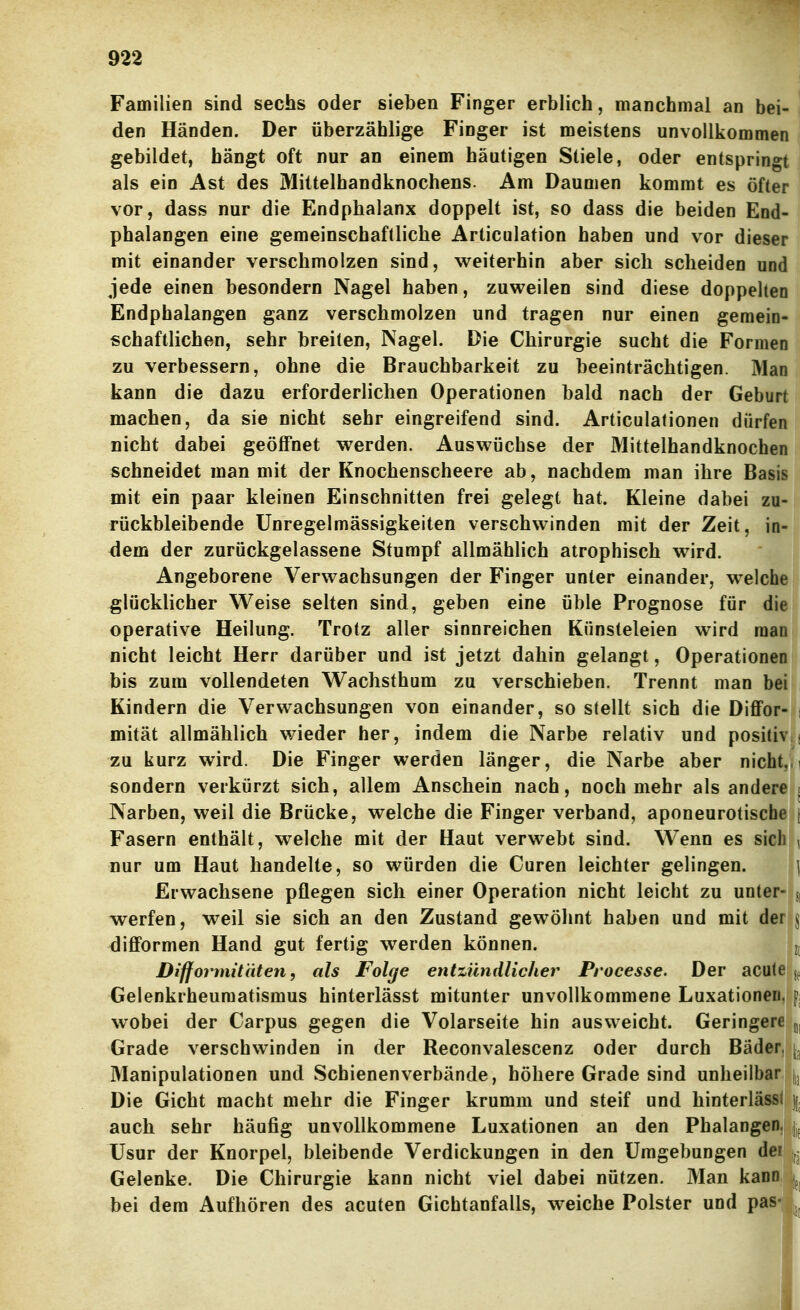 Familien sind sechs oder sieben Finger erblich, manchmal an bei- den Händen. Der überzählige Finger ist meistens unvollkommen gebildet, hängt oft nur an einem häutigen Stiele, oder entspringt als ein Ast des Mittelhandknochens. Am Daumen kommt es öfter vor, dass nur die Endphalanx doppelt ist, so dass die beiden End- phalangen eine gemeinschaftliche Articulation haben und vor dieser mit einander verschmolzen sind, weiterhin aber sich scheiden und jede einen besondern Nagel haben, zuweilen sind diese doppelten Endphalangen ganz verschmolzen und tragen nur einen gemein- schaftlichen, sehr breiten, INagel. Die Chirurgie sucht die Formen zu verbessern, ohne die Brauchbarkeit zu beeinträchtigen. Man kann die dazu erforderlichen Operationen bald nach der Geburt machen, da sie nicht sehr eingreifend sind. Articulationen dürfen nicht dabei geöffnet werden. Auswüchse der Mittelhandknochen schneidet man mit der Knochenscheere ab, nachdem man ihre Basis mit ein paar kleinen Einschnitten frei gelegt hat. Kleine dabei zu- rückbleibende Unregelmässigkeiten verschwinden mit der Zeit, in- dem der zurückgelassene Stumpf allmählich atrophisch wird. Angeborene Verwachsungen der Finger unter einander, welche glücklicher Weise selten sind, geben eine üble Prognose für die operative Heilung. Trotz aller sinnreichen Künsteleien wird raanl nicht leicht Herr darüber und ist jetzt dahin gelangt, Operationen bis zum vollendeten Wachsthum zu verschieben. Trennt man bei Kindern die Verwachsungen von einander, so stellt sich die Diflfor- j mität allmählich wieder her, indem die Narbe relativ und positiv ; zu kurz wird. Die Finger werden länger, die Narbe aber nicht, i sondern verkürzt sich, allem Anschein nach, noch mehr als andere | Narben, weil die Brücke, welche die Finger verband, aponeurotiscbei| Fasern enthält, welche mit der Haut verwebt sind. Wenn es sich , nur um Haut handelte, so würden die Curen leichter gelingen. \ Erwachsene pflegen sich einer Operation nicht leicht zu unter- werfen, weil sie sich an den Zustand gewöhnt haben und mit der j diflformen Hand gut fertig werden können. j[ Difformit'titen, als Folge entzündlicher Processe. Der acute jf Gelenkrheumatismus hinterlässt mitunter unvollkommene Luxationen, p, wobei der Carpus gegen die Volarseite hin ausweicht. Geringere Grade verschwinden in der Reconvalescenz oder durch Bäder, \^ Manipulationen und Schienenverbände, höhere Grade sind unheilbar |j Die Gicht macht mehr die Finger krumm und steif und hinterlässt \ auch sehr häufig unvollkommene Luxationen an den Phalangen. | Usur der Knorpel, bleibende Verdickungen in den Umgebungen der Gelenke. Die Chirurgie kann nicht viel dabei nützen. Man kann k bei dem Aufhören des acuten Gichtanfalls, weiche Polster und pas- L