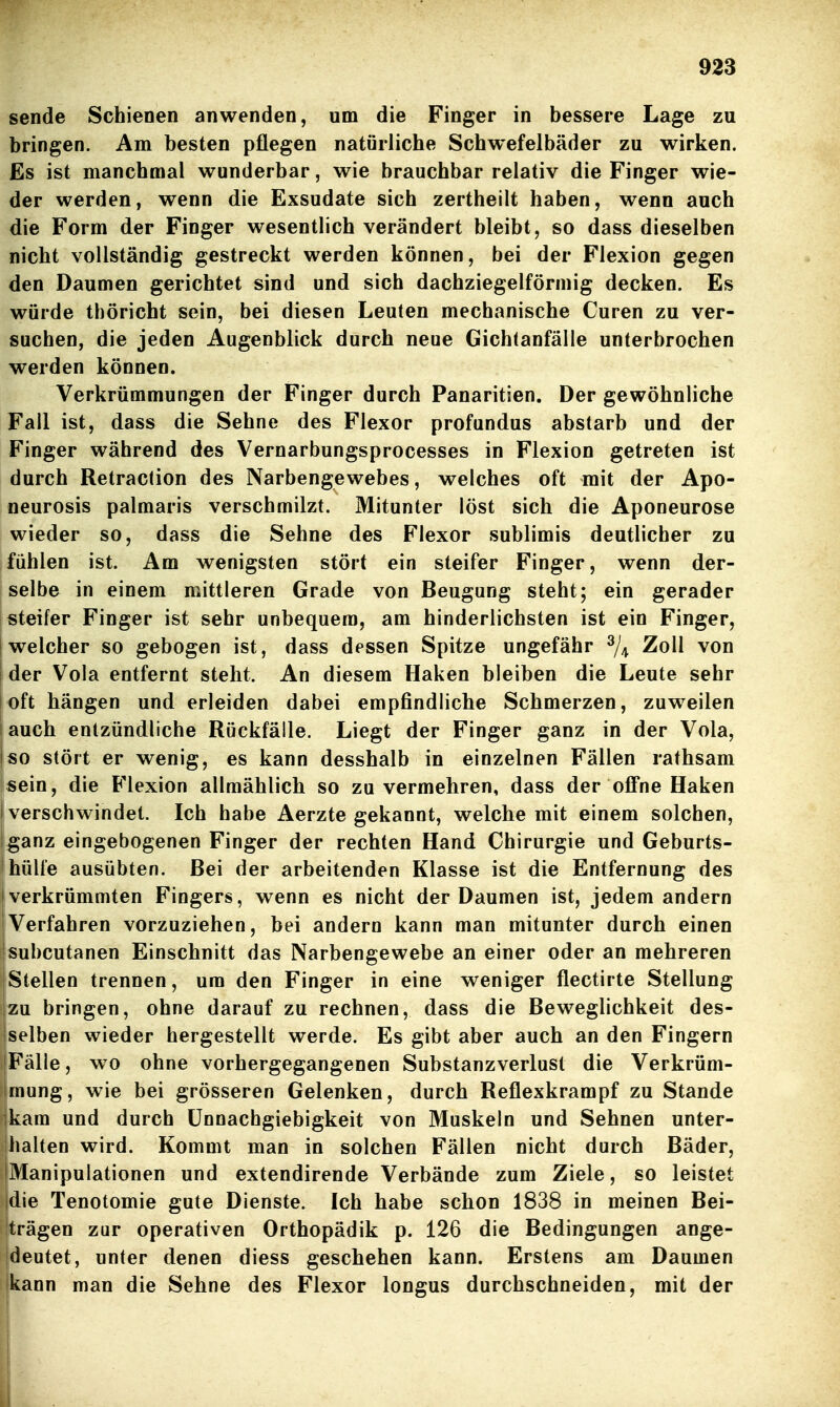 sende Schienen anwenden, um die Finger in bessere Lage zu bringen. Am besten pflegen natürliche Schwefelbäder zu wirken. Es ist manchmal wunderbar, wie brauchbar relativ die Finger wie- der werden, wenn die Exsudate sich zertheilt haben, wenn auch die Form der Finger wesentlich verändert bleibt, so dass dieselben nicht vollständig gestreckt werden können, bei der Flexion gegen den Daumen gerichtet sind und sich dachziegelförmig decken. Es würde thöricht sein, bei diesen Leuten mechanische Curen zu ver- suchen, die jeden Augenblick durch neue Gichtanfälle unterbrochen werden können. Verkrümmungen der Finger durch Panaritien. Der gewöhnliche Fall ist, dass die Sehne des Flexor profundus abstarb und der Finger während des Vernarbungsprocesses in Flexion getreten ist durch Retraclion des Narbengewebes, welches oft mit der Apo- neurosis palmaris verschmilzt. Mitunter löst sich die Aponeurose wieder so, dass die Sehne des Flexor sublimis deutlicher zu fühlen ist. Am wenigsten stört ein steifer Finger, wenn der- selbe in einem mittleren Grade von Beugung steht; ein gerader steifer Finger ist sehr unbequem, am hinderlichsten ist ein Finger, ! welcher so gebogen ist, dass dessen Spitze ungefähr ^/^ Zoll von ! der Vola entfernt steht. An diesem Haken bleiben die Leute sehr ioft hängen und erleiden dabei empfindliche Schmerzen, zuweilen auch entzündliche Rückfälle. Liegt der Finger ganz in der Vola, so stört er wenig, es kann desshalb in einzelnen Fällen rathsam sein, die Flexion allmählich so zu vermehren, dass der ofiPne Haken verschwindet. Ich habe Aerzte gekannt, welche mit einem solchen, |ganz eingebogenen Finger der rechten Hand Chirurgie und Geburts- ! hülle ausübten. Bei der arbeitenden Klasse ist die Entfernung des • verkrümmten Fingers, wenn es nicht der Daumen ist, jedem andern 'Verfahren vorzuziehen, bei andern kann man mitunter durch einen subcutanen Einschnitt das Narbengewebe an einer oder an mehreren Stellen trennen, um den Finger in eine weniger flectirte Stellung |zu bringen, ohne darauf zu rechnen, dass die Beweglichkeit des- Iselben wieder hergestellt werde. Es gibt aber auch an den Fingern [Fälle, wo ohne vorhergegangenen Substanzverlust die Verkrüm- mung, wie bei grösseren Gelenken, durch Reflexkrampf zu Stande ikam und durch ünnachgiebigkeit von Muskeln und Sehnen unter- halten wird. Kommt man in solchen Fällen nicht durch Bäder, IManipulationen und extendirende Verbände zum Ziele, so leistet idie Tenotomie gute Dienste. Ich habe schon 1838 in meinen Bei- trägen zur operativen Orthopädik p. 126 die Bedingungen ange- deutet, unter denen diess geschehen kann. Erstens am Daumen jkann man die Sehne des Flexor longus durchschneiden, mit der