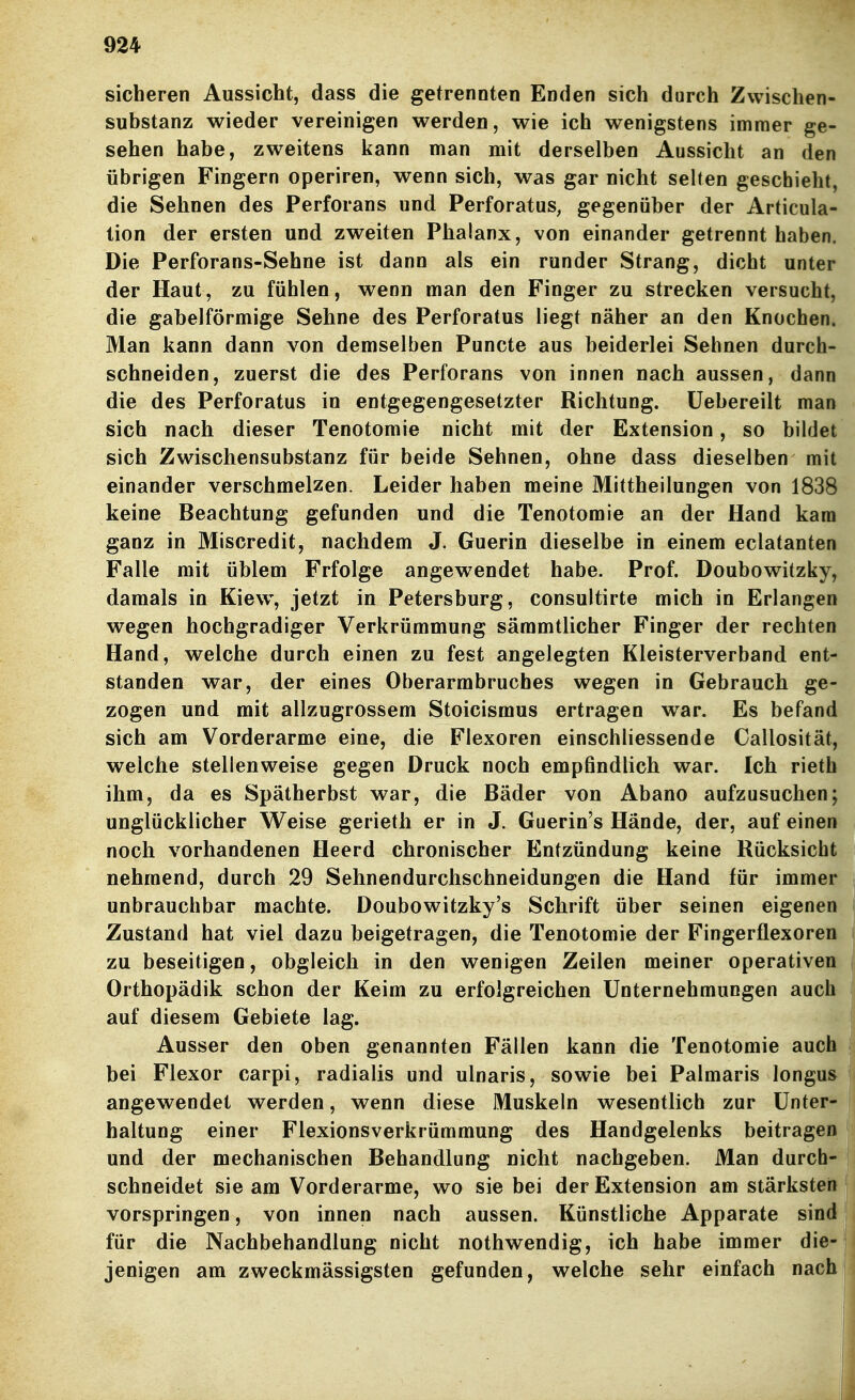 sicheren Aussicht, dass die getrennten Enden sich durch Zvvischen- substanz wieder vereinigen werden, wie ich wenigstens immer ge- sehen habe, zweitens kann man mit derselben Aussicht an den übrigen Fingern operiren, wenn sich, was gar nicht selten geschieht, die Sehnen des Perforans und Perforatus, gegenüber der Articula- tion der ersten und zweiten Phalanx, von einander getrennt haben. Die Perforans-Sehne ist dann als ein runder Strang, dicht unter der Haut, zu fühlen, wenn man den Finger zu strecken versucht, die gabelförmige Sehne des Perforatus liegt näher an den Knochen. Man kann dann von demselben Puncte aus beiderlei Sehnen durch- schneiden, zuerst die des Perforans von innen nach aussen, dann die des Perforatus in entgegengesetzter Richtung, üebereilt man sich nach dieser Tenotomie nicht mit der Extension, so bildet sich Zwischensubstanz für beide Sehnen, ohne dass dieselben mit einander verschmelzen. Leider haben meine Mittheilungen von 1838 keine Beachtung gefunden und die Tenotomie an der Hand kam ganz in Miscredit, nachdem J. Guerin dieselbe in einem eclatanten Falle mit üblem Frfolge angewendet habe. Prof. Doubowitzky, damals in Kiew, jetzt in Petersburg, consultirte mich in Erlangen wegen hochgradiger Verkrümmung sämmtlicher Finger der rechten Hand, welche durch einen zu fest angelegten Kleisterverband ent- standen war, der eines Oberarmbruches wegen in Gebrauch ge- zogen und mit allzugrossem Stoicismus ertragen war. Es befand sich am Vorderarme eine, die Flexoren einschliessende Callosität, welche stellenweise gegen Druck noch empßndlich war. Ich rieth ihm, da es Spätherbst war, die Bäder von Abano aufzusuchen; unglücklicher Weise gerieth er in J. Guerin's Hände, der, auf einen noch vorhandenen Heerd chronischer Entzündung keine Rücksicht nehmend, durch 29 Sehnendurchschneidungen die Hand für immer unbrauchbar machte. Doubowitzky's Schrift über seinen eigenen Zustand hat viel dazu beigetragen, die Tenotomie der Fingerflexoren zu beseitigen, obgleich in den wenigen Zeilen meiner operativen Orthopädik schon der Keim zu erfolgreichen Unternehmungen auch auf diesem Gebiete lag. Ausser den oben genannten Fällen kann die Tenotomie auch bei Flexor carpi, radialis und ulnaris, sowie bei Palmaris longus angewendet werden, wenn diese Muskeln wesentlich zur Unter- haltung einer Flexionsverkrümmung des Handgelenks beitragen und der mechanischen Behandlung nicht nachgeben. Man durch- schneidet sie am Vorderarme, wo sie bei der Extension am stärksteil vorspringen, von innen nach aussen. Künstliche Apparate sind für die Nachbehandlung nicht nothwendig, ich habe immer die- jenigen am zweckmässigsten gefunden, welche sehr einfach nach