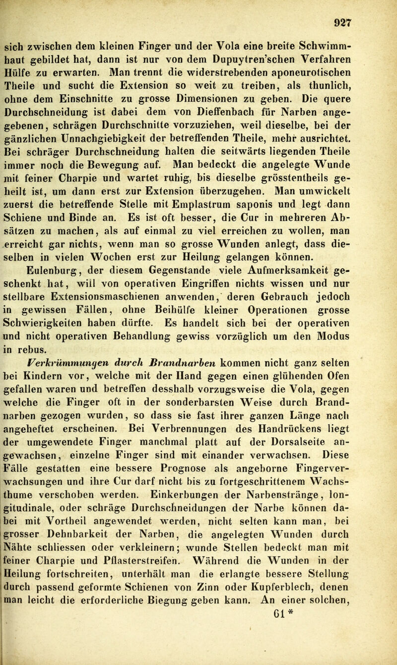 sich zwischen dem kleinen Finger und der Vola eine breite Schwimm- haut gebildet hat, dann ist nur von dem Dupuytren'schen Verfahren Hülfe zu erwarten. Man trennt die widerstrebenden aponeurotischen Theile und sucht die Extension so weit zu treiben, als thunlich, ohne dem Einschnitte zu grosse Dimensionen zu geben. Die quere Durchschneidung ist dabei dem von Dieffenbach für Narben ange- gebenen, schrägen Durchschnitte vorzuziehen, weil dieselbe, bei der gänzlichen ünnachgiebigkeit der betreffenden Theile, mehr ausrichtet. Bei schräger Durchschneidung halten die seitwärts liegenden Theile immer noch die Bewegung auf. Man bedeckt die angelegte Wunde mit feiner Charpie und wartet ruhig, bis dieselbe grösstentheils ge- heilt ist, um dann erst zur Extension überzugehen. Man umwickelt zuerst die betreffende Stelle mit Emplastrum saponis und legt dann Schiene und Binde an. Es ist oft besser, die Cur in mehreren Ab- sätzen zu machen, als auf einmal zu viel erreichen zu wollen, man erreicht gar nichts, wenn man so grosse Wunden anlegt, dass die- selben in vielen Wochen erst zur Heilung gelangen können. Eulenburg, der diesem Gegenstande viele Aufmerksamkeit ge- schenkt hat, will von operativen Eingriffen nichts wissen und nur stellbare Extensionsmaschienen anwenden, deren Gebrauch jedoch in gewissen Fällen, ohne Beihülfe kleiner Operationen grosse Schwierigkeiten haben dürfte. Es handelt sich bei der operativen und nicht operativen Behandlung gewiss vorzüglich um den Modus in rebus. Verkrümmuncjen durch Brandnarben kommen nicht ganz selten bei Kindern vor, welche mit der Hand gegen einen glühenden Ofen gefallen waren und betreffen desshalb vorzugsweise die Vola, gegen welche die Finger oft in der sonderbarsten Weise durch Brand- narben gezogen wurden, so dass sie fast ihrer ganzen Länge nach angeheftet erscheinen. Bei Verbrennungen des Handrückens liegt der umgewendete Finger manchmal platt auf der Dorsalseite an- gewachsen, einzelne Finger sind mit einander verwachsen. Diese Fälle gestatten eine bessere Prognose als angeborne Fingerver- wachsungen und ihre Cur darf nicht bis zu fortgeschrittenem Wachs- thume verschoben werden. Einkerbungen der Narbenstränge, ion- gitudinale, oder schräge Durchschneidungen der Narbe können da- bei mit Vortbeil angewendet werden, nicht selten kann man, bei [grosser Dehnbarkeit der Narben, die angelegten Wunden durch 1 Nähte schliessen oder verkleinern; wunde Stellen bedeckt man mit jfeiner Charpie und Pflasterstreifen. Während die Wunden in der IHeilung fortschreiten, unterhält man die erlangte bessere Stellung [durch passend geformte Schienen von Zinn oder Kupferblech, denen |man leicht die erforderliche Biegung geben kann. An einer solchen. Gl*