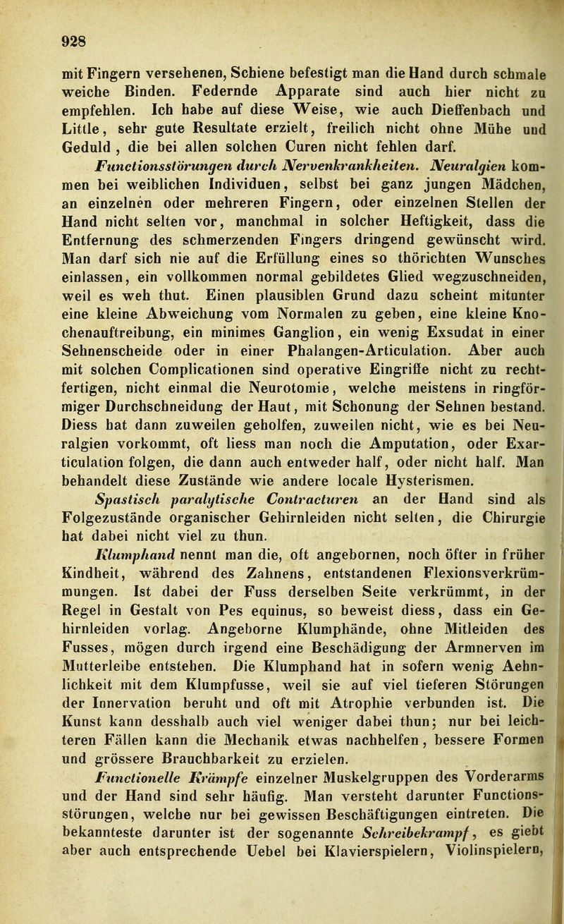 mit Fingern versehenen, Schiene befestigt man die Hand durch schmale weiche Binden. Federnde Apparate sind auch hier nicht zu empfehlen. Ich habe auf diese Weise, wie auch Dieflfenbach und Little, sehr gute Resultate erzielt, freilich nicht ohne Mühe und Geduld , die bei allen solchen Curen nicht fehlen darf. Functionsstörungen durch Nervenkrankheiten. Neuralgien kom- men bei weiblichen Individuen, selbst bei ganz jungen Mädchen, an einzelnen oder mehreren Fingern, oder einzelnen Stellen der Hand nicht selten vor, manchmal in solcher Heftigkeit, dass die Entfernung des schmerzenden Fingers dringend gewünscht wird. Man darf sich nie auf die Erfüllung eines so thörichten Wunsches einlassen, ein vollkommen normal gebildetes Glied wegzuschneiden, weil es weh thut. Einen plausiblen Grund dazu scheint mitunter eine kleine Abweichung vom Normalen zu geben, eine kleine Kno- chenauftreibung, ein minimes Ganglion, ein wenig Exsudat in einer Sehnenscheide oder in einer Phalangen-Articulation. Aber auch mit solchen Complicationen sind operative Eingrifie nicht zu recht- fertigen, nicht einmal die Neurotomie, welche meistens in ringför- miger Durchschneidung der Haut, mit Schonung der Sehnen bestand. Diess hat dann zuweilen geholfen, zuweilen nicht, wie es bei Neu- ralgien vorkommt, oft Hess man noch die Amputation, oder Exar- ticulation folgen, die dann auch entweder half, oder nicht half. Man behandelt diese Zustände wie andere locale Hysterismen. Spastisch paralytische Contracturen an der Hand sind als Folgezustände organischer Gehirnleiden nicht selten, die Chirurgie hat dabei nicht viel zu thun. Klumphand nennt man die, oft angebornen, noch öfter in früher Kindheit, während des Zahnens, entstandenen Flexionsverkrüm- mungen. Ist dabei der Fuss derselben Seite verkrümmt, in der Regel in Gestalt von Pes equinus, so beweist diess, dass ein Ge- hirnleiden vorlag. Angeborne Klumphände, ohne Mitleiden des Fusses, mögen durch irgend eine Beschädigung der Armnerven im Mutterleibe entstehen. Die Klumphand hat in sofern wenig Aehn-? lichkeit mit dem Klumpfusse, weil sie auf viel tieferen Störungen der Innervation beruht und oft mit Atrophie verbunden ist. Die Kunst kann desshalb auch viel weniger dabei thun; nur bei leich- teren Fällen kann die Mechanik etwas nachhelfen, bessere Formen und grössere Brauchbarkeit zu erzielen. Functionelle Krämpfe einzelner Muskelgruppen des Vorderarms und der Hand sind sehr häufig. Man versteht darunter Functions- störungen, welche nur bei gewissen Beschäftigungen eintreten. Die bekannteste darunter ist der sogenannte Schreibekrampf, es giebt aber auch entsprechende Uebel bei Klavierspielern, Violinspielern,