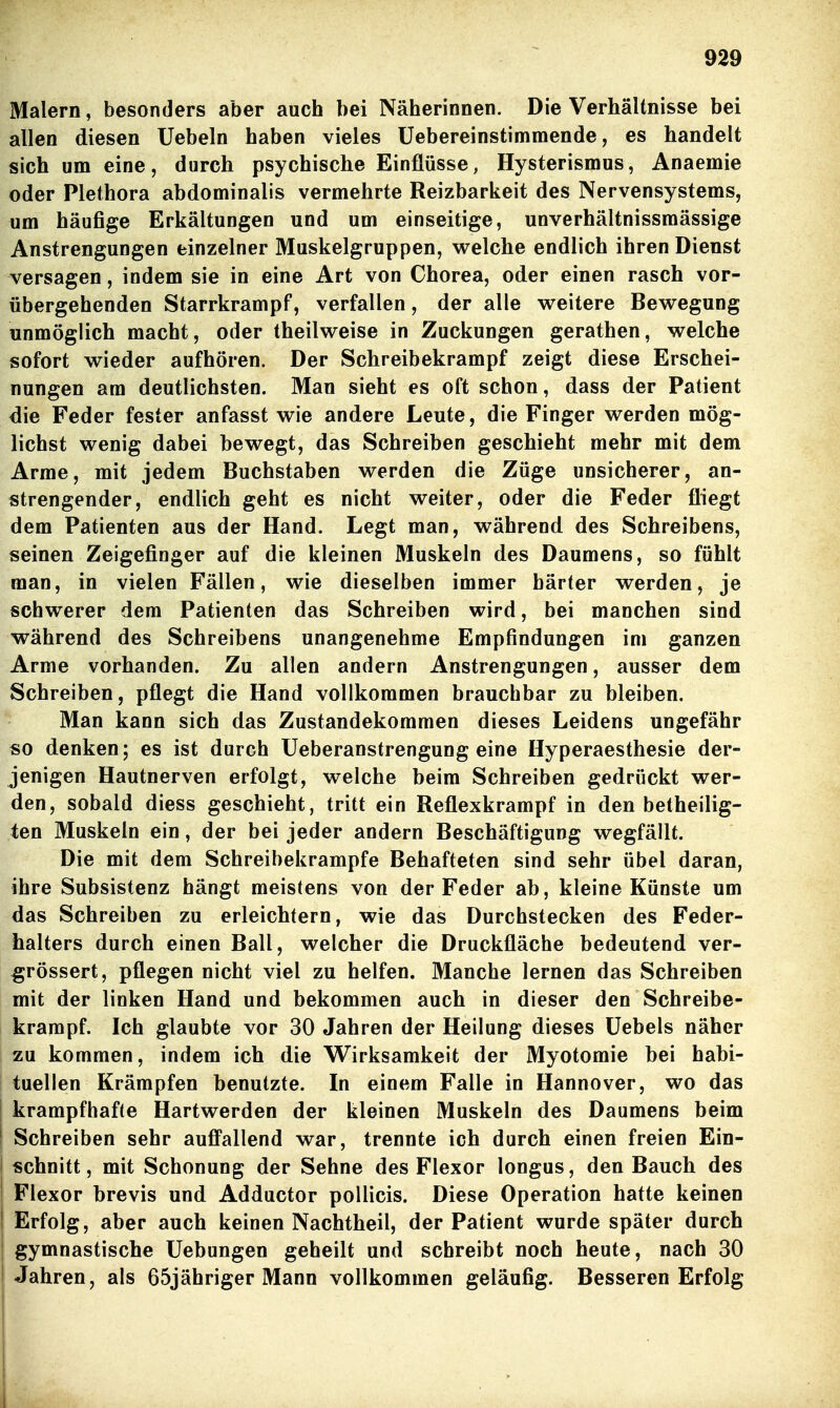 Malern, besonders aber auch bei Näherinnen. Die Verhältnisse bei allen diesen Uebeln haben vieles Üebereinstimmende, es handelt sich um eine, durch psychische Einflüsse, Hysterismus, Anaemie oder Plethora abdominalis vermehrte Reizbarkeit des Nervensystems, um häufige Erkältungen und um einseitige, unverhältnissmässige Anstrengungen einzelner Muskelgruppen, welche endlich ihren Dienst versagen, indem sie in eine Art von Chorea, oder einen rasch vor- übergehenden Starrkrampf, verfallen, der alle weitere Bewegung unmöglich macht, oder theilweise in Zuckungen gerathen, welche sofort wieder aufhören. Der Schreibekrampf zeigt diese Erschei- nungen am deutlichsten. Man sieht es oft schon, dass der Patient die Feder fester anfasst wie andere Leute, die Finger werden mög- lichst wenig dabei bewegt, das Schreiben geschieht mehr mit dem Arme, mit jedem Buchstaben werden die Züge unsicherer, an- strengender, endlich geht es nicht weiter, oder die Feder fliegt dem Patienten aus der Hand. Legt man, während des Schreibens, seinen Zeigefinger auf die kleinen Muskeln des Daumens, so fühlt man, in vielen Fällen, wie dieselben immer härter werden, je schwerer dem Patienten das Schreiben wird, bei manchen sind während des Schreibens unangenehme Empfindungen im ganzen Arme vorhanden. Zu allen andern Anstrengungen, ausser dem Schreiben, pflegt die Hand vollkommen brauchbar zu bleiben. Man kann sich das Zustandekommen dieses Leidens ungefähr so denken; es ist durch Ueberanstrengung eine Hyperaesthesie der- jenigen Hautnerven erfolgt, welche beim Schreiben gedrückt wer- den, sobald diess geschieht, tritt ein Reflexkrampf in den betheilig- ten Muskeln ein, der bei jeder andern Beschäftigung wegfällt. Die mit dem Schreibekrampfe Behafteten sind sehr übel daran, ihre Subsistenz hängt meistens von der Feder ab, kleine Künste um das Schreiben zu erleichtern, wie das Durchstecken des Feder- halters durch einen Ball, welcher die Druckfläche bedeutend ver- ^rössert, pflegen nicht viel zu helfen. Manche lernen das Schreiben mit der linken Hand und bekommen auch in dieser den Schreibe- krampf. Ich glaubte vor 30 Jahren der Heilung dieses üebels näher zu kommen, indem ich die Wirksamkeit der Myotomie bei habi- tuellen Krämpfen benutzte. In einem Falle in Hannover, wo das I krampfhafte Hartwerden der kleinen Muskeln des Daumens beim ! Schreiben sehr auffallend war, trennte ich durch einen freien Ein- schnitt, mit Schonung der Sehne des Flexor longus, den Bauch des Flexor brevis und Adductor pollicis. Diese Operation hatte keinen I Erfolg, aber auch keinen Nachtheil, der Patient wurde später durch gymnastische Uebungen geheilt und schreibt noch heute, nach 30 Jahren, als 65jähriger Mann vollkommen geläufig. Besseren Erfolg