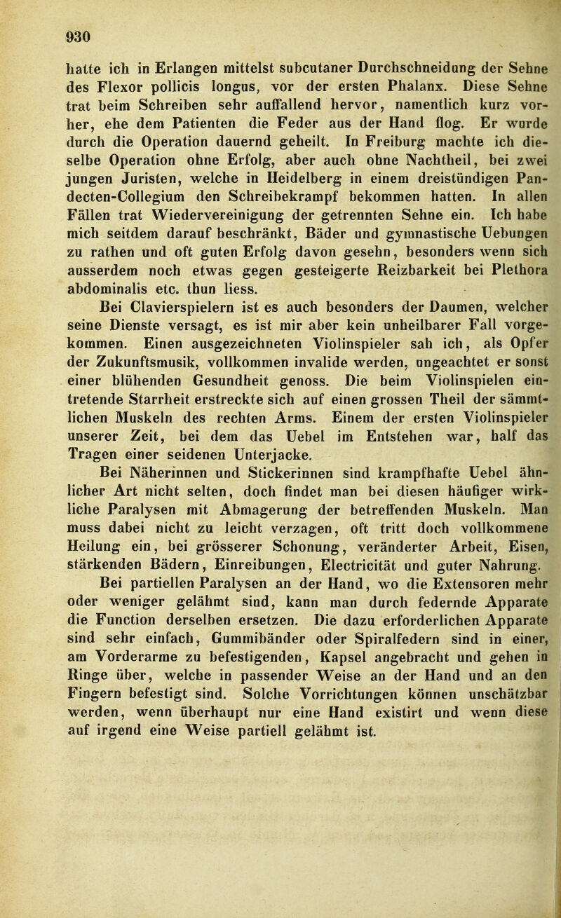 halte ich in Erlangen mittelst subcutaner Durchschneidung der Sehne des Flexor pollicis longus, vor der ersten Phalanx. Diese Sehne trat beim Schreiben sehr auffallend hervor, namentlich kurz vor- her, ehe dem Patienten die Feder aus der Hand flog. Er wurde durch die Operation dauernd geheilt. In Freiburg machte ich die- selbe Operation ohne Erfolg, aber auch ohne Nachtheil, bei zwei jungen Juristen, welche in Heidelberg in einem dreistündigen Pan- decten-Collegium den Schreibekrampf bekommen hatten. In allen Fällen trat Wiedervereinigung der getrennten Sehne ein. Ich habe mich seitdem darauf beschränkt, Bäder und gymnastische Uebungen zu rathen und oft guten Erfolg davon gesehn, besonders wenn sich ausserdem noch etwas gegen gesteigerte Reizbarkeit bei Plethora abdominalis etc. thun liess. Bei Clavierspielern ist es auch besonders der Daumen, welcher seine Dienste versagt, es ist mir aber kein unheilbarer Fall vorge- kommen. Einen ausgezeichneten Violinspieler sah ich, als Opfer der Zukunftsmusik, vollkommen invalide werden, ungeachtet er sonst einer blühenden Gesundheit genoss. Die beim Violinspielen ein- tretende Starrheit erstreckte sich auf einen grossen Theil der sämmt- lichen Muskeln des rechten Arms. Einem der ersten Violinspieler unserer Zeit, bei dem das Uebel im Entstehen war, half das Tragen einer seidenen Unterjacke. Bei Näherinnen und Stickerinnen sind krampfhafte Uebel ähn- licher Art nicht selten, doch findet man bei diesen häufiger wirk- liche Paralysen mit Abmagerung der betreffenden Muskeln. Man muss dabei nicht zu leicht verzagen, oft tritt doch vollkommene Heilung ein, bei grösserer Schonung, veränderter Arbeit, Eisen, stärkenden Bädern, Einreibungen, Electricität und guter Nahrung. Bei partiellen Paralysen an der Hand, wo die Extensoren mehr oder w^eniger gelähmt sind, kann man durch federnde Apparate die Function derselben ersetzen. Die dazu erforderlichen Apparate sind sehr einfach, Gummibänder oder Spiralfedern sind in einer, am Vorderarme zu befestigenden , Kapsel angebracht und gehen in Ringe über, welche in passender Weise an der Hand und an den Fingern befestigt sind. Solche Vorrichtungen können unschätzbar werden, wenn überhaupt nur eine Hand existirt und wenn diese auf irgend eine Weise partiell gelähmt ist.