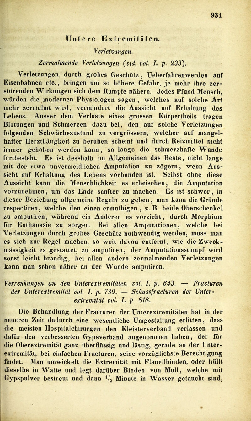 Untere Extremitäten. Verletzungen. Zermalmende Verletzungen (vid. vol. L p. 233^. Verletzungen durch grobes Geschütz, Ueberfahrenwerden auf Eisenbahnen etc., bringen um so höhere Gefahr, je mehr ihre zer- störenden Wirkungen sich dem Rumpfe nähern. Jedes Pfund Mensch, würden die modernen Physiologen sagen, welches auf solche Art mehr zermalmt wird, vermindert die Aussicht auf Erhaltung des Lebens. Ausser dem Verluste eines grossen Körpertheils tragen Blutungen und Schmerzen dazu bei, den auf solche Verletzungen folgenden Schwächezustand zu vergrössern, welcher auf mangel- hafter Herzthätigkeit zu beruhen scheint und durch Reizmittel nicht immer gehoben werden kann, so lange die schmerzhafte Wunde fortbesteht. Es ist desshalb im Allgemeinen das Beste, nicht lange mit der etwa unvermeidlichen Amputation zu zögern, wenn Aus- sicht auf Erhaltung des Lebens vorhanden ist. Selbst ohne diese Aussicht kann die Menschlichkeit es erheischen, die Amputation vorzunehmen, um das Ende sanfter zu machen. Es ist schwer, in dieser Beziehung allgemeine Regeln zu geben, man kann die Gründe respectiren, welche den einen ermuthigen , z. B. beide Oberschenkel zu amputiren, während ein Anderer es vorzieht, durch Morphium für Enthanasie zu sorgen. Bei allen Amputationen, welche bei Verletzungen durch grobes Geschütz nothwendig werden, muss man es sich zur Regel machen, so weit davon entfernt, wie die Zweck- mässigkeit es gestattet, zu amputiren, der Amputationsstumpf wird sonst leicht brandig, bei allen andern zermalmenden Verletzungen kann man schon näher an der Wunde amputiren. Verrenkungen an den Unterextremitäten vol. L p. 643. — Fracturen der Unterextremilät vol. I. p. 739. — Schussfracturen der Unter- extremüät vol. I. p 818. Die Behandlung der Fracturen der ünterextremitäten hat in der neueren Zeit dadurch eine wesentliche Umgestaltung erlitten, dass die meisten Hospilalchirurgen den Kleisterverband verlassen und dafür den verbesserten Gypsverband angenommen haben, der für die Oberextremität ganz überflüssig und lästig, gerade an der ünter- extremität, bei einfachen Fracturen, seine vorzüglichste Berechtigung findet. Man umwickelt die Extremität mit Flanellbinden, oder hüllt dieselbe in Watte und legt darüber Binden von Mull, welche mit Gypspulver bestreut und dann V2 Minute in Wasser getaucht sind,