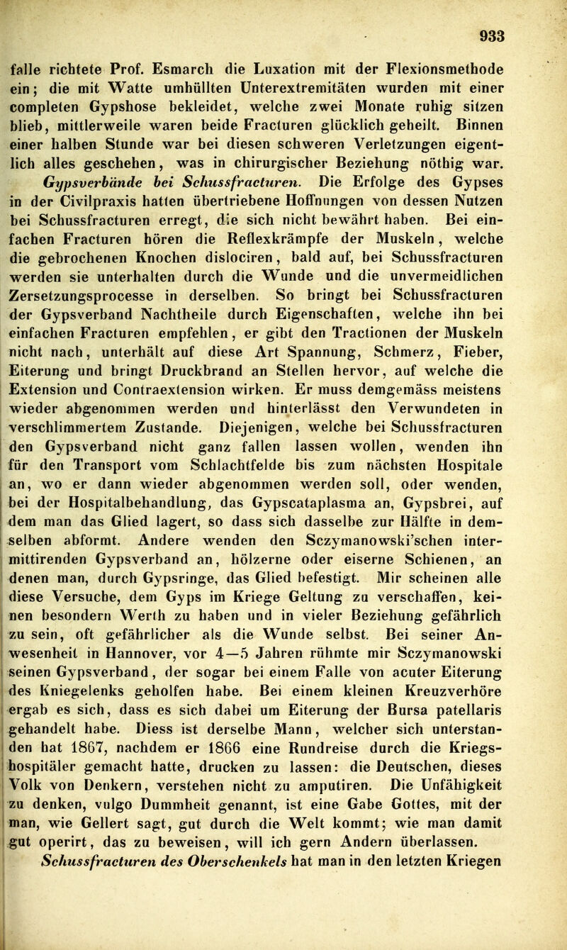 falle richtete Prof. Esmarch die Luxation mit der Flexionsmethode ein; die mit Watte umhüllten Ünterextremitäten wurden mit einer completen Gypshose bekleidet, welche zwei Monate ruhig sitzen blieb, mittlerweile waren beide Fracturen glücklich geheilt. Binnen einer halben Stunde war bei diesen schweren Verletzungen eigent- lich alles geschehen, was in chirurgischer Beziehung nöthig war. Gypsverbände bei Schussfracturen. Die Erfolge des Gypses in der Civilpraxis hatten übertriebene Hoffnungen von dessen Nutzen bei Schussfracturen erregt, die sich nicht bewährt haben. Bei ein- fachen Fracturen hören die Reflexkrämpfe der Muskeln, welche die gebrochenen Knochen dislociren, bald auf, bei Schussfracturen werden sie unterhalten durch die Wunde und die unvermeidlichen Zersetzungsprocesse in derselben. So bringt bei Schussfracturen der Gypsverband Nachtheile durch Eigenschaften, welche ihn bei einfachen Fracturen empfehlen, er gibt den Tractionen der Muskeln nicht nach, unterhält auf diese Art Spannung, Schmerz, Fieber, Eiterung und bringt Druckbrand an Stellen hervor, auf welche die Extension und Contraextension wirken. Er muss demgemäss meistens wieder abgenommen werden und hinterlässt den Verwundeten in verschlimmertem Zustande. Diejenigen, welche bei Schussfracturen den Gypsverband nicht ganz fallen lassen wollen, wenden ihn für den Transport vom Schlachtfelde bis zum nächsten Hospitale an, wo er dann wieder abgenommen werden soll, oder wenden, bei der Hospitalbehandlung, das Gypscataplasma an, Gypsbrei, auf dem man das Glied lagert, so dass sich dasselbe zur Hälfte in dem- selben abformt. Andere wenden den Sczymanowski'schen inter- mittirenden Gypsverband an, hölzerne oder eiserne Schienen, an denen man, durch Gypsringe, das Glied befestigt. Mir scheinen alle diese Versuche, dem Gyps im Kriege Geltung zu verschaffen, kei- nen besondern Werth zu haben und in vieler Beziehung gefährlich zu sein, oft gefährlicher als die Wunde selbst. Bei seiner An- wesenheit in Hannover, vor 4—5 Jahren rühmte mir Sczymanowski seinen Gypsverband, der sogar bei einem Falle von acuter Eiterung des Kniegelenks geholfen habe. Bei einem kleinen Kreuzverhöre ergab es sich, dass es sich dabei um Eiterung der Bursa patellaris gehandelt habe. Diess ist derselbe Mann, welcher sich unterstan- I den hat 1867, nachdem er 1866 eine Rundreise durch die Kriegs- I hospitäler gemacht hatte, drucken zu lassen: die Deutschen, dieses Volk von Denkern, verstehen nicht zu amputiren. Die Unfähigkeit zu denken, vulgo Dummheit genannt, ist eine Gabe Gottes, mit der man, wie Geliert sagt, gut durch die Welt kommt; wie man damit i gut operirt, das zu beweisen, will ich gern Andern überlassen. Schussfracturen des Oberschenkels hat man in den letzten Kriegen