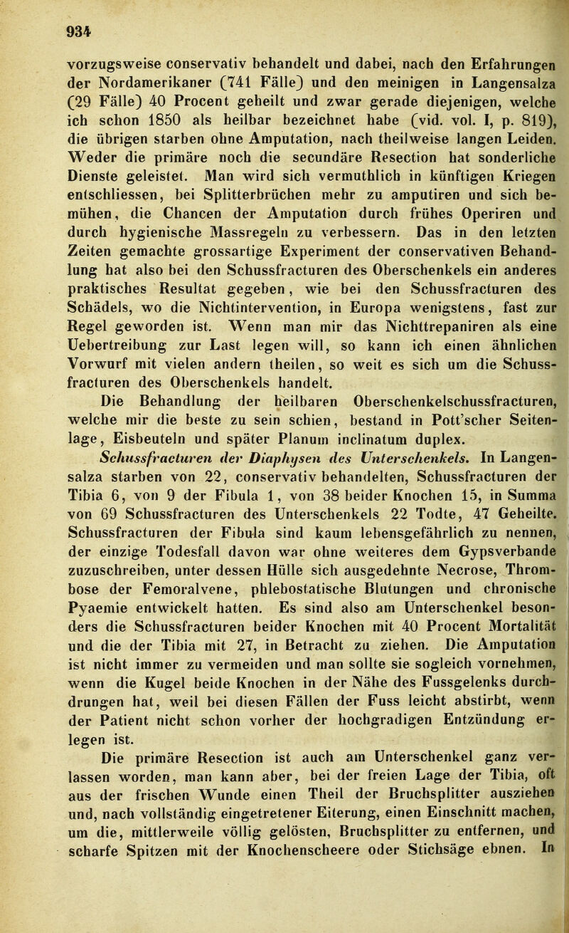 vorzugsweise conservativ behandelt und dabei, nach den Erfahrungen der Nordamerikaner (741 Fälle) und den meinigen in Langensalza (29 Fälle) 40 Procent geheilt und zwar gerade diejenigen, welche ich schon 1850 als heilbar bezeichnet habe (vid. vol. I, p. 819), die übrigen starben ohne Amputation, nach theilweise langen Leiden. Weder die primäre noch die secundäre Resection hat sonderliche Dienste geleistet. Man wird sich vermuthlich in künftigen Kriegen entschliessen, bei Splitterbrüchen mehr zu amputiren und sich be- mühen, die Chancen der Amputation durch frühes Operiren und durch hygienische Massregeln zu verbessern. Das in den letzten Zeiten gemachte grossartige Experiment der conservativen Behand- lung hat also bei den Schussfracturen des Oberschenkels ein anderes praktisches Resultat gegeben, wie bei den Schussfracturen des Schädels, wo die Nichtintervention, in Europa wenigstens, fast zur Regel geworden ist. Wenn man mir das Nichttrepaniren als eine Üebertreibung zur Last legen will, so kann ich einen ähnlichen Vorwurf mit vielen andern theilen, so weit es sich um die Schuss- fracturen des Oberschenkels handelt. Die Behandlung der heilbaren Oberschenkelschussfracturen, welche mir die beste zu sein schien, bestand in Pott'scher Seiten- lage, Eisbeuteln und später Planum inclinatum duplex. Schussfracturen der Diaphysen des Unterschenkels. In Langen- salza starben von 22, conservativ behandelten, Schussfracturen der Tibia 6, von 9 der Fibula 1, von 38 beider Knochen 15, in Summa von 69 Schussfracturen des Unterschenkels 22 Todte, 47 Geheilte, Schussfracturen der Fibula sind kaum lebensgefährlich zu nennen, der einzige Todesfall davon war ohne weiteres dem Gypsverbande zuzuschreiben, unter dessen Hülle sich ausgedehnte Necrose, Throm- bose der Femoralvene, phlebostatische Blutungen und chronische Pyaemie entwickelt hatten. Es sind also am Unterschenkel beson- ders die Schussfracturen beider Knochen mit 40 Procent Mortalität und die der Tibia mit 27, in Betracht zu ziehen. Die Amputation ist nicht immer zu vermeiden und man sollte sie sogleich vornehmen, wenn die Kugel beide Knochen in der Nähe des Fussgelenks durch- drungen hat, weil bei diesen Fällen der Fuss leicht abstirbt, wenn der Patient nicht schon vorher der hochgradigen Entzündung er- legen ist. Die primäre Resection ist auch am Unterschenkel ganz ver- lassen worden, man kann aber, bei der freien Lage der Tibia, oft aus der frischen Wunde einen Theil der Bruchsplitter ausziehen und, nach vollständig eingetretener Eiterung, einen Einschnitt machen, um die, mittlerweile völlig gelösten, Bruchsplitter zu entfernen, und scharfe Spitzen mit der Knochenscheere oder Stichsäge ebnen. In ■i