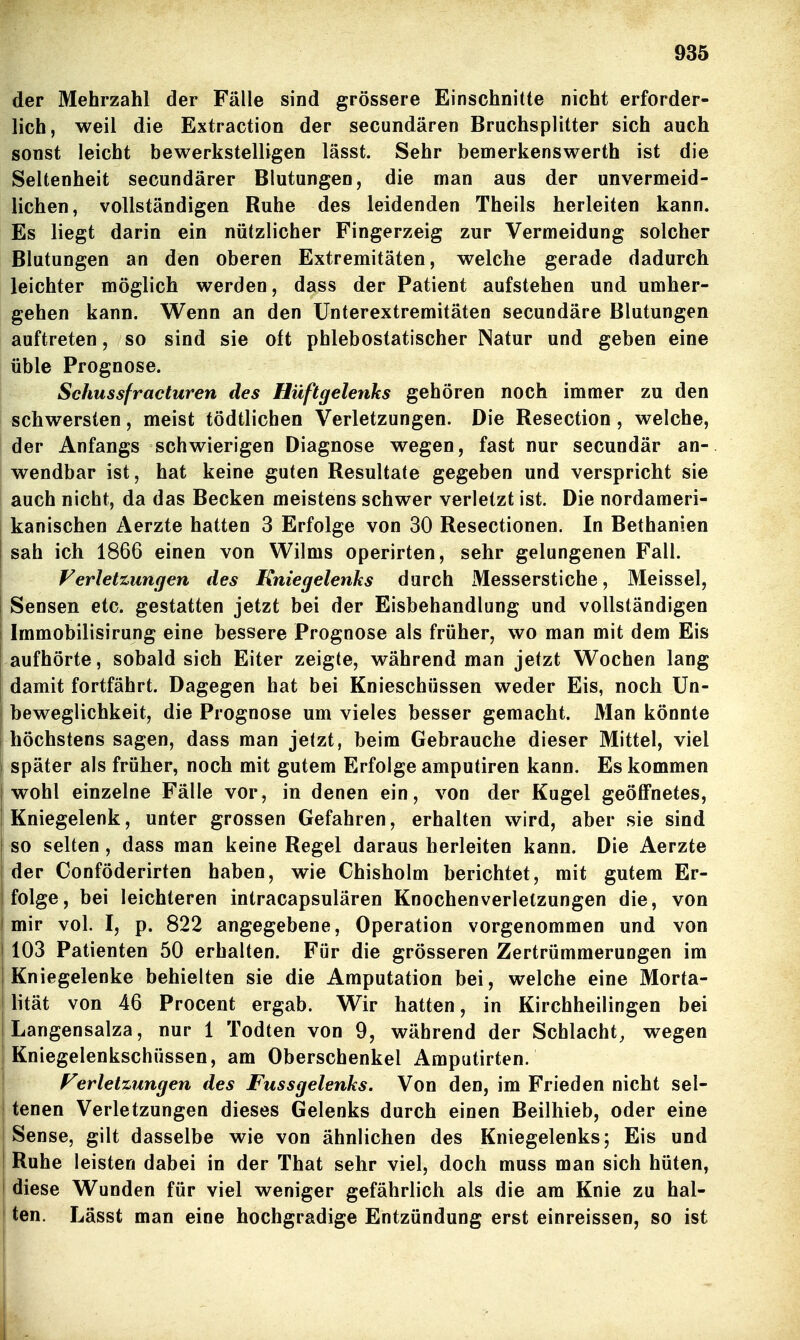 der Mehrzahl der Fälle sind grössere Einschnitte nicht erforder- lich, weil die Extraction der secundären Bruchsplitter sich auch sonst leicht bewerkstelligen lässt. Sehr bemerkenswerth ist die Seltenheit secundärer Blutungen, die man aus der unvermeid- lichen, vollständigen Ruhe des leidenden Theils herleiten kann. Es liegt darin ein nützlicher Fingerzeig zur Vermeidung solcher Blutungen an den oberen Extremitäten, welche gerade dadurch leichter möglich werden, dass der Patient aufstehen und umher- gehen kann. Wenn an den Unterextremitäten secundäre Blutungen auftreten, so sind sie oft phlebostatischer Natur und geben eine üble Prognose. Schussfracturen des Hüftgelenks gehören noch immer zu den I schwersten, meist tödtlichen Verletzungen. Die Resection, welche, I der Anfangs schwierigen Diagnose wegen, fast nur secundär an- wendbar ist, hat keine guten Resultate gegeben und verspricht sie auch nicht, da das Becken meistens schwer verletzt ist. Die nordameri- kanischen Aerzte hatten 3 Erfolge von 30 Resectionen. In Bethanien sah ich 1866 einen von Wilms operirten, sehr gelungenen Fall. Verletzungen des Kniegelenks durch Messerstiche, Meissel, ! Sensen etc. gestatten jetzt bei der Eisbehandlung und vollständigen i Immobilisirung eine bessere Prognose als früher, wo man mit dem Eis aufhörte, sobald sich Eiter zeigte, während man jetzt Wochen lang damit fortfährt. Dagegen hat bei Knieschüssen weder Eis, noch Un- beweglichkeit, die Prognose um vieles besser gemacht. Man könnte höchstens sagen, dass man jetzt, beim Gebrauche dieser Mittel, viel später als früher, noch mit gutem Erfolge amputiren kann. Es kommen wohl einzelne Fälle vor, in denen ein, von der Kugel geöffnetes, Kniegelenk, unter grossen Gefahren, erhalten wird, aber sie sind so selten, dass man keine Regel daraus herleiten kann. Die Aerzte der Conföderirten haben, wie Chisholm berichtet, mit gutem Er- folge, bei leichteren intracapsulären Knochenverletzungen die, von mir vol. I, p. 822 angegebene, Operation vorgenommen und von 103 Patienten 50 erhalten. Für die grösseren Zertrümmerungen im Kniegelenke behielten sie die Amputation bei, welche eine Morta- lität von 46 Procent ergab. Wir hatten, in Kirchheilingen bei Langensalza, nur 1 Todten von 9, während der Schlacht, wegen j Kniegelenkschüssen, am Oberschenkel Amputirten. 1 Verletzungen des Fussgelenks. Von den, im Frieden nicht sel- I tenen Verletzungen dieses Gelenks durch einen Beilhieb, oder eine Sense, gilt dasselbe wie von ähnlichen des Kniegelenks; Eis und I Ruhe leisten dabei in der That sehr viel, doch muss man sich hüten, I diese Wunden für viel weniger gefährlich als die am Knie zu hal- I ten. Lässt man eine hochgradige Entzündung erst einreissen, so ist