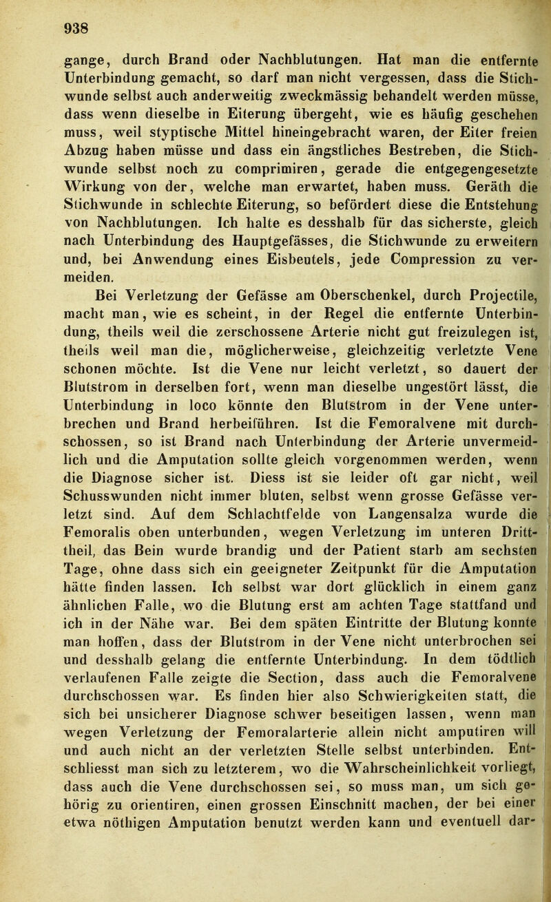 gange, durch Brand oder Nachblutungen. Hat man die entfernte Unterbindung gemacht, so darf man nicht vergessen, dass die Stich- wunde selbst auch anderweitig zweckmässig behandelt werden müsse, dass wenn dieselbe in Eiterung übergeht, wie es häufig geschehen muss, weil styptische Mittel hineingebracht waren, der Eiter freien Abzug haben müsse und dass ein ängstliches Bestreben, die Stich- wunde selbst noch zu comprimiren, gerade die entgegengesetzte Wirkung von der, welche man erwartet, haben muss. Geräth die Stichwunde in schlechte Eiterung, so befördert diese die Entstehung von Nachblutungen. Ich halte es desshalb für das sicherste, gleich nach Unterbindung des Hauptgefässes, die Stichwunde zu erweitern und, bei Anwendung eines Eisbeutels, jede Compression zu ver- meiden. Bei Verletzung der Gefässe am Oberschenkel, durch Projectile, macht man, wie es scheint, in der Regel die entfernte Unterbin- dung, theils weil die zerschossene Arterie nicht gut freizulegen ist, , theils weil man die, möglicherweise, gleichzeitig verletzte Vene schonen möchte. Ist die Vene nur leicht verletzt, so dauert der Blutstrom in derselben fort, wenn man dieselbe ungestört lässt, die Unterbindung in loco könnte den Blutstrom in der Vene unter- brechen und Brand herbeiführen. Ist die Femoralvene mit durch- schossen, so ist Brand nach Unterbindung der Arterie unvermeid- lich und die Amputation sollte gleich vorgenommen werden, wenn die Diagnose sicher ist. Diess ist sie leider oft gar nicht, weil Schusswunden nicht immer bluten, selbst wenn grosse Gefässe ver- letzt sind. Auf dem Schlachtfelde von Langensalza wurde die Femoralis oben unterbunden, wegen Verletzung im unteren Dritt- theil, das Bein wurde brandig und der Patient starb am sechsten Tage, ohne dass sich ein geeigneter Zeitpunkt für die Amputation hätte finden lassen. Ich selbst war dort glücklich in einem ganz ähnlichen Falle, wo die Blutung erst am achten Tage stattfand und ich in der Nähe war. Bei dem späten Eintritte der Blutung konnte man hoffen, dass der Blutstrom in der Vene nicht unterbrochen sei und desshalb gelang die entfernte Unterbindung. In dem tödtlich verlaufenen Falle zeigte die Section, dass auch die Femoralvene durchschossen war. Es finden hier also Schwierigkeiten statt, die sich bei unsicherer Diagnose schwer beseitigen lassen, wenn man wegen Verletzung der Femoralarterie allein nicht amputiren will | und auch nicht an der verletzten Stelle selbst unterbinden. Ent- | schliesst man sich zu letzterem, wo die Wahrscheinlichkeit vorliegt, 1 dass auch die Vene durchschossen sei, so muss man, um sich ge- | hörig zu Orientiren, einen grossen Einschnitt machen, der bei einer etwa nöthigen Amputation benutzt werden kann und eventuell dar-