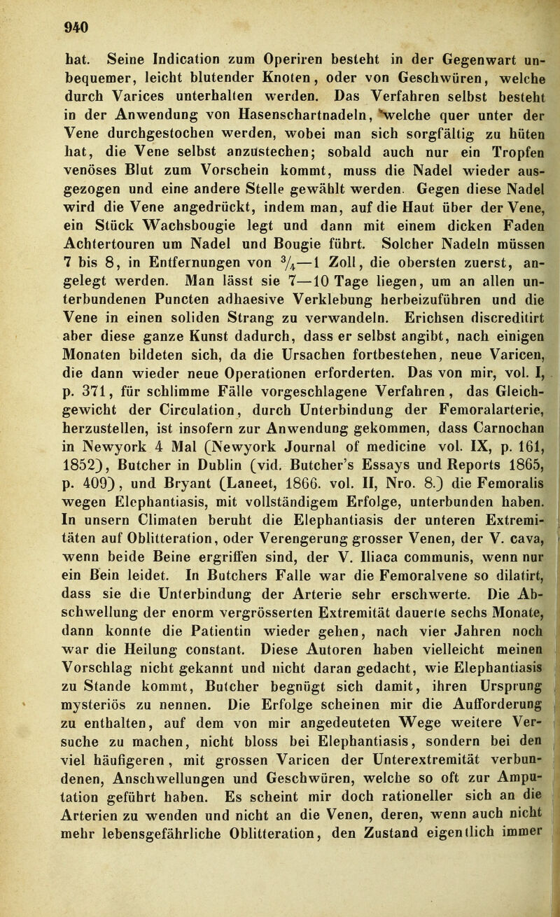 hat. Seine Indication zum Operiren besteht in der Gegenwart un- bequemer, leicht blutender Knoten, oder von Geschwüren, welche durch Varices unterhalten werden. Das Verfahren selbst besteht in der Anwendung von Hasenschartnadeln, Welche quer unter der Vene durchgestochen werden, wobei man sich sorgfältig zu hüten hat, die Vene selbst anzustechen; sobald auch nur ein Tropfen venöses Blut zum Vorschein kommt, muss die Nadel wieder aus- gezogen und eine andere Stelle gewählt werden. Gegen diese Nadel wird die Vene angedrückt, indem man, auf die Haut über der Vene, ein Stück Wachsbougie legt und dann mit einem dicken Faden Acbtertouren um Nadel und Bougie führt. Solcher Nadeln müssen 7 bis 8, in Entfernungen von %—l Zoll, die obersten zuerst, an- gelegt werden. Man lässt sie 7—10 Tage liegen, um an allen un- terbundenen Puncten adhaesive Verklebung herbeizuführen und die Vene in einen soliden Strang zu verwandeln. Erichsen discreditirt aber diese ganze Kunst dadurch, dass er selbst angibt, nach einigen Monaten bildeten sich, da die Ursachen fortbestehen, neue Varicen, die dann wieder neue Operationen erforderten. Das von mir, vol. I, p. 371, für schlimme Fälle vorgeschlagene Verfahren, das Gleich- gewicht der Circulation, durch Unterbindung der Femoralarterie, herzustellen, ist insofern zur Anwendung gekommen, dass Carnochan in Newyork 4 Mal (Newyork Journal of medicine vol. IX, p. 161, 1852), Butcher in Dublin (vid. Butcher's Essays und Reports 1865, p. 409), und Bryant (Laneet, 1866. vol. H, Nro. 8.) die Femoralis wegen Elephantiasis, mit vollständigem Erfolge, unterbunden haben. In unsern Climaten beruht die Elephantiasis der unteren Extremi- täten auf Oblitteration, oder Verengerung grosser Venen, der V. Cava, wenn beide Beine ergriffen sind, der V. Iliaca communis, wenn nur ein Bein leidet. In Butchers Falle war die Femoralvene so dilatirt, dass sie die Unterbindung der Arterie sehr erschwerte. Die Ab- schwellung der enorm vergrösserten Extremität dauerte sechs Monate, dann konnte die Patientin wieder gehen, nach vier Jahren noch war die Heilung constant. Diese Autoren haben vielleicht meinen Vorschlag nicht gekannt und nicht daran gedacht, wie Elephantiasis zu Stande kommt, Butcher begnügt sich damit, ihren Ursprung mysteriös zu nennen. Die Erfolge scheinen mir die Aufforderung zu enthalten, auf dem von mir angedeuteten Wege weitere Ver- suche zu machen, nicht bloss bei Elephantiasis, sondern bei den viel häufigeren , mit grossen Varicen der Unterextremität verbun- denen, Anschwellungen und Geschwüren, welche so oft zur Ampu- tation geführt haben. Es scheint mir doch rationeller sich an die Arterien zu wenden und nicht an die Venen, deren, wenn auch nicht mehr lebensgefährliche Oblitteration, den Zustand eigentlich immer