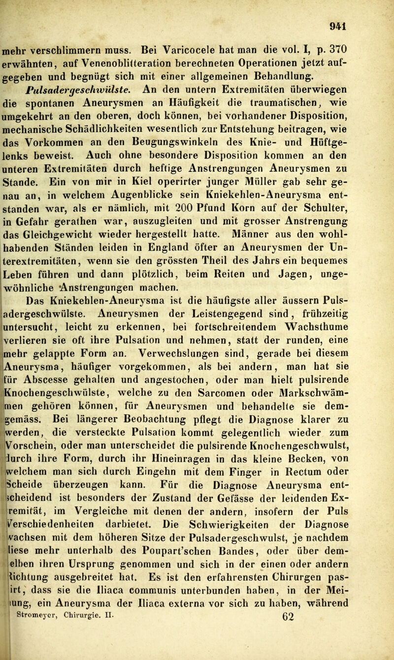 mehr verschlimmern muss. Bei Varicocele hat man die vol. I, p. 370 erwähnten, auf VenenohliUeration berechneten Operationen jetzt auf- gegeben und begnügt sich mit einer allgemeinen Behandlung. Pulsadergeschwülste. An den untern Extremitäten überwiegen die spontanen Aneurysmen an Häufigkeit die traumatischen^ wie umgekehrt an den oberen, doch können, bei vorhandener Disposition, mechanische Schädlichkeiten wesentlich zur Entstehung beitragen, wie das Vorkommen an den Beugungswinkeln des Knie- und Hüftge- lenks beweist. Auch ohne besondere Disposition kommen an den unteren Extremitäten durch heftige Anstrengungen Aneurysmen zu Stande. Ein von mir in Kiel operirter junger Müller gab sehr ge- nau an, in welchem Augenblicke sein Kniekehlen-Aneurysma ent- standen war, als er nämlich, mit 200 Pfund Korn auf der Schulter, in Gefahr gerathen war, auszugleiten und mit grosser Anstrengung das Gleichgewicht wieder hergestellt hatte. Männer aus den wohl- habenden Ständen leiden in England öfter an Aneurysmen der ün- terextremitäten, wenn sie den grössten Theil des Jahrs ein bequemes Leben führen und dann plötzlich, beim Reiten und Jagen, unge- wöhnliche Anstrengungen machen. 1 Das Kniekehlen-Aneurysraa ist die häufigste aller äussern Puls- adergeschwülste. Aneurysmen der Leistengegend sind, frühzeitig juntersucht, leicht zu erkennen, bei fortschreitendem Wachsthume verlieren sie oft ihre Pulsation und nehmen, statt der runden, eine mehr gelappte Form an. Verwechslungen sind, gerade bei diesem Aneurysma, häufiger vorgekommen, als bei andern, man hat sie für Abscesse gehalten und angestochen, oder man hielt pulsirende Knochengeschwülste, welche zu den Sarcomen oder Älarkschwäm- men gehören können, für Aneurysmen und behandelte sie dem- gemäss. Bei längerer Beobachtung pflegt die Diagnose klarer zu jwerden, die versteckte Pulsation kommt gelegentlich wieder zum Vorschein, oder man unterscheidet die pulsirende Knochengeschwulst, ilurch ihre Form, durch ihr Hineinragen in das kleine Becken, von welchem man sich durch Eingehn mit dem Finger in Rectum oder Scheide überzeugen kann. Für die Diagnose Aneurysma ent- licheidend ist besonders der Zustand der Gefässe der leidenden Ex- fremität, im Vergleiche mit denen der andern, insofern der Puls Verschiedenheiten darbietet. Die Schwierigkeiten der Diagnose ivachsen mit dem höheren Sitze der Puisadergeschwulst, je nachdem liese mehr unterhalb des Poupart'schen Bandes, oder über dem- elben ihren Ursprung genommen und sich in der einen oder andern Ilichtung ausgebreitet hat. Es ist den erfahrensten Chirurgen pas- lirt, dass sie die lliaca communis unterbunden haben, in der Mei- iiung, ein Aneurysma der lliaca externa vor sich zu haben, während Stromeycr, Chirurgie. II. ß2