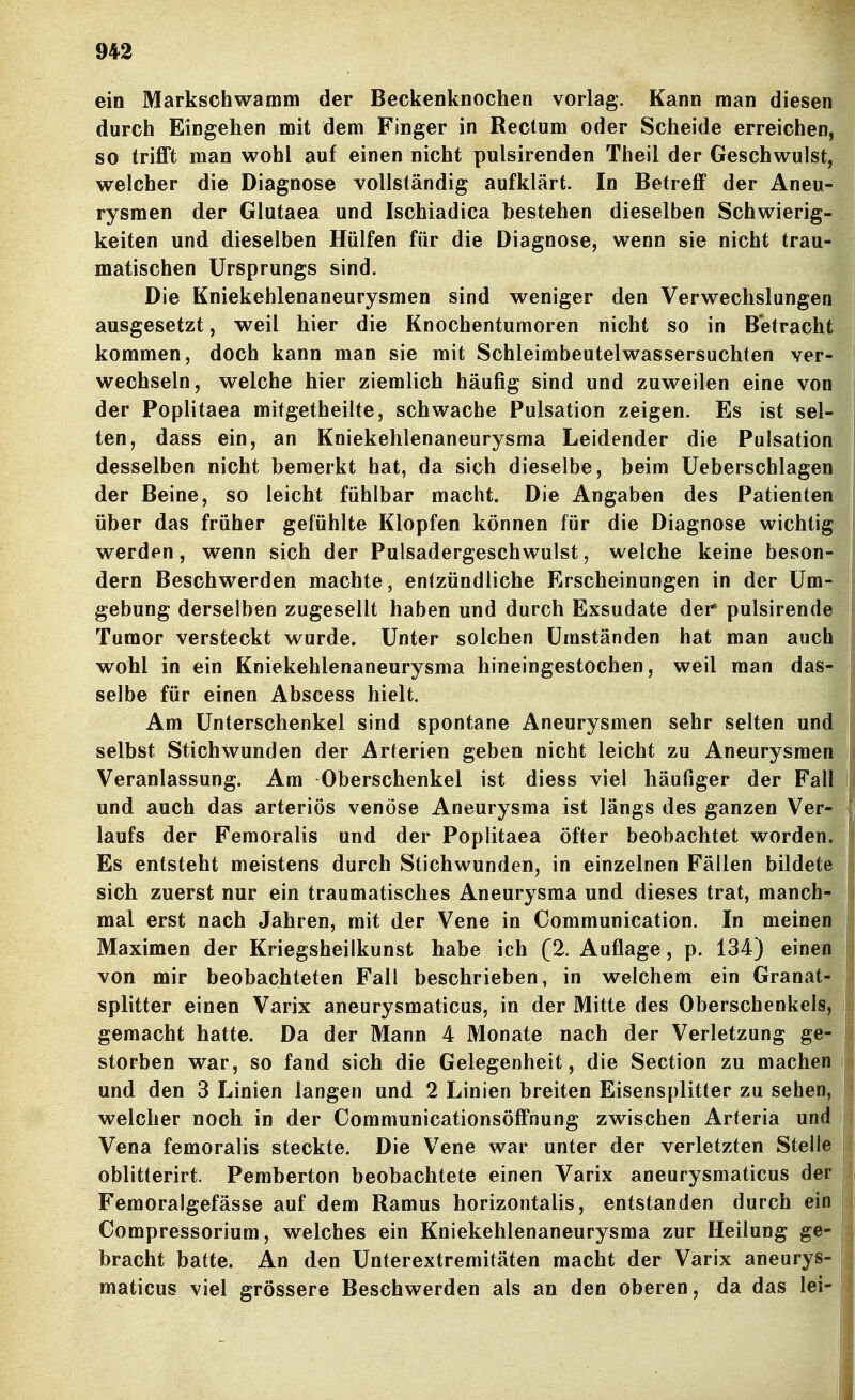 ein Markschwamm der Beckenknochen vorlag. Kann man diesen durch Eingehen mit dem Finger in Rectum oder Scheide erreichen, so trifft man wohl auf einen nicht pulsirenden Theil der Geschwulst, welcher die Diagnose vollständig aufklärt. In Betreff der Aneu- rysmen der Glutaea und Ischiadica bestehen dieselben Schwierig- keiten und dieselben Hülfen für die Diagnose, wenn sie nicht trau- matischen Ursprungs sind. Die Kniekehlenaneurysmen sind weniger den Verwechslungen ausgesetzt, weil hier die Knochentumoren nicht so in Betracht kommen, doch kann man sie mit Schleimbeutelwassersuchten ver- wechseln, welche hier ziemlich häufig sind und zuweilen eine von der Poplitaea mitgetheilte, schwache Pulsation zeigen. Es ist sel- ten, dass ein, an Kniekehlenaneurysma Leidender die Pulsation desselben nicht bemerkt hat, da sich dieselbe, beim üeberschlagen der Beine, so leicht fühlbar macht. Die Angaben des Patienten über das früher gefühlte Klopfen können für die Diagnose wichtig werden, wenn sich der Pulsadergeschwulst, welche keine beson- dern Beschwerden machte, entzündliche Erscheinungen in der Um- gebung derselben zugesellt haben und durch Exsudate der* pulsirende Tumor versteckt wurde. Unter solchen Umständen hat man auch wohl in ein Kniekehlenaneurysma hineingestochen, weil man das- selbe für einen Abscess hielt. Am Unterschenkel sind spontane Aneurysmen sehr selten und selbst Stichwunden der Arterien geben nicht leicht zu Aneurysmen Veranlassung. Am Oberschenkel ist diess viel häufiger der Fall und auch das arteriös venöse Aneurysma ist längs des ganzen Ver- laufs der Femoralis und der Poplitaea öfter beobachtet worden. Es entsteht meistens durch Stichwunden, in einzelnen Fällen bildete sich zuerst nur ein traumatisches Aneurysma und dieses trat, manch- mal erst nach Jahren, mit der Vene in Communication. In meinen Maximen der Kriegsheilkunst habe ich [2. Auflage, p. 134) einen von mir beobachteten Fall beschrieben, in welchem ein Granat- splitter einen Varix aneurysmaticus, in der Mitte des Oberschenkels, gemacht hatte. Da der Mann 4 Monate nach der Verletzung ge- storben war, so fand sich die Gelegenheit, die Section zu machen und den 3 Linien langen und 2 Linien breiten Eisensplitter zu sehen, welcher noch in der Communicationsöffnung zwischen Arteria und Vena femoralis steckte. Die Vene war unter der verletzten Stelle oblitterirt. Pemberton beobachtete einen Varix aneurysmaticus der Femoralgefässe auf dem Ramus horizontalis, entstanden durch ein Gompressorium, welches ein Kniekehlenaneurysma zur Heilung ge- bracht hatte. An den Unterextremitäten macht der Varix aneurys- maticus viel grössere Beschwerden als an den oberen, da das lei-