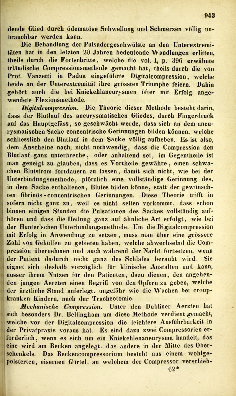 dende Glied durch ödematöse Schwellung und Schmerzen völlig un- brauchbar werden kann. Die Behandlung der Pulsadergeschwülste an den ünterextremi- I täten hat in den letzten 20 Jahren bedeutende Wandlungen erlitten, I theils durch die Fortschritte, welche die vol. I, p. 396 erwähnte irländische Compressionsmethode gemacht hat, theils durch die von Prof. Vanzetti in Padua eingeführte Digitalcompression, welche beide an der ünterextremität ihre grössten Triumphe feiern. Dahin j gehört auch die bei Kniekehlaneurysmen öfter mit Erfolg ange- I wendete Flexionsmethode. Digitalcompression. Die Theorie dieser Methode besteht darin, dass der Blutlauf des aneurysmatischen Gliedes, durch Fingerdruck auf das Hauptgefäss, so geschwächt werde, dass sich an dem aneu- rysmatischen Sacke concentrische Gerinnungen bilden können, welche schliesslich den Blutlauf in dem Sacke völlig aufheben. Es ist also, dem Anscheine nach, nicht nothwendig, dass die Compression den Blutlauf ganz unterbreche, oder anhaltend sei, im Gegentheile ist j man geneigt zu glauben, dass es Vortheile gewähre, einen schwa- chen Blutstrom fortdauern zu lassen, damit sich nicht, wie bei der ünterbindungsmethode, plötzlich eine vollständige Gerinnung des, in dem Sacke enthaltenen, Blutes bilden könne, statt der gewünsch- ten fibrinös-concentrischen Gerinnungen. Diese Theorie trifft in sofern nicht ganz zu, weil es nicht selten vorkommt, dass schon binnen einigen Stunden die Pulsationen des Sackes vollständig auf- , hören und dass die Heilung ganz auf ähnliche Art erfolgt, wie bei 1 der Hunter'schen Unlerbindungsmethode. Um die Digitalcompression mit Erfolg in Anwendung zu setzen , muss man über eine grössere Zahl von Gehülfen zu gebieten haben, welche abwechselnd die Com- I pression übernehmen und auch während der Nacht fortsetzen, wenn der Patient dadurch nicht ganz des Schlafes beraubt wird. Sie eignet sich deshalb vorzüglich für klinische Anstalten und kann, ausser ihrem Nutzen für den Patienten, dazu dienen, den angehen- den jungen Äerzten einen Begriö von den Opfern zu geben, welche der ärztliche Stand auferlegt, ungefähr wie die Wachen bei croup- kranken Kindern, nach der Tracheotomie. Mechanische Compression. Unter den Dubliner Aerzten hat j sich besonders Dr. Bellingham um diese Methode verdient gemacht, 1 welche vor der Digitalcompression die leichtere Ausführbarkeit in der Privatpraxis voraus hat. Es sind dazu zwei Compressorien er- forderlich, wenn es sich um ein Kniekehlenaneurysma bandelt, das eine wird am Becken angelegt, das andere in der Mitte des Ober- schenkels. Das Beckencompressoriam besteht aus einem wohlge- i polsterten, eisernen Gürtel, an welchem der Compressor verschieb- 62*