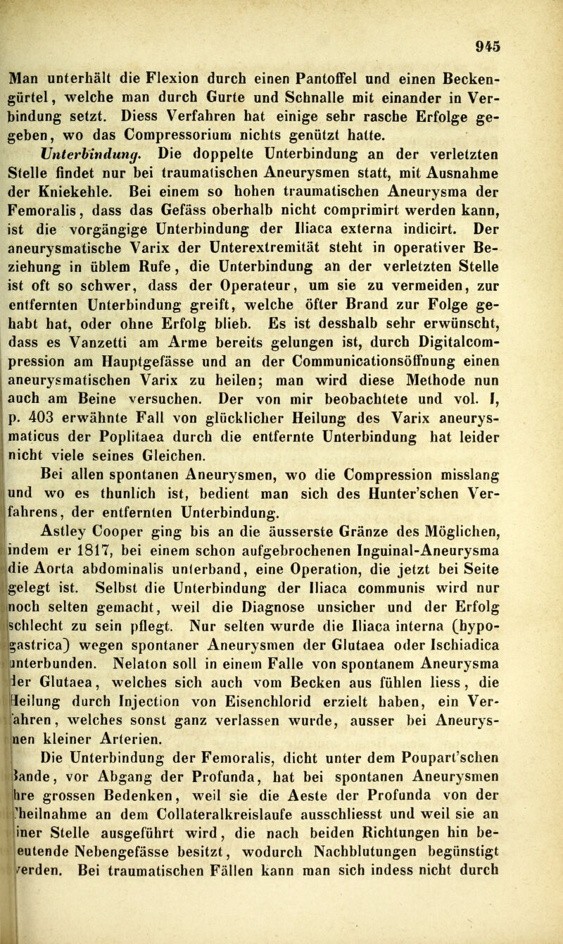 Man unterhält die Flexion durch einen Pantoffel und einen Becken- gürtel , welche man durch Gurte und Schnalle mit einander in Ver- bindung setzt. Diess Verfahren hat einige sehr rasche Erfolge ge- geben, wo das Compressorium nichts genützt hatte. Uitterbindung. Die doppelte Unterbindung an der verletzten Stelle findet nur bei traumatischen Aneurysmen statt, mit Ausnahme der Kniekehle. Bei einem so hohen traumatischen Aneurysma der Femoralis, dass das Gefäss oberhalb nicht comprimirt werden kann, ist die vorgängige Unterbindung der Iliaca externa indicirt. Der aneurysmatische Varix der ünterextremität steht in operativer Be- ziehung in üblem Rufe, die Unterbindung an der verletzten Stelle ist oft so schwer, dass der Operateur, um sie zu vermeiden, zur entfernten Unterbindung greift, welche öfter Brand zur Folge ge- habt hat, oder ohne Erfolg blieb. Es ist desshalb sehr erwünscht, dass es Vanzetti am Arme bereits gelungen ist, durch Digitalcom- pression am Hauptgefässe und an der Communicationsöffnung einen aneurysmatischen Varix zu heilen; man wird diese Methode nun auch am Beine versuchen. Der von mir beobachtete und vol. I, p. 403 erwähnte Fall von glücklicher Heilung des Varix aneurys- maticus der Poplitaea durch die entfernte Unterbindung hat leider nicht viele seines Gleichen. Bei allen spontanen Aneurysmen, wo die Compression misslang und wo es thunlich ist, bedient man sich des Hunter'schen Ver- fahrens, der entfernten Unterbindung. Astley Cooper ging bis an die äusserste Gränze des Möglichen, indem er 1817, bei einem schon aufgebrochenen Inguinal-Aneurysma die Aorta abdominalis unterband, eine Operation, die jetzt bei Seite gelegt ist. Selbst die Unterbindung der Iliaca communis wird nur noch selten gemacht, weil die Diagnose unsicher und der Erfolg Ischlecht zu sein pflegt. Nur selten wurde die Iliaca interna (hypo- ^astrica) wogen spontaner Aneurysmen der Glutaea oder Ischiadica unterbunden. Nelaton soll in einem Falle von spontanem Aneurysma der Glutaea, welches sich auch vom Becken aus fühlen Hess, die peilung durch Injection von Eisenchlorid erzielt haben, ein Ver- ahren, welches sonst ganz verlassen wurde, ausser bei Aneurys- jnen kleiner Arterien. j Die Unterbindung der Femoralis, dicht unter dem Poupart'schen i5ande, vor Abgang der Profunda, hat bei spontanen Aneurysmen hre grossen Bedenken, weil sie die Aeste der Profunda von der i ^heilnahme an dem Collateralkreislaufe ausschliesst und weil sie an 1 iner Stelle ausgeführt wird, die nach beiden Richtungen hin be- ' eutende Nebengefässe besitzt, wodurch Nachblutungen begünstigt /erden. Bei traumatischen Fällen kann man sich indess nicht durch