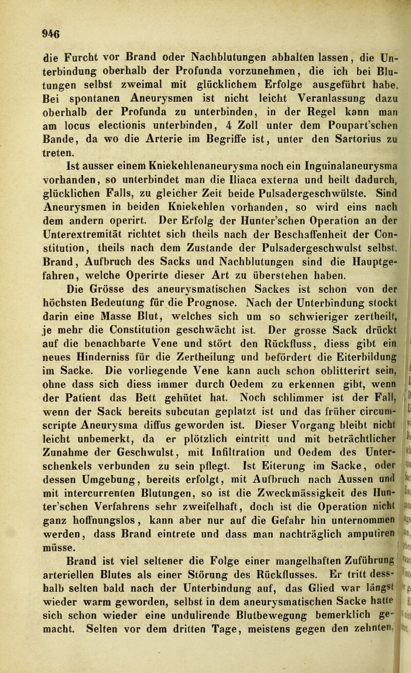 die Furcht vor Brand oder Nachblutungen abhalten lassen, die Un- terbindung oberhalb der Profunda vorzunehmen, die ich bei Blu- tungen selbst zweimal mit glücklichem Erfolge ausgeführt habe. Bei spontanen Aneurysmen ist nicht leicht Veranlassung dazu oberhalb der Profunda zu unterbinden, in der Regel kann man am locus electionis unterbinden, 4 Zoll unter dem Poupart'schen Bande, da wo die Arterie im Begriffe ist, unter den Sartorius zu treten. Ist ausser einem Kniekehlenaneurysma noch ein Inguinalaneurysma vorhanden, so unterbindet man die Iliaca externa und heilt dadurch, glücklichen Falls, zu gleicher Zeit beide Pulsadergeschwülste. Sind Aneurysmen in beiden Kniekehlen vorhanden, so wird eins nach dem andern operirt. Der Erfolg der Hunter'schen Operation an der Ünterextremität richtet sich theils nach der Beschaffenheit der Con- stitution, theils nach dem Zustande der Pulsadergeschwulst selbst. Brand, Aufbruch des Sacks und Nachblutungen sind die Hauptge- fahren, welche Operirte dieser Art zu überstehen haben. Die Grösse des aneurysmatischen Sackes ist schön von der höchsten Bedeutung für die Prognose. Nach der Unterbindung stockt darin eine Masse Blut, welches sich um so schwieriger zertheilt, i je mehr die Constitution geschwächt ist. Der grosse Sack drückt II auf die benachbarte Vene und stört den Rückfluss, diess gibt ein ' neues Hinderniss für die Zertheilung und befördert die Eiterbildung im Sacke. Die vorliegende Vene kann auch schon oblitterirt sein, I ^ ohne dass sich diess immer durch Oedem zu erkennen gibt, wenn der Patient das Bett gehütet hat. Noch schlimmer ist der Fall, J wenn der Sack bereits subcutan geplatzt ist und das früher circum- j ^' Scripte Aneurysma diffus geworden ist. Dieser Vorgang bleibt nicht leicht unbemerkt, da er plötzlich eintritt und mit beträchtlicher 'f Zunahme der Geschwulst, mit Infiltration und Oedem des Unter- i schenkeis verbunden zu sein pflegt. Ist Eiterung im Sacke, oder j Wo dessen Umgebung, bereits erfolgt, mit Aufbruch nach Aussen und jt mit intercurrenten Blutungen, so ist die Zweckmässigkeit des Hun- ;h ter'schen Verfahrens sehr zweifelhaft, doch ist die Operation nicht | fäfij ganz hoffnungslos, kann aber nur auf die Gefahr hin unternommen %i werden, dass Brand eintrete und dass man nachträglich amputiren 'ao, müsse. ■ ' ''^lef Brand ist viel seltener die Folge einer mangelhaften Zuführung ! W arteriellen Blutes als einer Störung des Rückflusses. Er tritt dess- 'iod halb selten bald nach der Unterbindung auf, das Glied war längstJ ffg( wieder warm geworden, selbst in dem aneurysmatischen Sacke hatte ^ sich schon wieder eine undulirende Blutbewegung bemerklich ge- Dicj macht. Seifen vor dem dritten Tage, meistens gegen den zehnten,