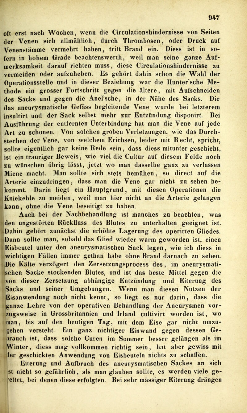 oft erst nach Wochen, wenn die Circulationshindernisse von Seiten der Venen sich allmählich, durch Thrombosen, oder Druck auf Venenslämme vermehrt haben, tritt Brand ein. Diess ist in so- fern in hohem Grade beachtenswerth, weil man seine ganze Auf- merksamkeit darauf richten muss, diese Circulationshindernisse zu vermeiden oder aufzuheben. Es gehört dahin schon die Wahl der Operationsstelle und in dieser Beziehung war die Hunter'sche Me- thode ein grosser Fortschritt gegen die ältere, mit Aufschneiden des Sacks und gegen die Anel'sche, in der Nähe des Sacks. Die das aneurysmatische Gefäss begleitende Vene wurde bei letzterem insultirt und der Sack selbst mehr zur Entzündung disponirt. Bei I Ausführung der entfernten Unterbindung hat man die Vene auf jede Art zu schonen. Von solchen groben Verletzungen, wie das Durch- stechen der Vene, von welchem Erichsen, leider mit Recht, spricht, sollte eigentlich gar keine Rede sein, dass diess mitunter geschieht, ist ein trauriger Beweis, wie viel die Cultur auf diesem Felde noch zu wünschen übrig lässt, jetzt wo man dasselbe ganz zu verlassen I Miene macht. Man sollte sich stets bemühen, so direct auf die Arterie einzudringen, dass man die Vene gar nicht zu sehen be- kommt. Darin liegt ein Hauptgrund, mit diesen Operationen die Kniekehle zu meiden, weil man hier nicht an die Arterie gelangen kann, ohne die Vene beseitigt zu haben. ^ Auch bei der Nachbehandlung ist manches zu beachten, was '|den ungestörten Rückfluss des Blutes zu unterhalten geeignet ist. iDahin gehört zunächst die erhöhte Lagerung des operirten Gliedes. Dann sollte man, sobald das Glied wieder warm geworden ist, einen lEisbeutel unter den aneurysmatischen Sack legen, wie ich diess in Iwichtigen Fällen immer gethan habe ohne Brand darnach zu sehen. |Die Kälte verzögert den Zersetzungsprocess des, im aneurysmati- schen Sacke stockenden Blutes, und ist das beste Mittel gegen die von dieser Zersetzung abhängige Entzündung und Eiterung des Sacks und seiner Umgebungen. Wenn man diesen Nutzen der Eisanwendung noch nicht kennt, so liegt es nur darin, dass die ganze Lehre von der operativen Behandlung der Aneurysmen vor- zugsweise in Grossbritannien und Irland cultivirt worden ist, wo man, bis auf den heutigen Tag, mit dem Eise gar nicht umzu- gehen versteht. Ein ganz nichtiger Einwand gegen dessen Ge- t)rauch ist, dass solche Curen im Sommer besser gelängen als im Winter, diess mag vollkommen richtig sein, hat aber gewiss mit iier geschickten Anwendung von Eisbeuteln nichts zu schaffen, j Eiterung und Aufbruch des aneurysmatischen Sackes an sich |st nicht so gefährlich, als man glauben sollte, es werden viele ge- 'ettet, bei denen diese erfolgten. Bei sehr mässiger Eiterung drängen