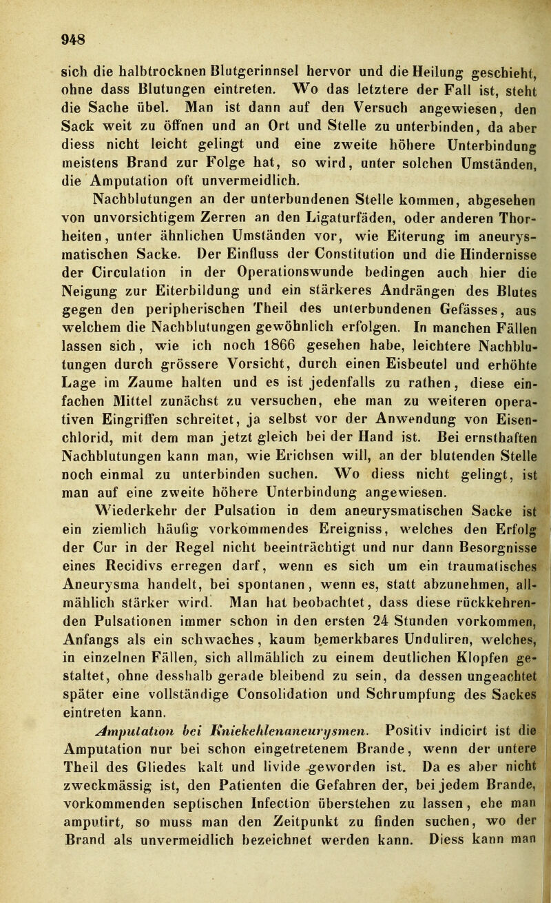 sich die halbtrocknen Blutgerinnsel hervor und die Heilung geschieht, ohne dass Blutungen eintreten. Wo das letztere der Fall ist, steht die Sache übel. Man ist dann auf den Versuch angewiesen, den Sack weit zu öffnen und an Ort und Stelle zu unterbinden, da aber diess nicht leicht gelingt und eine zweite höhere Unterbindung meistens Brand zur Folge hat, so wird, unter solchen Umständen, die Amputation oft unvermeidlich. Nachblutungen an der unterbundenen Stelle kommen, abgesehen von unvorsichtigem Zerren an den Ligaturfäden, oder anderen Thor- heiten, unter ähnlichen Umständen vor, wie Eiterung im aneurys- raatischen Sacke. Der Einfluss der Constitution und die Hindernisse der Circulation in der Operationswunde bedingen auch hier die Neigung zur Eiterbildung und ein stärkeres Andrängen des Blutes gegen den peripherischen Theil des unterbundenen Gefässes, aus welchem die Nachblulungen gewöhnlich erfolgen. In manchen Fällen lassen sich, wie ich noch 1866 gesehen habe, leichtere Nachblu- tungen durch grössere Vorsicht, durch einen Eisbeutel und erhöhte Lage im Zaume halten und es ist jedenfalls zu rathen, diese ein- fachen Mittel zunächst zu versuchen, ehe man zu weiteren opera- tiven Eingrifi'en schreitet, ja selbst vor der Anwendung von Eisen- chlorid, mit dem man jetzt gleich bei der Hand ist. Bei ernsthaften Nachblutungen kann man, wie Erichsen will, an der blutenden Stelle noch einmal zu unterbinden suchen. Wo diess nicht gelingt, ist man auf eine zweite höhere Unterbindung angewiesen. m Wiederkehr der Pulsation in dem aneurysmatischen Sacke ist ein ziemlich häufig vorkommendes Ereigniss, welches den Erfolg der Cur in der Regel nicht beeinträchtigt und nur dann Besorgnisse eines Recidivs erregen darf, wenn es sich um ein traumalisches Aneurysma handelt, bei spontanen, wenn es, statt abzunehmen, all- mählich stärker wird. Man hat beobachtet, dass diese ruckkehren- den Pulsationen immer schon in den ersten 24 Stunden vorkommen, Anfangs als ein schwaches, kaum b^emerkbares Unduliren, welches, in einzelnen Fällen, sich allmählich zu einem deutlichen Klopfen ge- staltet, ohne desshalb gerade bleibend zu sein, da dessen ungeachtet später eine vollständige Consolidation und Schrumpfung des Sackes eintreten kann, Imputation bei Knickehlenaneurysmen. Positiv indicirt ist die Amputation nur bei schon eingetretenem Brande, wenn der untere Theil des Gliedes kalt und livide geworden ist» Da es aber nicht zweckmässig ist, den Patienten die Gefahren der, bei jedem Brande, vorkommenden septischen Infection überstehen zu lassen, ehe man amputirt, so muss man den Zeitpunkt zu finden suchen, wo der Brand als unvermeidlich bezeichnet werden kann. Diess kann man