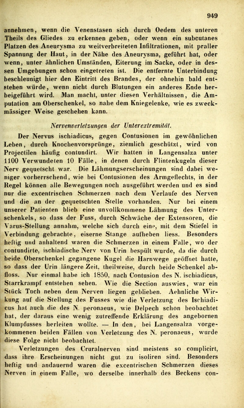 annehmen, wenn die Venenstasen sich durch Oedem des unteren Theils des Gliedes zu erkennen geben, oder wenn ein subcutanes Platzen des Aneurysma zu weitverbreiteten Infiltrationen, mit praller Spannung der Haut, in der Nähe des Aneurysma, geführt hat, oder wenn, unter ähnlichen Umständen, Eiterung im Sacke, oder in des- sen Umgebungen schon eingetreten ist. Die entfernte Unterbindung beschleunigt hier den Eintritt des Brandes, der ohnehin bald ent- stehen würde, wenn nicht durch Blutungen ein anderes Ende her- beigeführt wird. JVIan macht, unter diesen Verhältnissen, die Am- putation am Oberschenkel, so nahe dem Kniegelenke, wie es zweck- mässiger Weise geschehen kann. Nervenverletzungen der Unterexiremität. Der Nervus ischiadicus, gegen Contusionen im gewöhnlichen Leben, durch Knochenvorsprünge, ziemlich geschützt, wird von Projectilen häufig contundirt. Wir hatten in Langensalza unter 1100 Verwundeten 10 Fälle, in denen durch Flintenkugeln dieser Nerv gequetscht war. Die Lähmungserscheinungen sind dabei we- niger vorherrschend, wie bei Contusionen des Armgeflechts, in der Regel können alle Bewegungen noch ausgeführt werden und es sind nur die excentrischen Schmerzen nach dem Verlaufe des Nerven und die an der gequetschten Sielle vorhanden. Nur bei einem unserer Patienten blieb eine unvollkommene Lähmung des Unter- schenkels, so dass der Fuss, durch Schwäche der Extensoren, die Varus-Stellung annahm, welche sich durch einp, mit dem Stiefel in Verbindung gebrachte, eiserne Stange aufheben Hess. Besonders heftig und anhaltend waren die Schmerzen in einem Falle, wo der contundirte, ischiadische Nerv von Urin bespült wurde, da die durch beide Oberschenkel gegangene Kugel die Harnwege geöfl'net hatte, so dass der Urin längere Zeit, iheilweise, durch beide Schenkel ab- floss. Nur einmal habe ich 1850, nach Contusion des N. ischiadicus, Starrkrampf entstehen sehen. Wie die Section auswies, war ein Stück Tuch neben dem Nerven liegen geblieben. Aehnliche Wir- kung auf die Stellung des Fusses wie die Verletzung des Ischiadi- cus hat auch die des N. peronaeus, wie Delpech schon beobachtet hat, der daraus eine wenig zutreffende Erklärung des angebornen Klumpfusses herleiten wollte. — In den, bei Langensalza vorge- kommenen beiden Fällen von Verletzung des N. peronaeus, wurde diese Folge nicht beobachtet. Verletzungen des Cruralnerven sind meistens so complicirt, dass ihre Erscheinungen nicht gut zu isoliren sind. Besonders heftig und andauernd waren die excentrischen Schmerzen dieses Nerven in einem Falle, wo derselbe innerhalb des Beckens con-