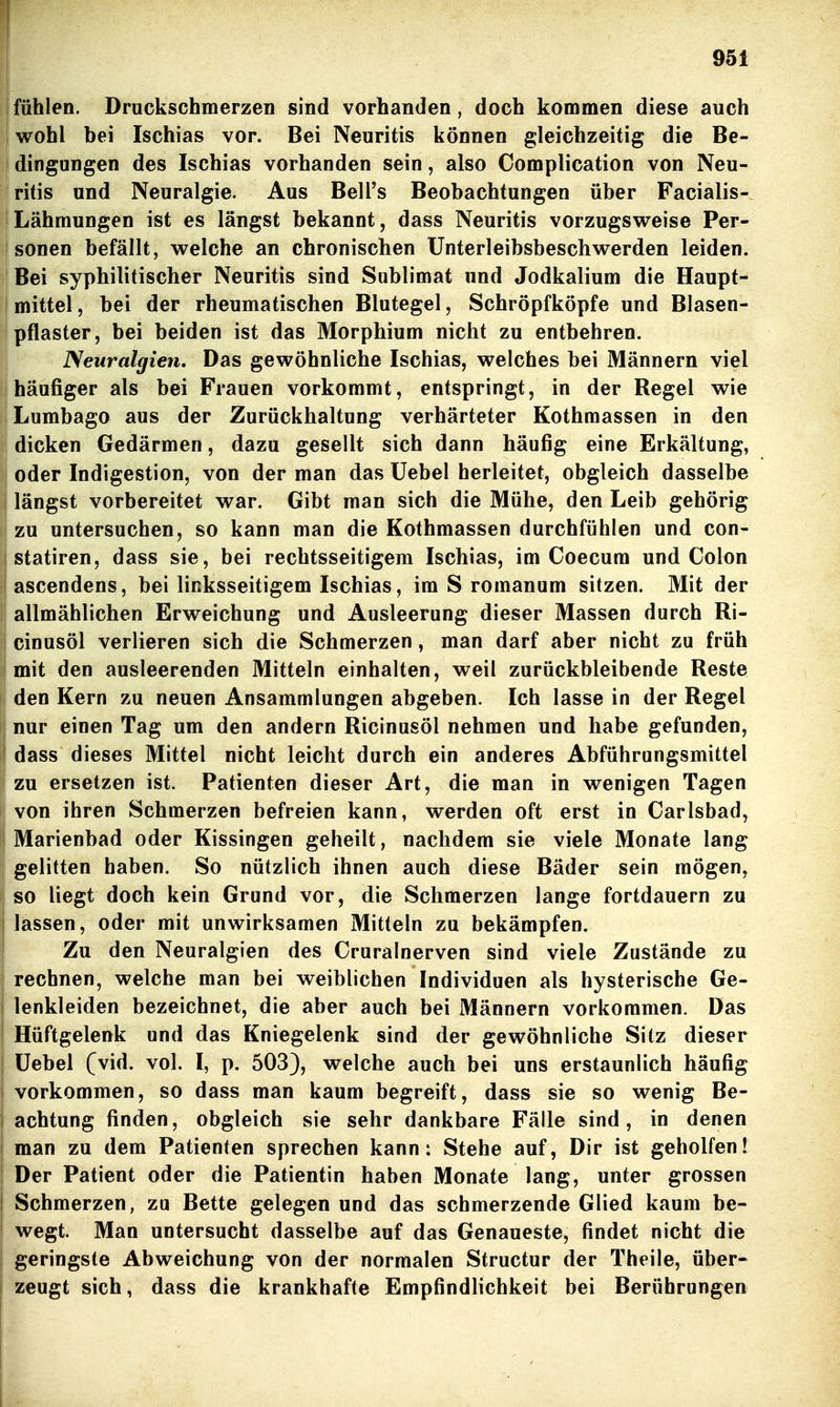 fühlen. Druckschmerzen sind vorhanden, doch kommen diese auch I wohl bei Ischias vor. Bei Neuritis können gleichzeitig die Be- ! dingungen des Ischias vorhanden sein, also Complication von Neu- ritis und Neuralgie. Aus Bell's Beobachtungen über Facialis- I Lähmungen ist es längst bekannt, dass Neuritis vorzugsweise Per- sonen befällt, welche an chronischen Unterleibsbeschwerden leiden. Bei syphilitischer Neuritis sind Sublimat und Jodkalium die Haupt- I mittel, bei der rheumatischen Blutegel, Schröpfköpfe und Blasen- jpflaster, bei beiden ist das Morphium nicht zu entbehren. ' Neuralgien, Das gewöhnliche Ischias, welches bei Männern viel häufiger als bei Frauen vorkommt, entspringt, in der Regel wie I Lumbago aus der Zurückhaltung verhärteter Kothmassen in den dicken Gedärmen, dazu gesellt sich dann häufig eine Erkältung, oder Indigestion, von der man das Uebel herleitet, obgleich dasselbe längst vorbereitet war. Gibt man sich die Mühe, den Leib gehörig zu untersuchen, so kann man die Kothmassen durchfühlen und con- I statiren, dass sie, bei rechtsseitigem Ischias, im Coecum und Colon ascendens, bei linksseitigem Ischias, im S romanum sitzen. Mit der allmählichen Erweichung und Ausleerung dieser Massen durch Ri- cinusöl verlieren sich die Schmerzen, man darf aber nicht zu früh mit den ausleerenden Mitteln einhalten, weil zurückbleibende Reste den Kern zu neuen Ansammlungen abgeben. Ich lasse in der Regel nur einen Tag um den andern Ricinusöl nehmen und habe gefunden, dass dieses Mittel nicht leicht durch ein anderes Abführungsmittel zu ersetzen ist. Patienten dieser Art, die man in wenigen Tagen von ihren Schmerzen befreien kann, werden oft erst in Carlsbad, Marienbad oder Kissingen geheilt, nachdem sie viele Monate lang gelitten haben. So nützlich ihnen auch diese Bäder sein mögen, so liegt doch kein Grund vor, die Schmerzen lange fortdauern zu lassen, oder mit unwirksamen Mitteln zu bekämpfen. Zu den Neuralgien des Cruralnerven sind viele Zustände zu rechnen, welche man bei weiblichen Individuen als hysterische Ge- lenkleiden bezeichnet, die aber auch bei Männern vorkommen. Das Hüftgelenk und das Kniegelenk sind der gewöhnliche Sitz dieser üebel (vid. vol. I, p. 503), welche auch bei uns erstaunlich häufig vorkommen, so dass man kaum begreift, dass sie so wenig Be- i achtung finden, obgleich sie sehr dankbare Fälle sind, in denen I man zu dem Patienten sprechen kann: Stehe auf, Dir ist geholfen! Der Patient oder die Patientin haben Monate lang, unter grossen Schmerzen, zu Bette gelegen und das schmerzende Glied kaum be- I wegt. Man untersucht dasselbe auf das Genaueste, findet nicht die i geringste Abweichung von der normalen Structur der Theile, über- zeugt sich, dass die krankhafte Empfindlichkeit bei Berührungen