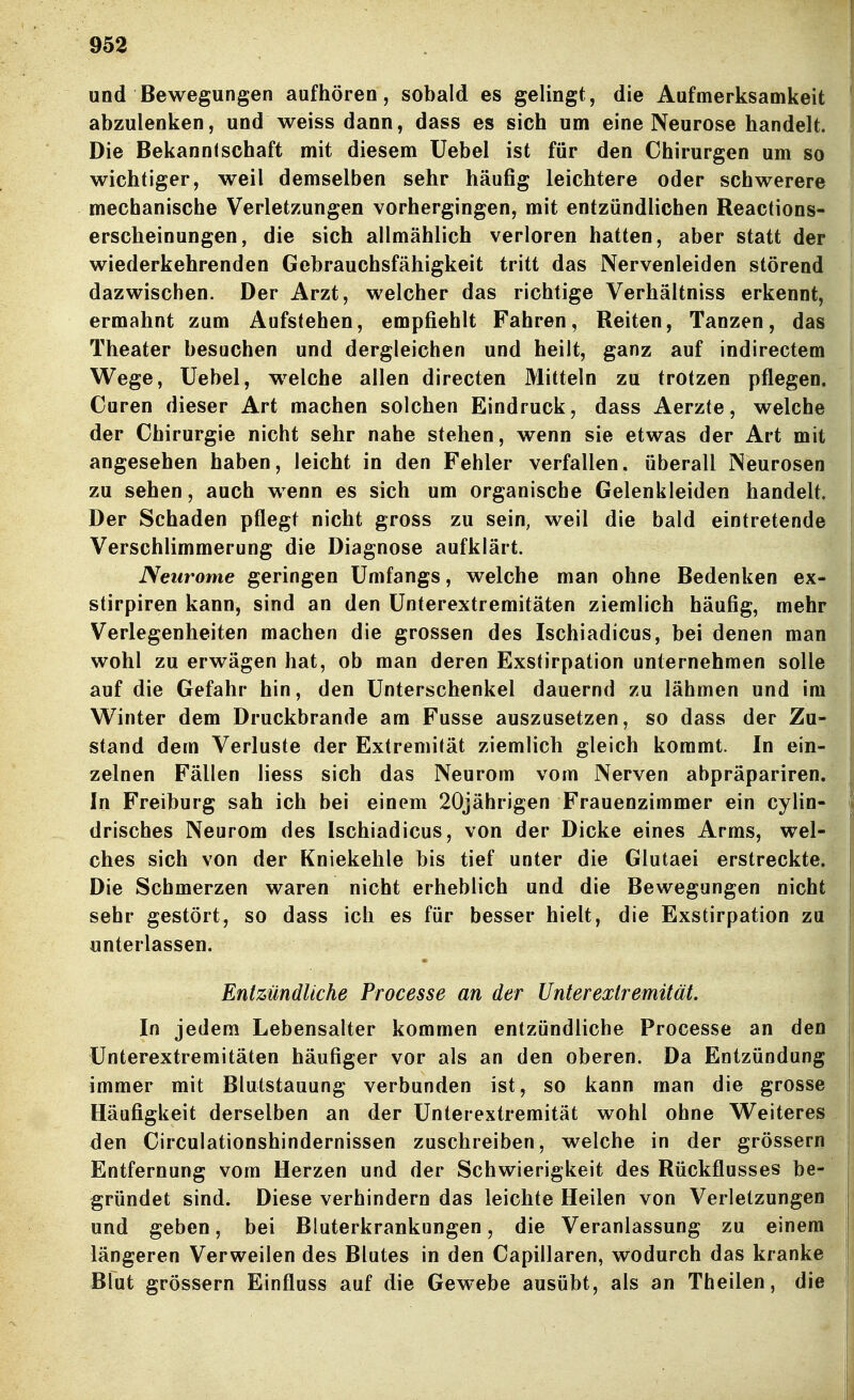 und Bewegungen aufhören, sobald es gelingt, die Aufmerksamkeit abzulenken, und weiss dann, dass es sich um eine Neurose handelt. Die Bekanntschaft mit diesem Uebel ist für den Chirurgen um so wichtiger, weil demselben sehr häufig leichtere oder schwerere mechanische Verletzungen vorhergingen, mit entzündlichen Reactions- erscheinungen, die sich allmählich verloren hatten, aber statt der wiederkehrenden Gebrauchsfähigkeit tritt das Nervenleiden störend dazwischen. Der Arzt, welcher das richtige Verhältniss erkennt, ermahnt zum Aufstehen, empfiehlt Fahren, Reiten, Tanzen, das Theater besuchen und dergleichen und heilt, ganz auf indirectem Wege, Uebel, welche allen directen Mitteln zu trotzen pflegen. Curen dieser Art machen solchen Eindruck, dass Aerzte, welche der Chirurgie nicht sehr nahe stehen, wenn sie etwas der Art mit angesehen haben, leicht in den Fehler verfallen, überall Neurosen zu sehen, auch wenn es sich um organische Gelenkleiden handelt. Der Schaden pflegt nicht gross zu sein, weil die bald eintretende Verschlimmerung die Diagnose aufklärt. Neurome geringen ümfangs, welche man ohne Bedenken ex- stirpiren kann, sind an den ünterextremitäten ziemlich häufig, mehr Verlegenheiten machen die grossen des Ischiadicus, bei denen man wohl zu erwägen hat, ob man deren Exstirpation unternehmen solle auf die Gefahr hin, den Unterschenkel dauernd zu lähmen und im Winter dem Druckbrande am Fusse auszusetzen, so dass der Zu- stand dem Verluste der Extremität ziemlich gleich kommt. In ein- zelnen Fällen Hess sich das Neurom vom Nerven abpräpariren. In Freiburg sah ich bei einem 20jährigen Frauenzimmer ein cylin- drisches Neurom des Ischiadicus, von der Dicke eines Arms, wel- ches sich von der Kniekehle bis tief unter die Glutaei erstreckte. Die Schmerzen waren nicht erheblich und die Bewegungen nicht sehr gestört, so dass ich es für besser hielt, die Exstirpation zu unterlassen. Entzündliche Processe an der Unterexlremität. In jedem Lebensalter kommen entzündliche Processe an den Unterextremitäten häufiger vor als an den oberen. Da Entzündung immer mit Blutstauung verbunden ist, so kann man die grosse Häufigkeit derselben an der Unterextremität wohl ohne Weiteres den Circulationshindernissen zuschreiben, welche in der grössern Entfernung vom Herzen und der Schwierigkeit des Rückflusses be- gründet sind. Diese verhindern das leichte Heilen von Verletzungen und geben, bei Bluterkrankungen, die Veranlassung zu einem längeren Verweilen des Blutes in den Capillaren, wodurch das kranke Blut grössern Einfluss auf die Gewebe ausübt, als an Theilen, die