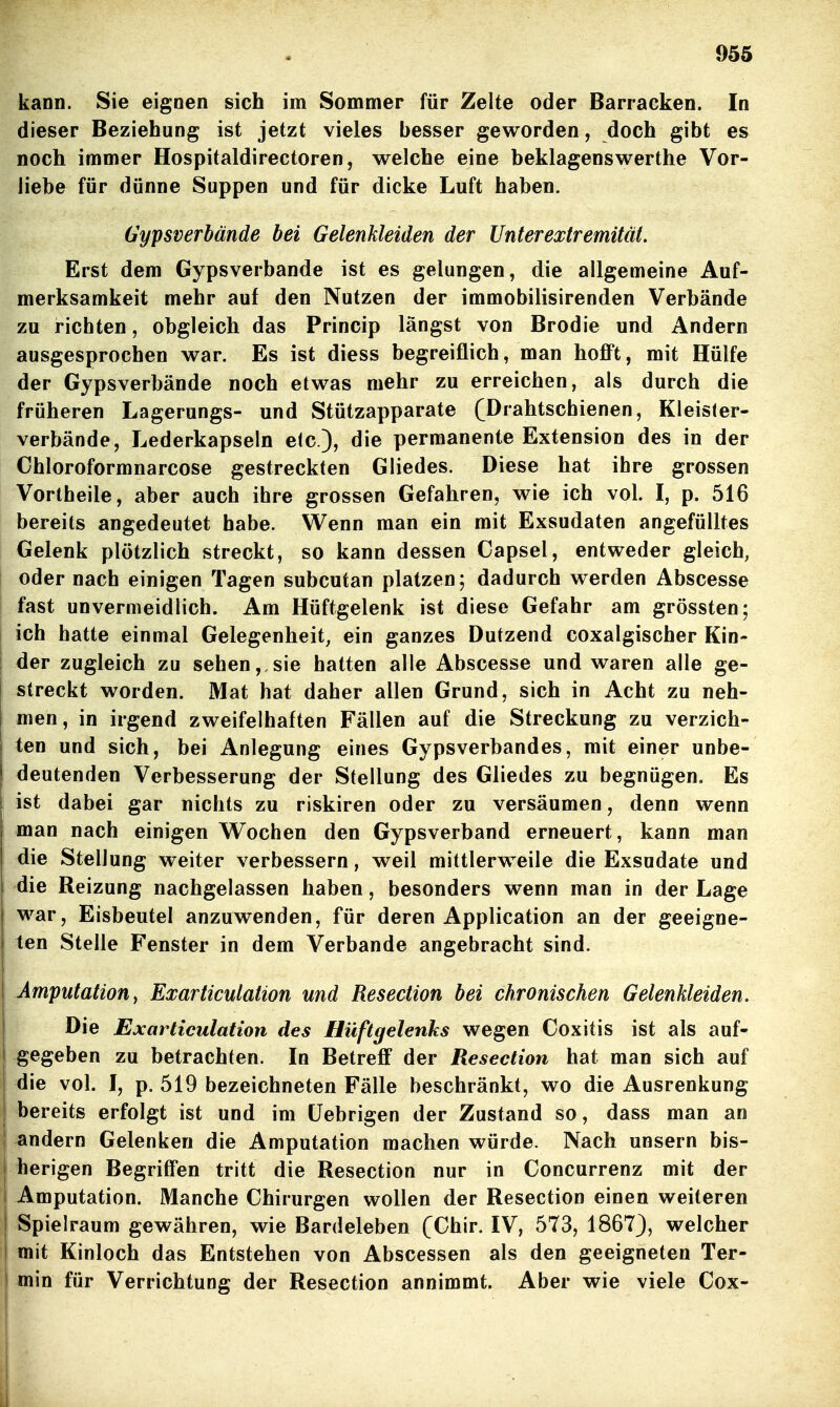 kann. Sie eignen sich im Sommer für Zelte oder Barracken. In dieser Beziehung ist jetzt vieles besser geworden, doch gibt es noch immer Hospitaldirectoren, welche eine beklagenswerthe Vor- liebe für dünne Suppen und für dicke Luft haben. üypsverbände bei Gelenkleiden der Unterextremität. Erst dem Gypsverbande ist es gelungen, die allgemeine Auf- merksamkeit mehr auf den Nutzen der immobilisirenden Verbände zu richten, obgleich das Princip längst von Brodie und Andern ausgesprochen war. Es ist diess begreiflich, man hofft, mit Hülfe der Gypsverbände noch etwas mehr zu erreichen, als durch die früheren Lagerungs- und Stützapparate (Drahtschienen, Kleisler- verbände, Lederkapseln etc.), die permanente Extension des in der Chloroformnarcose gestreckten Gliedes. Diese hat ihre grossen Vortheile, aber auch ihre grossen Gefahren, wie ich vol. I, p. 516 bereits angedeutet habe. Wenn man ein mit Exsudaten angefülltes Gelenk plötzlich streckt, so kann dessen Capsel, entweder gleich, oder nach einigen Tagen subcutan platzen; dadurch werden Abscesse fast unvermeidlich. Am Hüftgelenk ist diese Gefahr am grössten; ich hatte einmal Gelegenheit, ein ganzes Dutzend coxalgischer Kin- der zugleich zu sehen, sie hatten alle Abscesse und waren alle ge- streckt worden. Mat hat daher allen Grund, sich in Acht zu neh- men, in irgend zweifelhaften Fällen auf die Streckung zu verzich- ten und sich, bei Anlegung eines Gypsverbandes, mit einer unbe- deutenden Verbesserung der Stellung des Gliedes zu begnügen. Es ist dabei gar nichts zu riskiren oder zu versäumen, denn wenn man nach einigen Wochen den Gypsverband erneuert, kann man die Stellung weiter verbessern, weil mittlerweile die Exsudate und die Reizung nachgelassen haben, besonders wenn man in der Lage war, Eisbeutel anzuwenden, für deren Application an der geeigne- ten Stelle Fenster in dem Verbände angebracht sind. Amputation y Exarticulation und Resection bei chronischen Gelenkleiden, Die Exarticulation des Hüftgelenks wegen Coxitis ist als auf- gegeben zu betrachten. In Betreff der Resection hat man sich auf die vol. I, p. 519 bezeichneten Fälle beschränkt, wo die Ausrenkung bereits erfolgt ist und im üebrigen der Zustand so, dass man an andern Gelenken die Amputation machen würde. Nach unsern bis- herigen Begriffen tritt die Resection nur in Concurrenz mit der Amputation. Manche Chirurgen wollen der Resection einen weiteren Spielraum gewähren, wie Bardeleben (Chir. IV, 573, 1867), welcher mit Kinloch das Entstehen von Abscessen als den geeigneten Ter- min für Verrichtung der Resection annimmt. Aber wie viele Cox-