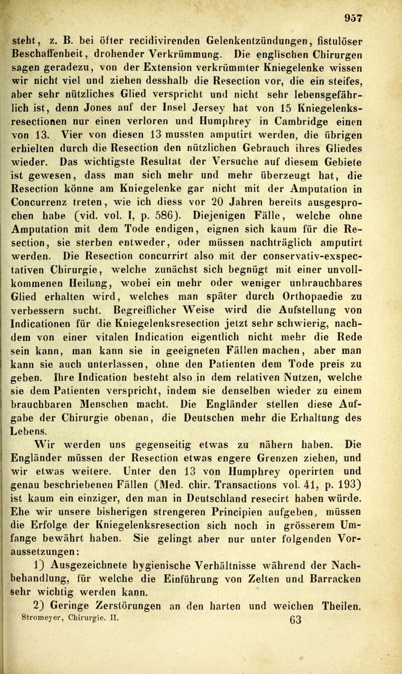 steht, z. B. bei öfter recidivirenden Gelenkentzündungen, fistulöser Beschaffenheit, drohender Verkrümmung. Die englischen Chirurgen sagen geradezu, von der Extension verkrümmter Kniegelenke wissen wir nicht viel und ziehen desshalb die Resection vor, die ein steifes, aber sehr nützliches Glied verspricht und nicht sehr lebensgefähr- lich ist, denn Jones auf der Insel Jersey hat von 15 Kniegelenks- resectionen nur einen verloren und Humphrey in Cambridge einen von 13. Vier von diesen 13 mussten amputirt werden, die übrigen erhielten durch die Resection den nützlichen Gebrauch ihres Gliedes wieder. Das wichtigste Resultat der Versuche auf diesem Gebiete ist gewesen, dass man sich mehr und mehr überzeugt hat, die Resection könne am Kniegelenke gar nicht mit der Amputation in Concurrenz treten, wie ich diess vor 20 Jahren bereits ausgespro- chen habe (vid. vol. f, p. 586J. Diejenigen Fälle, welche ohne Amputation mit dem Tode endigen, eignen sich kaum für die Re- section, sie sterben entweder, oder müssen nachträglich amputirt werden. Die Resection concurrirt also mit der conservativ-exspec- tativen Chirurgie, welche zunächst sich begnügt mit einer unvoll- kommenen Heilung, wobei ein mehr oder weniger unbrauchbares Glied erhalten wird, welches man später durch Orthopaedie zu verbessern sucht. Begreiflicher Weise wird die Aufstellung von Indicationen für die Kniegelenksresection jetzt sehr schwierig, nach- dem von einer vitalen indication eigentlich nicht mehr die Rede sein kann, man kann sie in geeigneten Fällen machen, aber man kann sie auch unterlassen, ohne den Patienten dem Tode preis zu geben. Ihre Indication besteht also in dem relativen Nutzen, welche sie dem Patienten verspricht, indem sie denselben wieder zu einem brauchbaren Menschen macht. Die Engländer stellen diese Auf- gabe der Chirurgie obenan, die Deutschen mehr die Erhaltung des Lebens. Wir werden uns gegenseitig etwas zu nähern haben. Die Engländer müssen der Resection etwas engere Grenzen ziehen, und wir etwas weitere. Unter den 13 von Humphrey operirten und genau beschriebenen Fällen (Med. chir. Transactions vol. 41, p. 193) ist kaum ein einziger, den man in Deutschland resecirt haben würde. Ehe wir unsere bisherigen strengeren Principien aufgeben, müssen die Erfolge der Kniegelenksresection sich noch in grösserem Um- fange bewährt haben. Sie gelingt aber nur unter folgenden Vor- aussetzungen: 1) Ausgezeichnete hygienische Verhältnisse während der Nach- behandlung, für welche die Einführung von Zelten und Barracken sehr wichtig werden kann. 2) Geringe Zerstörungen an den harten und weichen Theilen. Stromeyer, Chirurgie. II. ß3