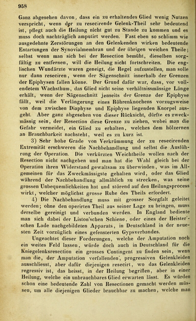 Ganz abgesehen davon ^ dass ein zu erhaltendes Glied wenig Nutzen verspricht, wenn dpr zu resecirende Gelenk-Theil sehr bedeutend ist, pflegt auch die Heilung nicht gut zu Stande zu kommen und es muss doch nachträglich amputirt werden. Fast eben so schlimm wie ausgedehnte Zerstörungen an den Gelenkenden wirken bedeutende Entartungen der Synovialmembran und der übrigen weichen Theile; selbst wenn man sich bei der Resection bemüht, dieselben sorg- fältig zu entfernen, will die Heilung nicht fortschreiten. Die eng- lischen Wundärzte waren geneigt, die Regel aufzustellen, man solle nur dann reseciren, wenn der Sägenschnitt innerhalb der Grenzen der Epiphysen fallen könne. Der Grund dafür war, dass, vor voll- endetem Wachsthum, das Glied nicht seine verhältnissmässige Länge erhält, wenn der Sägenschnitt jenseits der Grenze der Epiphyse fällt, weil die Verlängerung eines Röhrenknochens vorzugsweise von dem zwischen Diaphyse und Epiphyse liegenden Knorpel aus- geht. Aber ganz abgesehen von dieser Rücksicht, dürfte es zweck- mässig sein, der Resection diese Grenze zu ziehen, wobei man die Gefahr vermeidet, ein Glied zu erhalten, welches dem hölzernen an Brauchbarkeit nachsteht, weil es zu kurz ist. 3) Sehr hohe Grade von Verkrümmung der zu resecirenden Extremität erschweren die Nachbehandlung und selbst die Ausfüh- rung der Operation. Die verkürzten Weichtheile wollen nach der Resection nicht nachgeben und man hat die Wahl gleich bei der Operation ihren Widerstand gewaltsam zu überwinden, was im All- gemeinen für das Zweckmässigste gehalten wird, oder das Glied während der Nachbehandlung allmählich zu strecken, was seine grossen Unbequemlichkeiten hat und störend auf den Heilungsprocess wirkt, welcher möglichst grosse Ruhe des Theils erfordert. 4) Die Nachbehandlung muss mit grosser Sorgfalt geleitet werden; ohne den operirten Theil aus seiner Lage zu bringen, muss derselbe gereinigt und verbunden werden. In England bediente man sich dabei der Liston'schen Schiene, oder eines der Heister'- schen Lade nachgebildeten Apparats, in Deutschland in der neue- sten Zeit vorzüglich eines gefensterten Gypsverbandes. Ungeachtet dieser Forderungen, welche der Amputation noch ein weites Feld lassen, würde doch auch in Deutschland für die Kniegelenksresection ein grosses Contingent zu finden sein, wenn man die, der Amputation verfallenden', progressiven Gelenkleiden ausschliesst, aber dafür diejenigen resecirt, wo das Gelenkleiden regressiv ist, das heisst, in der Heilung begriffen, aber in einer Heilung, welche ein unbrauchbares Glied erwarten lässt. Es würden schon eine bedeutende Zahl von Resectionen gemacht werden müs- sen, um alle diejenigen Glieder brauchbar zu machen, welche man