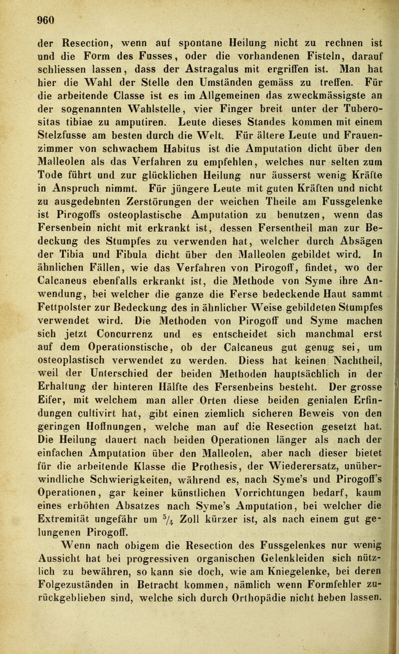 der Resection, wenn auf spontane Heilung nicht zu rechnen ist und die Form des Fusses, oder die vorhandenen Fisteln, darauf schliessen lassen, dass der Astragalus mit ergriffen ist. Man hat hier die Wahl der Stelle den Umständen gemäss zu treffen. Für die arbeitende Classe ist es im Allgemeinen das zweckmässigste an der sogenannten Wahlstelle, vier Finger breit unter der Tubero- sitas tibiae zu amputiren. Leute dieses Standes kommen mit einem Stelzfusse am besten durch die Welt. Für ältere Leute und Frauen- zimmer von schwachem Habitus ist die Amputation dicht über den Malleolen als das Verfahren zu empfehlen, welches nur selten zum Tode führt und zur glücklichen Heilung nur äusserst wenig Kräfte in Anspruch nimmt. Für jüngere Leute mit guten Kräften und nicht zu ausgedehnten Zerstörungen der weichen Theile am Fussgelenke ist Pirogoffs osteoplastische Amputation zu benutzen, wenn das Fersenbein nicht mit erkrankt ist, dessen Fersentheil man zur Be- deckung des Stumpfes zu verwenden hat, welcher durch Absägen der Tibia und Fibula dicht über den Malleolen gebildet wird. In ähnlichen Fällen, wie das Verfahren von Pirogoff, findet, wo der Calcaneus ebenfalls erkrankt ist, die Methode von Syme ihre An- wendung, bei welcher die ganze die Ferse bedeckende Haut sammt Fettpolster zur Bedeckung des in ähnlicher Weise gebildeten Stumpfes verwendet wird. Die Methoden von Pirogoff und Syme machen sich jetzt Concurrenz und es entscheidet sich manchmal erst auf dem Operationstische, ob der Calcaneus gut genug sei, um osteoplastisch verwendet zu werden. Diess hat keinen Nachtheil, weil der Unterschied der beiden Methoden hauptsächlich in der Erhaltung der hinteren Hälfte des Fersenbeins besteht. Der grosse Eifer, mit welchem man aller Orten diese beiden genialen Erfin- dungen cultivirt hat, gibt einen ziemlich sicheren Beweis von den geringen Hoffnungen, welche man auf die Resection gesetzt hat. Die Heilung dauert nach beiden Operationen länger als nach der einfachen Amputation über den Malleolen, aber nach dieser bietet für die arbeitende Klasse die Prothesis, der Wiederersatz, unüber- windliche Schwierigkeiten, während es, nach Syme's und Pirogoff's Operationen, gar keiner künstlichen Vorrichtungen bedarf, kaum eines erhöhten Absatzes nach Syme's Amputation, bei welcher die Extremität ungefähr um % Zoll kürzer ist, als nach einem gut ge- lungenen Pirogoff. Wenn nach obigem die Resection des Fussgelenkes nur wenig Aussicht hat bei progressiven organischen Gelenkleiden sich nütz- lich zu bewähren, so kann sie doch, wie am Kniegelenke, bei deren Folgezuständen in Betracht kommen, nämlich wenn Formfehler zu- rückgeblieben sind, welche sich durch Orthopädie nicht heben lassen.